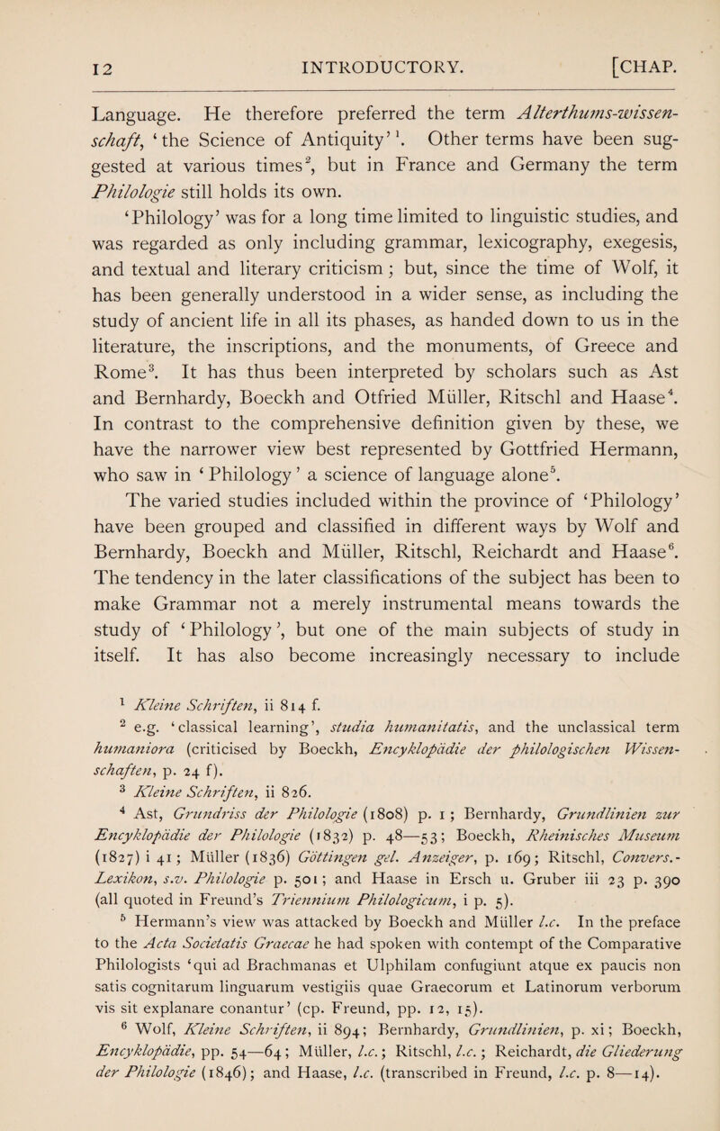 Language. He therefore preferred the term Alterthums-wissen- scha/t, ‘the Science of Antiquity’1. Other terms have been sug¬ gested at various times2, but in France and Germany the term Philologie still holds its own. ‘Philology’ was for a long time limited to linguistic studies, and was regarded as only including grammar, lexicography, exegesis, and textual and literary criticism; but, since the time of Wolf, it has been generally understood in a wider sense, as including the study of ancient life in all its phases, as handed down to us in the literature, the inscriptions, and the monuments, of Greece and Rome3. It has thus been interpreted by scholars such as Ast and Bernhardy, Boeckh and Otfried Muller, Ritschl and Haase4. In contrast to the comprehensive definition given by these, we have the narrower view best represented by Gottfried Hermann, who saw in ‘ Philology ’ a science of language alone5. The varied studies included within the province of ‘Philology’ have been grouped and classified in different ways by Wolf and Bernhardy, Boeckh and Muller, Ritschl, Reichardt and Haase6. The tendency in the later classifications of the subject has been to make Grammar not a merely instrumental means towards the study of ‘ Philology ’, but one of the main subjects of study in itself. It has also become increasingly necessary to include 1 Kleine Sc hr if ten, ii 814 f. 2 e.g. ‘classical learning’, studia Jnmianitatis, and the unclassical term humaniora (criticised by Boeckh, Encyklopadie der philologischen Wissen- schaften, p. 24 f). 3 Kleine Schriften, ii 826. 4 Ast, Grnndriss der Philologie (1808) p. 1 ; Bernhardy, Grundlinien zur Encyklopadie der Philologie (1832) p. 48—53; Boeckh, Rheinisches Museum (1827) i 41; Muller (1836) Gottingen gel. Anzeiger, p. 169; Ritschl, Convers.- Lexikon, s.v. Philologie p. 501; and Haase in Ersch u. Gruber iii 23 p. 390 (all quoted in Freund’s Triennium Philologicum, i p. 5). 5 Hermann’s view was attacked by Boeckh and Muller l.c. In the preface to the Acta Socieiatis Graecae he had spoken with contempt of the Comparative Philologists ‘qui ad Brachmanas et Ulphilam confugiunt atque ex paucis non satis cognitarum linguarum vestigiis quae Graecorum et Latinorum verborum vis sit explanare conantur’ (cp. Freund, pp. 12, 15). 6 Wolf, Kleine Schriften, ii 894; Bernhardy, Grundlinien, p. xi; Boeckh, Encyklopadie, pp. 54—64; Muller, l.c.; Ritschl, l.c.; Reichardt, die Gliederung der Philologie (1846); and Haase, l.c. (transcribed in Freund, l.c. p. 8—14).