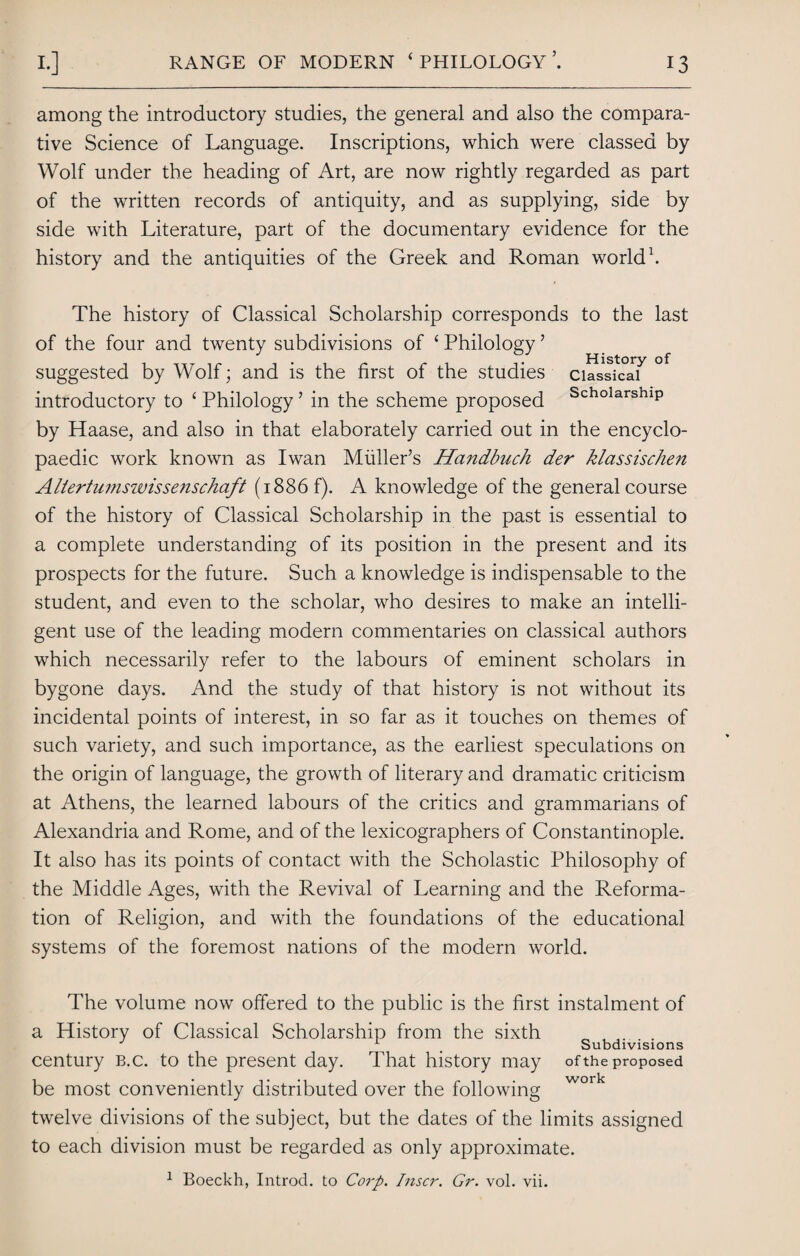 RANGE OF MODERN ‘PHILOLOGY’. among the introductory studies, the general and also the compara¬ tive Science of Language. Inscriptions, which were classed by Wolf under the heading of Art, are now rightly regarded as part of the written records of antiquity, and as supplying, side by side with Literature, part of the documentary evidence for the history and the antiquities of the Greek and Roman world1. The history of Classical Scholarship corresponds to the last of the four and twenty subdivisions of ‘ Philology ’ suggested by Wolf; and is the first of the studies cussica? ° introductory to ‘ Philology ’ in the scheme proposed ScholarshlP by Haase, and also in that elaborately carried out in the encyclo¬ paedic work known as Iwan Midler’s Handbuch der klassischen Aliertumswissenschaft (1886 f). A knowledge of the general course of the history of Classical Scholarship in the past is essential to a complete understanding of its position in the present and its prospects for the future. Such a knowledge is indispensable to the student, and even to the scholar, who desires to make an intelli¬ gent use of the leading modern commentaries on classical authors which necessarily refer to the labours of eminent scholars in bygone days. And the study of that history is not without its incidental points of interest, in so far as it touches on themes of such variety, and such importance, as the earliest speculations on the origin of language, the growth of literary and dramatic criticism at Athens, the learned labours of the critics and grammarians of Alexandria and Rome, and of the lexicographers of Constantinople. It also has its points of contact with the Scholastic Philosophy of the Middle Ages, with the Revival of Learning and the Reforma¬ tion of Religion, and with the foundations of the educational systems of the foremost nations of the modern world. The volume now offered to the public is the first instalment of a History of Classical Scholarship from the sixth 1 # Subdivisions century b.c. to the present day. That history may of the proposed be most conveniently distributed over the following work twelve divisions of the subject, but the dates of the limits assigned to each division must be regarded as only approximate. 1 Boeckh, Introd. to Corp. Inscr. Gr. vol. vii.