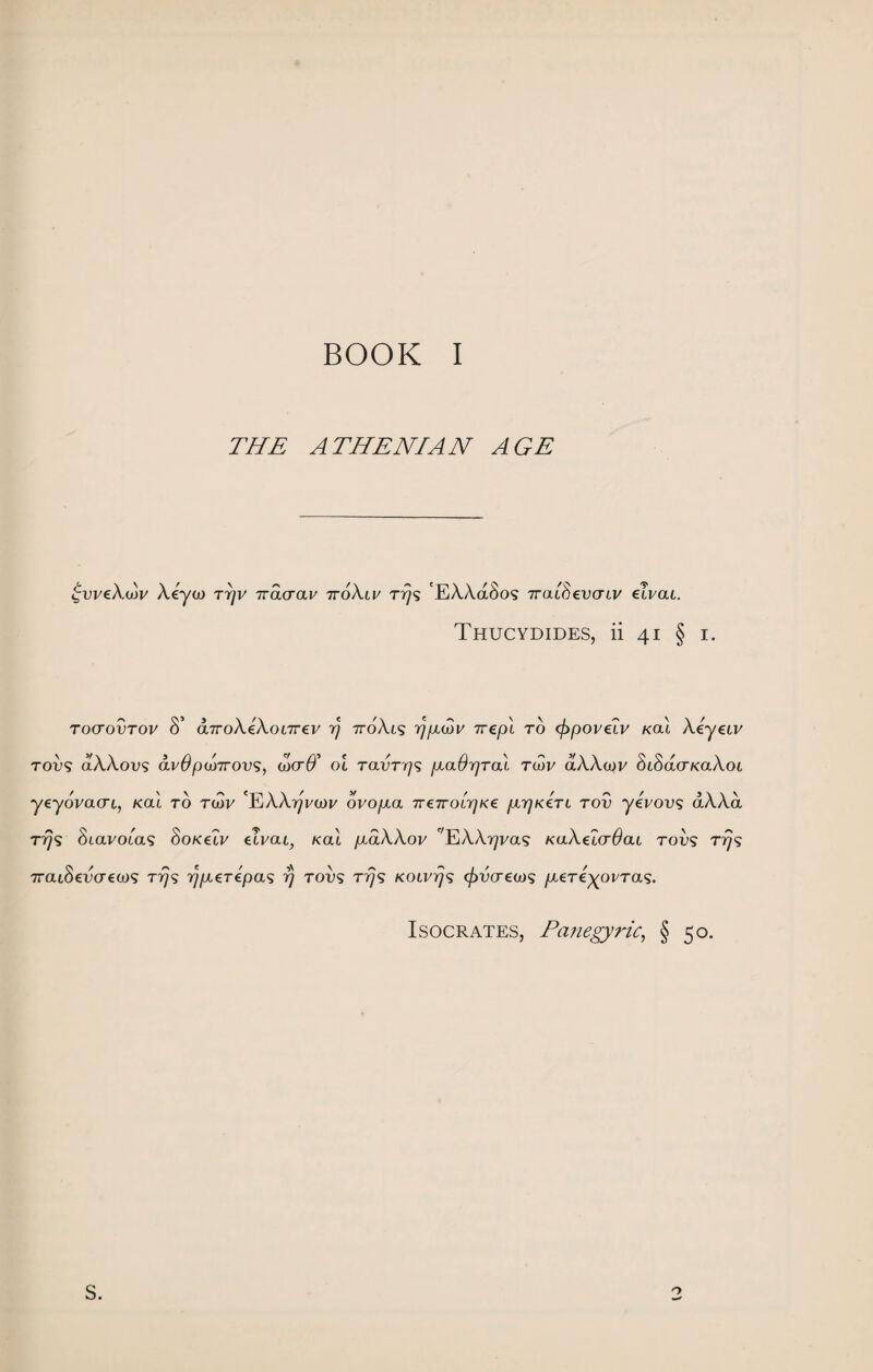 BOOK I THE ATHENIAN AGE £weA.oV A.eya> ttjv iracrav 7roA.u/ ttjs 'EAAdSos TraiSevaLV eivat. Thucydides, ii 41 § 1. roaovTov 8’ d,7roA.eA.oi7rev rj 7roA.i<j ypuov 7repi to cfipovelv /cat Aeyeiv T009 aAAous <xvOpioTTOVS) wcrO’ ot raott/s gaOpral twv aXXojv SiSacTKaXoi yeyoVatrt, Ka't to toSv 'EAA^Vtoi/ ovopca TreTroirjKe f.iyjK€TL rov yeVovs aAAa tt^s 8iavoias Sokclv elvai, kol /xdAAov TAA^vas KaAetcr^ai too? t^s ■7tou$€V(T£(jj<; rrjs yjpLZTepas 77 toos tt^s KOivrjs cfrvcrea)'» /xtTe^oi^Tas. Isocrates, Panegyric, § 50. S. o