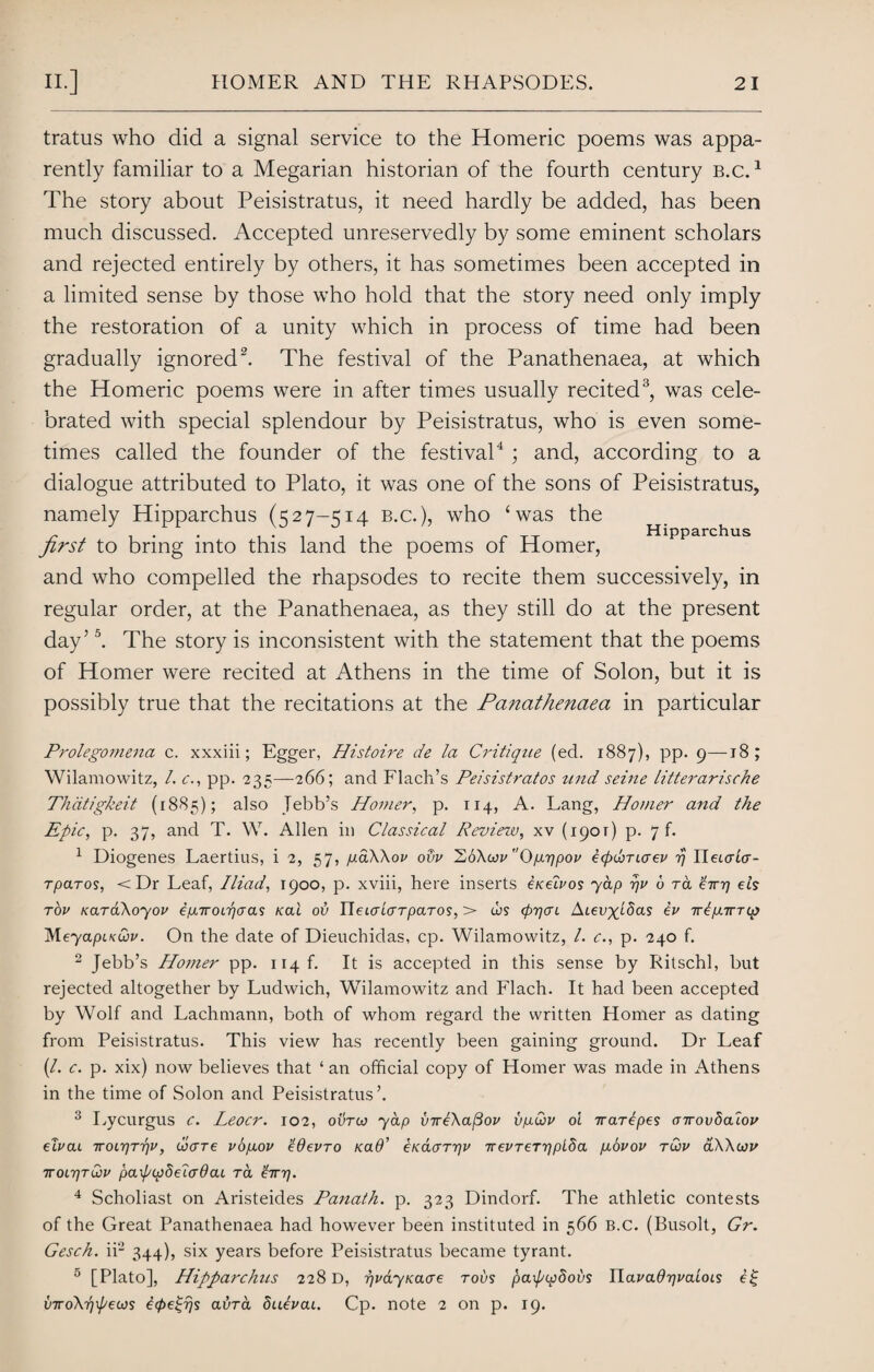 tratus who did a signal service to the Homeric poems was appa¬ rently familiar to a Megarian historian of the fourth century b.c. 1 The story about Peisistratus, it need hardly be added, has been much discussed. Accepted unreservedly by some eminent scholars and rejected entirely by others, it has sometimes been accepted in a limited sense by those who hold that the story need only imply the restoration of a unity which in process of time had been gradually ignored2. The festival of the Panathenaea, at which the Homeric poems were in after times usually recited3, was cele¬ brated with special splendour by Peisistratus, who is even some¬ times called the founder of the festival4; and, according to a dialogue attributed to Plato, it was one of the sons of Peisistratus, namely Hipparchus (527-514 b.c.), who ‘was the first to bring into this land the poems of Homer, and who compelled the rhapsodes to recite them successively, in regular order, at the Panathenaea, as they still do at the present day’5. The story is inconsistent with the statement that the poems of Homer were recited at Athens in the time of Solon, but it is possibly true that the recitations at the Panathenaea in particular Hipparchus Prolegomena c. xxxiii; Egger, Histoire de la Critique (ed. 1887), pp. 9—18; Wilamowitz, /. c., pp. 235—266; and Flach’s Peisistratos und seine litterarische Thdtigkeit (1885); also Tebb’s Homer, p. 114, A. Lang, Homer and the Epic, p. 37, and T. W. Allen in Classical Review, xv (1901) p. 7 f. 1 Diogenes Laertius, i 2, 57, piaWov odv h6\wvOp.r)pov ecfxtiTicrev rj UeLaia- tparos, <Dr Leaf, Iliad, 1900, p. xviii, here inserts exelvos yap rju u ra Hr] eh tov xaraXoyou ep.iroL-qaas xai ov IleicrLcrTpaTOS, > ws (prjcn Ateiryffias ev rrepanip) Meyapix&v. On the date of Dieuchidas, cp. Wilamowitz, /. c., p. 240 f. 2 Jebb’s Ho??ier pp. ii4f. It is accepted in this sense by Ritschl, but rejected altogether by Ludwich, Wilamowitz and Flach. It had been accepted by Wolf and Lachmann, both of whom regard the written Homer as dating from Peisistratus. This view has recently been gaining ground. Dr Leaf (/. c. p. xix) now believes that ‘ an official copy of Homer was made in Athens in the time of Solon and Peisistratus’. 3 Lycurgus c. Leocr. 102, ovrco yap inrt\a[3ov vp.u>v oi rrarepes arrovbaiov eTvai TroLrjTipv, dxTTe vogov 'tQevro xa9’ ixdarriv irevTeTrjplda piovov tCov aWcjv 7r0L7JTCov papipSelcT6ai ra ’Hr]. 4 Scholiast on Aristeides Panath. p. 323 Dindorf. The athletic contests of the Great Panathenaea had however been instituted in 566 B.C. (Busolt, Gr. Gesck. ii2 344), six years before Peisistratus became tyrant. 5 [Plato], Hipparchus 228 D, rjvayxacre rovs paxf/ydovs HavadrjvaLOLS vrroXripeios i(pe^rjs avra dutvai. Cp. note 2 on p. 19.