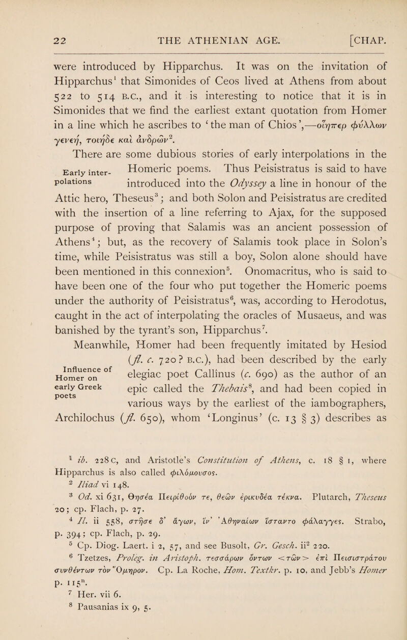 were introduced by Hipparchus. It was on the invitation of Hipparchus1 that Simonides of Ceos lived at Athens from about 522 to 514 b.c., and it is interesting to notice that it is in Simonides that we find the earliest extant quotation from Homer in a line which he ascribes to £ the man of Chios ’,—olrj7T€p cfrvAAwv ■yeverj, TOLrjSe Kal avSpcbv2. There are some dubious stories of early interpolations in the Early inter- Homeric poems. Thus Peisistratus is said to have poiations introduced into the Odyssey a line in honour of the Attic hero, Theseus3; and both Solon and Peisistratus are credited with the insertion of a line referring to Ajax, for the supposed purpose of proving that Salamis was an ancient possession of Athens1; but, as the recovery of Salamis took place in Solon’s time, while Peisistratus was still a boy, Solon alone should have been mentioned in this connexion5. Onomacritus, who is said to have been one of the four who put together the Homeric poems under the authority of Peisistratus6, was, according to Herodotus, caught in the act of interpolating the oracles of Musaeus, and was banished by the tyrant’s son, Hipparchus7. Meanwhile, Homer had been frequently imitated by Hesiod (fl. c. 720? b.c.), had been described by the early Horne^on6 °f elegiac poet Callinus (c. 690) as the author of an early Greek epic called the Thebais8, and had been copied in poets r . . . r various ways by the earliest of the lambographers, Archilochus (Jl. 650), whom ‘Longinus’ (c. 13 § 3) describes as 1 ib. 228 c, and Aristotle’s Constitution of Athens, c. 18 § 1, where Hipparchus is also called ^lAo/xoccros. 2 Iliad vi 148. 3 Od. xi 631, Qrjcrea ILeipidoou re, 6eQu ipiKvdea rerua. Plutarch, Theseus 20; cp. Flach, p. 27. 4 II. ii 558, crrrjae 5' ayojv, Xu' 'Adrjuaicju Xcrrauro <pa\ayyes. Strabo, p. 394; cp. Flach, p. 29. 5 Cp. Diog. Laert. i 2, 57, and see Busolt, Gr. Gesch. ii2 220. 6 Tzetzes, Proleg. in Aristoph. reaerdpwu ovtojv <tuju> eiri UeuruTTparov crvudeurwu r'ouOg7]pou. Cp. La Roche, Horn. Textkr. p. 10, and Jebb’s Homer p. H5n. 7 Her. vii 6. 8 Pausanias ix 9, 5.