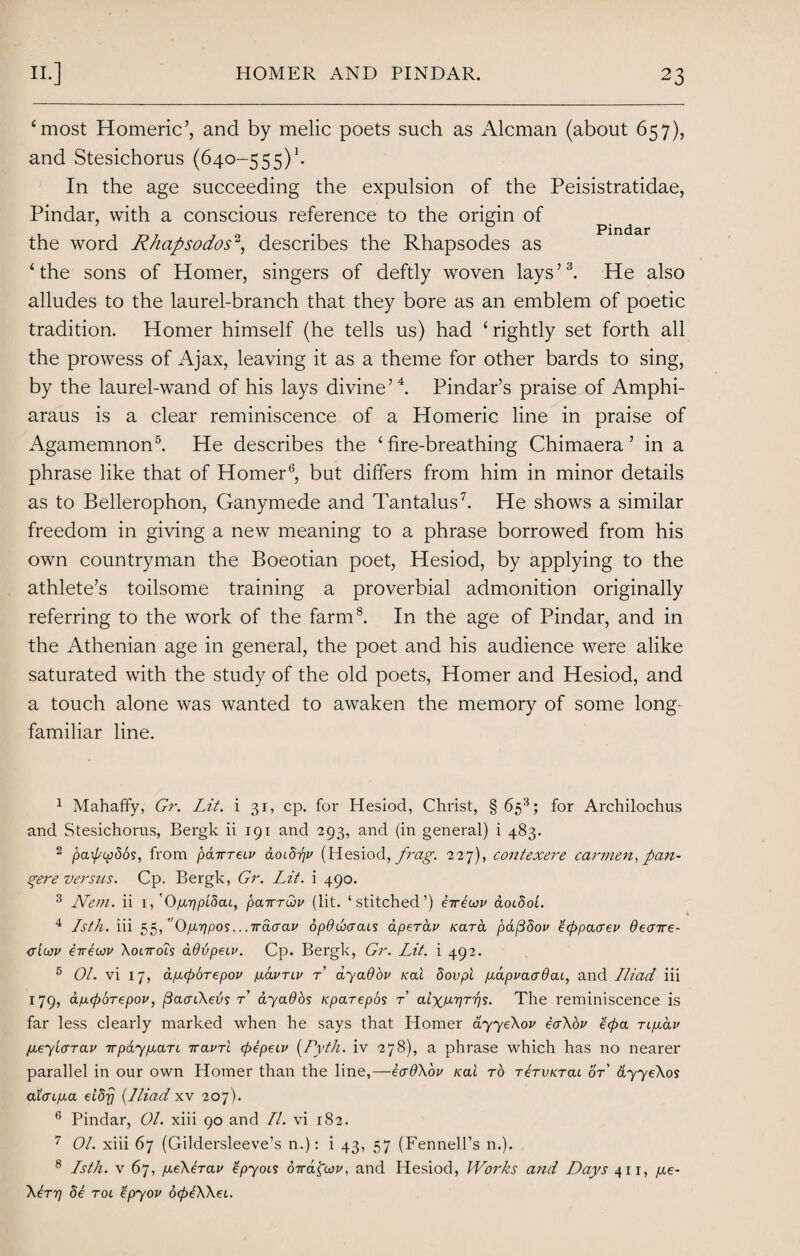 ‘most Homeric’, and by melic poets such as Aleman (about 657), and Stesichorus (640-555)\ In the age succeeding the expulsion of the Peisistratidae, Pindar, with a conscious reference to the origin of the word Rhapsodos1 2, describes the Rhapsodes as ‘the sons of Homer, singers of deftly woven lays’3. He also alludes to the laurel-branch that they bore as an emblem of poetic tradition. Homer himself (he tells us) had ‘rightly set forth all the prowess of Ajax, leaving it as a theme for other bards to sing, by the laurel-wand of his lays divine’4. Pindar’s praise of Amphi- araus is a clear reminiscence of a Homeric line in praise of Agamemnon5. He describes the ‘fire-breathing Chimaera ’ in a phrase like that of Homer6, but differs from him in minor details as to Bellerophon, Ganymede and Tantalus7. He shows a similar freedom in giving a new meaning to a phrase borrowed from his own countryman the Boeotian poet, Hesiod, by applying to the athlete’s toilsome training a proverbial admonition originally referring to the work of the farm8. In the age of Pindar, and in the Athenian age in general, the poet and his audience were alike saturated with the study of the old poets, Homer and Hesiod, and a touch alone was wanted to awaken the memory of some long- familiar line. 1 Mahaffy, Gr. Lit. i 31, cp. for Plesiod, Christ, § 65s; for Archilochus and Stesichorus, Bergk ii 191 and 293, and (in general) i 483. 2 pa\pip5o$, from pdarreLu doib-pv (Hesiod, frag. 227), contexere car??ien, pan¬ dere versus. Cp. Bergk, Gr. Lit. i 490. 3 Nem. ii 1, 'Opuppibai, pairruiv (lit. ‘stitched’) e-rrliov &olSoL. 4 Isth. iii 55, Opuqpos ...irciaav opduxrcus aperav Kara pdfibov ’Gppaaev deorre- ctIgjv iveoju Xonrois ddvpecv. Cp. Bergk, Gr. Lit. i 492. 5 01. vi 17, ap.(poTepov plclvtlv t ayaOov koI Sovpi puxpvaadai, and Iliad iii 179, apaporepov, (daaiXebs t dyados rparepos r alxwrps. The reminiscence is far less clearly marked when he says that Homer dyyeXov tcrXov £(pa TipLav jaeylaTav irpaypiaTi iravrl cpepeiv (Pyth. iv 278), a phrase which has no nearer parallel in our own Homer than the line,—eadXov nai rb TbrvKTai or dyyeXos a’L<np.a eldrj (Iliad xv 207). 6 Pindar, 01. xiii 90 and II. vi 182. 7 01. xiii 67 (Gildersleeve’s n.): i 43, 57 (Fennell’s n.). 8 Isth. v 67, p.eXlrav tpyois dirafav, and Hesiod, Works and Days 411, pie- XIttj 51 tol ’Ipyov 6(plXXei.