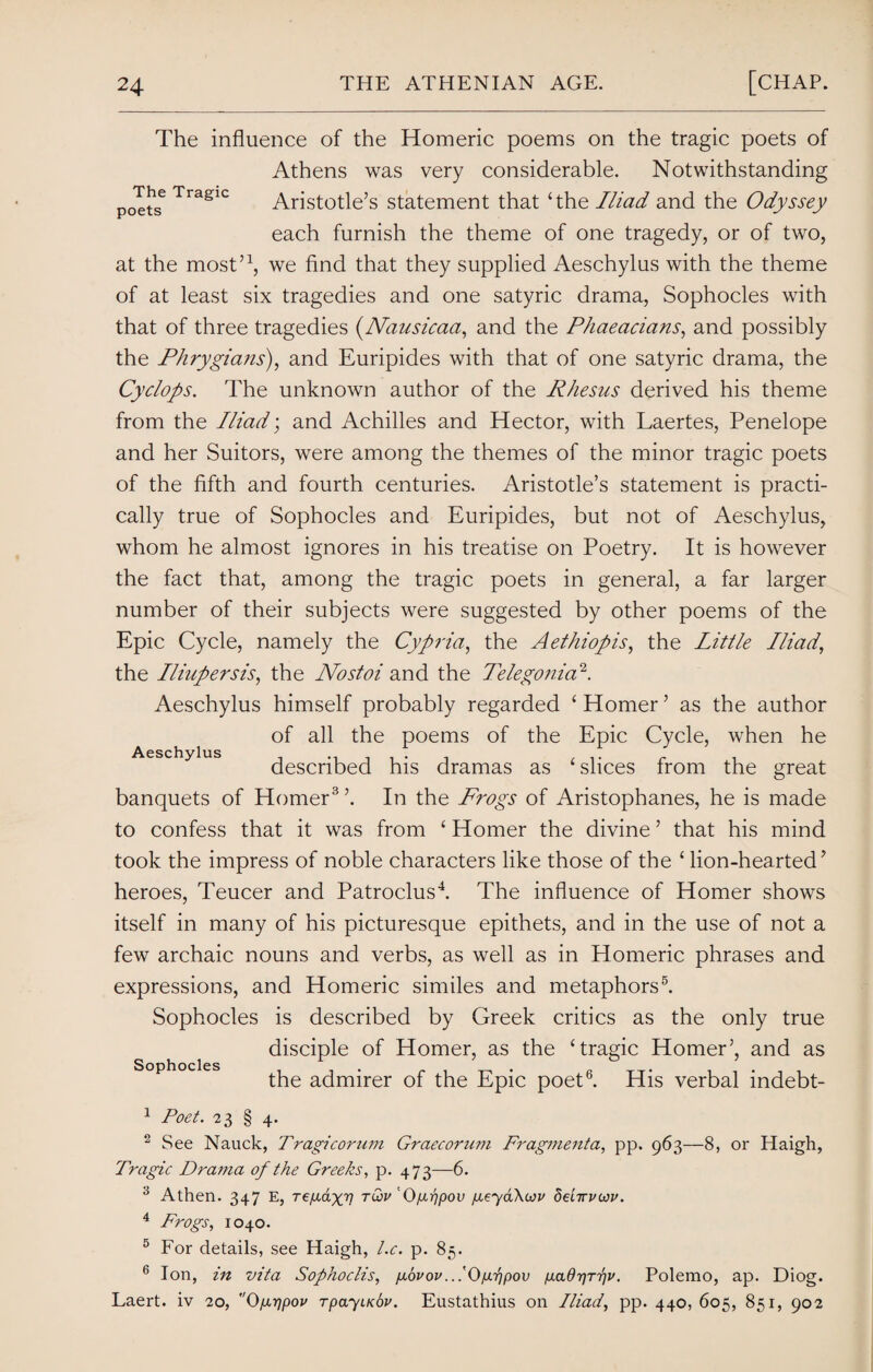 The influence of the Homeric poems on the tragic poets of Athens was very considerable. Notwithstanding poets6 Traglc Aristotle’s statement that ‘the Iliad and the Odyssey each furnish the theme of one tragedy, or of two, at the most’1, we find that they supplied Aeschylus with the theme of at least six tragedies and one satyric drama, Sophocles with that of three tragedies (ATausicaa, and the Phaeacians, and possibly the Phrygians), and Euripides with that of one satyric drama, the Cyclops. The unknown author of the Rhesus derived his theme from the Iliad; and Achilles and Hector, with Laertes, Penelope and her Suitors, were among the themes of the minor tragic poets of the fifth and fourth centuries. Aristotle’s statement is practi¬ cally true of Sophocles and Euripides, but not of Aeschylus, whom he almost ignores in his treatise on Poetry. It is however the fact that, among the tragic poets in general, a far larger number of their subjects were suggested by other poems of the Epic Cycle, namely the Cypria, the Aethiopis, the little Iliad, the Iliupersis, the Nostoi and the Telegonia2. Aeschylus himself probably regarded ‘ Homer ’ as the author of all the poems of the Epic Cycle, when he described his dramas as 4 slices from the great banquets of Homer3 ’. In the Frogs of Aristophanes, he is made to confess that it was from 4 Homer the divine ’ that his mind took the impress of noble characters like those of the 4 lion-hearted’ heroes, Teucer and Patroclus4. The influence of Homer shows itself in many of his picturesque epithets, and in the use of not a few archaic nouns and verbs, as well as in Homeric phrases and expressions, and Homeric similes and metaphors5. Sophocles is described by Greek critics as the only true disciple of Homer, as the ‘tragic Homer’, and as the admirer of the Epic poet6. His verbal indebt- 1 Poet. 23 § 4. 2 See Nauck, Tragi corum Graecorum Fragmenta, pp. 963—8, or Haigh, Tragic Drama op the Greeks, p. 473—6. 3 Athen. 347 E, refxdxv tQ>v Dpuqpov geyaKwv deiirucou. 4 Frogs, 1040. 5 For details, see Haigh, l.c. p. 85. 6 Ion, in vita Sophoclis, govov..iOgrjpov p.aQ'qr'pv. Polemo, ap. Diog. Laert. iv 20, O/xrjpov rpayiKhv. Eustathius on Iliad, pp. 440, 605, 851, 902