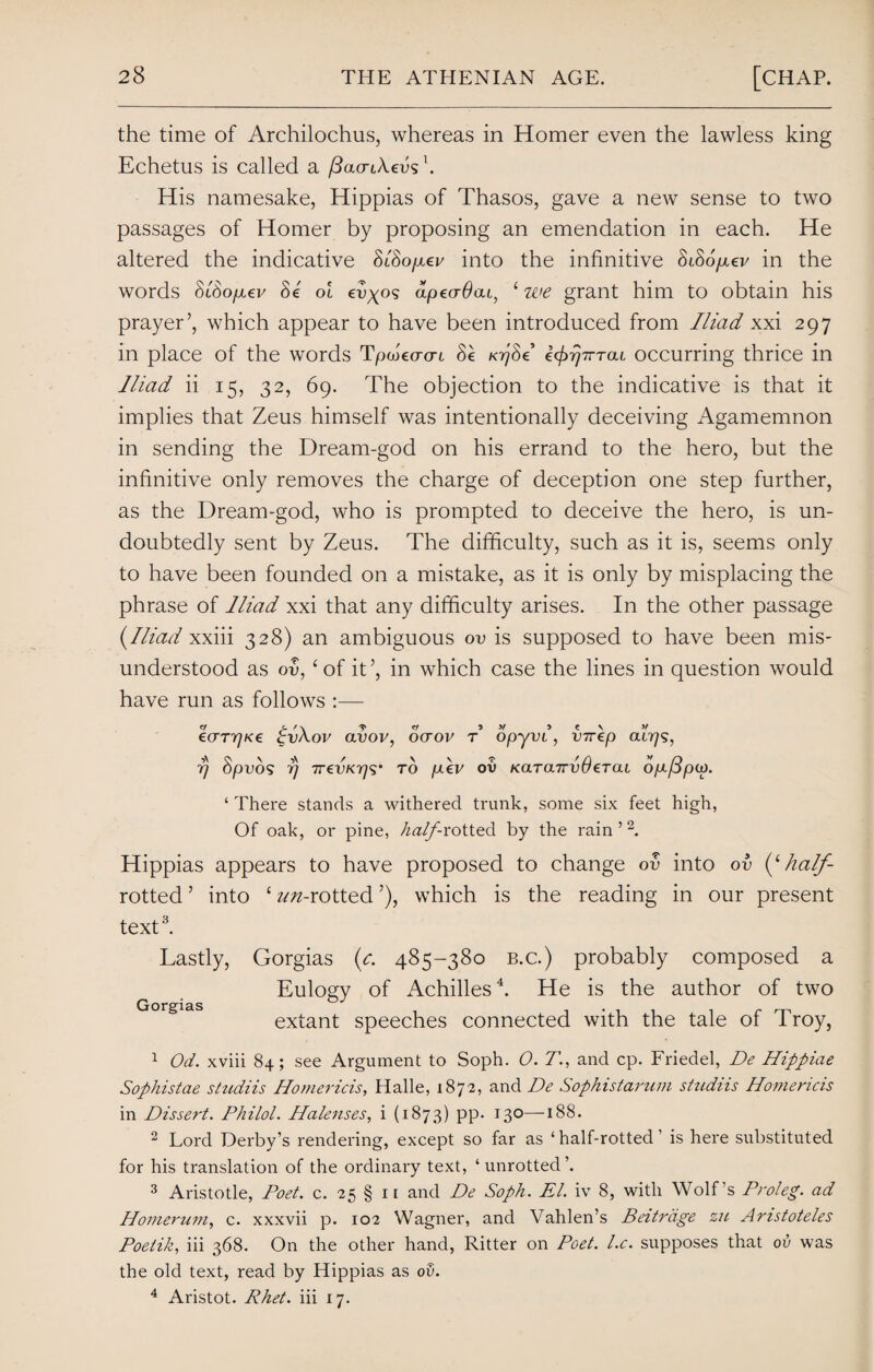 the time of Archilochus, whereas in Homer even the lawless king Echetus is called a fiacnSevf. His namesake, Hippias of Thasos, gave a new sense to two passages of Homer by proposing an emendation in each. He altered the indicative SlSo/xav into the infinitive SiSo/xev in the words SiSo/mev Se ol evgos apeaOcu, 1 we grant him to obtain his prayer’, which appear to have been introduced from Iliad xxi 297 in place of the words Tpwto-cn Se KvfSe e^T^rai occurring thrice in Iliad ii 15, 32, 69. The objection to the indicative is that it implies that Zeus himself was intentionally deceiving Agamemnon in sending the Dream-god on his errand to the hero, but the infinitive only removes the charge of deception one step further, as the Dream-god, who is prompted to deceive the hero, is un¬ doubtedly sent by Zeus. The difficulty, such as it is, seems only to have been founded on a mistake, as it is only by misplacing the phrase of Iliad xxi that any difficulty arises. In the other passage {Iliad xxiii 328) an ambiguous ov is supposed to have been mis¬ understood as ov, ‘of it’, in which case the lines in question would have run as follows :— ecrrrjKe £v\ov avov, ocrov r opyvi, virep 0.1779, 77 Spvos 77 TrevK7)<$' to p.ev ov KarairvOeTai op-/3pw. ‘ There stands a withered trunk, some six feet high, Of oak, or pine, hall rotted by the rain ’2. Hippias appears to have proposed to change ov into ov {(half- rotted ’ into ‘ z^-rotted ’), which is the reading in our present text3. Lastly, Gorgias {c. 485-380 b.c.) probably composed a Eulogy of Achilles4. He is the author of two extant speeches connected with the tale of Troy, 1 Od. xviii 84; see Argument to Soph. 0. T., and cp. Friedel, De Hippiae Sophistae studiis Homer ids, Halle, 1872, and De Sophistarum studiis Homericis in Dissert. Philol. Halenses, i (1873) pp. 130—188. 2 Lord Derby’s rendering, except so far as ‘ half-rotted ’ is here substituted for his translation of the ordinary text, ‘unrotted’. 3 Aristotle, Poet. c. 25 § 11 and De Soph. El. iv 8, with Wolf’s Proleg. ad Homerum, c. xxxvii p. 102 Wagner, and Vahlen’s Beitrdge zu Amstoteles Poetik, iii 368. On the other hand, Ritter on Poet. l.c. supposes that ov was the old text, read by Hippias as ov. 4 Aristot. Rhet. iii 17.