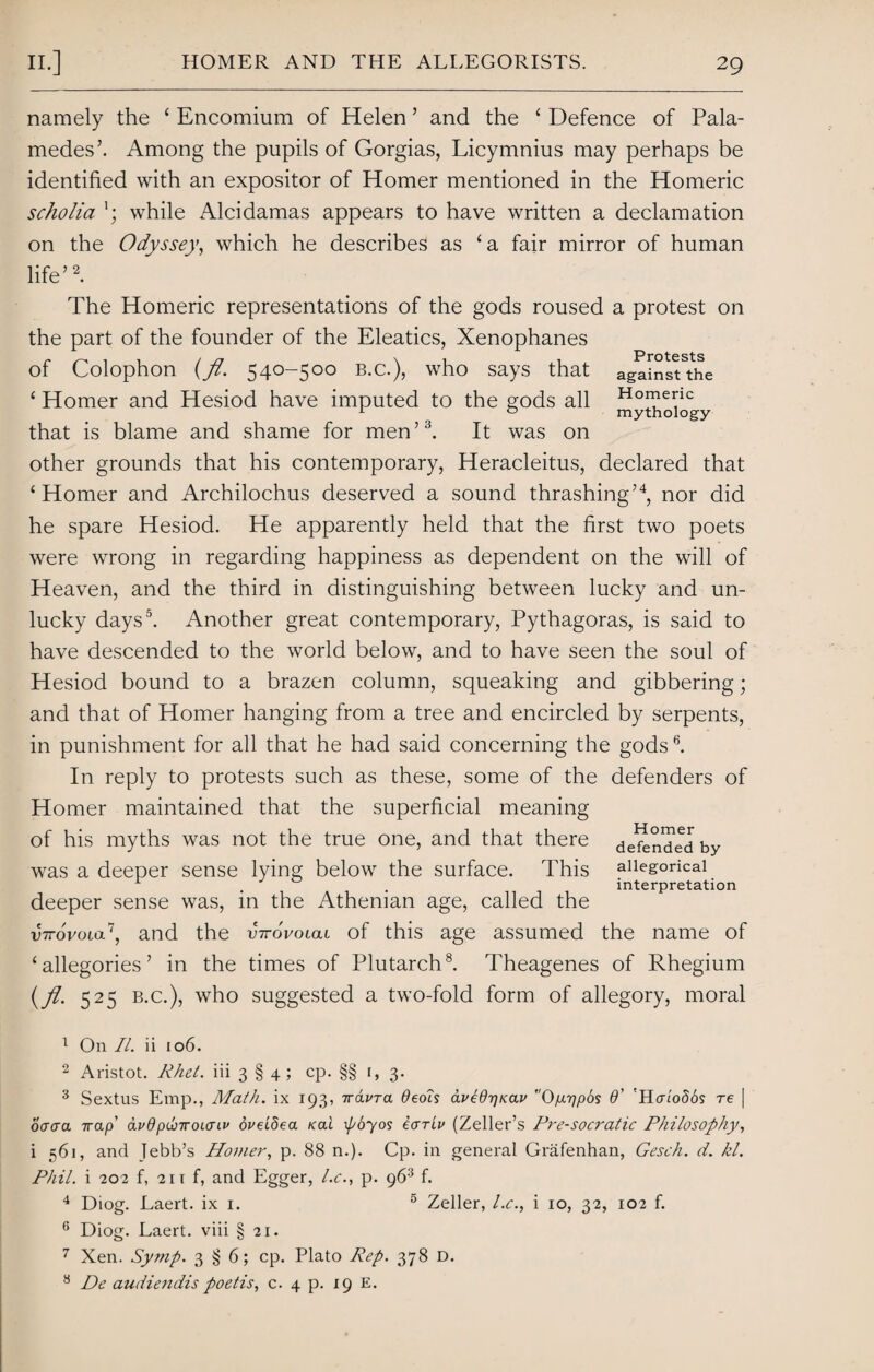 Protests against the Homeric mythology namely the 4 Encomium of Helen ’ and the 4 Defence of Pala- medes’. Among the pupils of Gorgias, Licymnius may perhaps be identified with an expositor of Homer mentioned in the Homeric scholia while Alcidamas appears to have written a declamation on the Odyssey, which he describes as ‘a fair mirror of human life’1 2. The Homeric representations of the gods roused a protest on the part of the founder of the Eleatics, Xenophanes of Colophon (fl. 540-500 b.c.), who says that 4 Homer and Hesiod have imputed to the gods all that is blame and shame for men’3 4. It was on other grounds that his contemporary, Heracleitus, declared that 4 Homer and Archilochus deserved a sound thrashing’4, nor did he spare Hesiod. He apparently held that the first two poets were wrong in regarding happiness as dependent on the will of Heaven, and the third in distinguishing between lucky and un¬ lucky days5. Another great contemporary, Pythagoras, is said to have descended to the world below, and to have seen the soul of Hesiod bound to a brazen column, squeaking and gibbering; and that of Homer hanging from a tree and encircled by serpents, in punishment for all that he had said concerning the gods6. In reply to protests such as these, some of the defenders of Homer maintained that the superficial meaning of his myths was not the true one, and that there was a deeper sense lying below the surface. This deeper sense was, in the Athenian age, called the vttovolol^, and the virovotca of this age assumed the name of ‘allegories’ in the times of Plutarch8. Theagenes of Rhegium (fl. 525 b.c.), who suggested a two-fold form of allegory, moral Homer defended by allegorical interpretation 1 On II. ii 106. 2 Aristot. Rhet. iii 3 § 4 ; cp. §§ r, 3. 3 Sextus Emp., Math, ix 193, irdvra Oeois avldrjKav r'Op.r]p6s O’ 'H<tlo56s re | oaera 7rap’ avdpwirounv oveidea Kal \po~yos eariv (Zeller’s Pre-socratic Philosophy, i 561, and lebb’s Homer, p. 88 n.). Cp. in general Grafenhan, Gesch. d. hi. Phil, i 202 f, 21 r f, and Egger, l.c., p. 963 f. 4 Diog. Laert. ix 1. 5 Zeller, l.c., i 10, 32, 102 f. 6 Diog. Laert. viii § 21. 7 Xen. Symp. 3 § 6; cp. Plato Rep. 378 D. 8 De audiendis poetis, c. 4 p. 19 E.