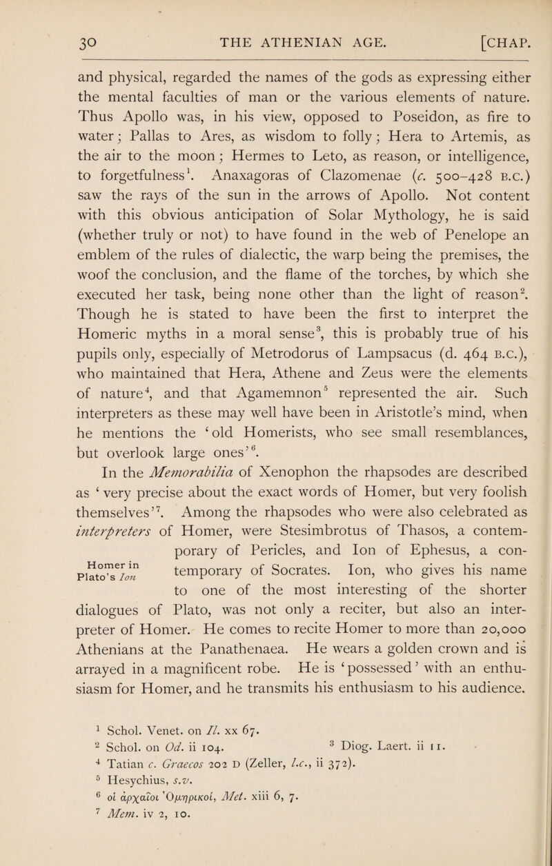 and physical, regarded the names of the gods as expressing either the mental faculties of man or the various elements of nature. Thus Apollo was, in his view, opposed to Poseidon, as fire to water; Pallas to Ares, as wisdom to folly; Hera to Artemis, as the air to the moon; Hermes to Leto, as reason, or intelligence, to forgetfulness1. Anaxagoras of Clazomenae (e. 500-428 b.c.) saw the rays of the sun in the arrows of Apollo. Not content with this obvious anticipation of Solar Mythology, he is said (whether truly or not) to have found in the web of Penelope an emblem of the rules of dialectic, the warp being the premises, the woof the conclusion, and the flame of the torches, by which she executed her task, being none other than the light of reason2. Though he is stated to have been the first to interpret the Homeric myths in a moral sense3, this is probably true of his pupils only, especially of Metrodorus of Lampsacus (d. 464 b.c.), who maintained that Hera, Athene and Zeus were the elements of nature4, and that Agamemnon0 represented the air. Such interpreters as these may well have been in Aristotle’s mind, when he mentions the ‘ old Homerists, who see small resemblances, but overlook large ones’5 *. In the Memorabilia of Xenophon the rhapsodes are described as ‘ very precise about the exact words of Homer, but very foolish themselves’7. Among the rhapsodes who were also celebrated as interpreters of Homer, were Stesimbrotus of Thasos, a contem¬ porary of Pericles, and Ion of Ephesus, a con- temporary of Socrates. Ion, who gives his name to one of the most interesting of the shorter dialogues of Plato, was not only a reciter, but also an inter¬ preter of Homer. He comes to recite Homer to more than 20,000 Athenians at the Panathenaea. He wears a golden crown and is arrayed in a magnificent robe. He is ‘possessed’ with an enthu¬ siasm for Homer, and he transmits his enthusiasm to his audience. 1 Schol. Venet. on II. xx 67. 2 Schol. on Od. ii 104. 3 Diog. Laert. ii n. 4 Tatian c. Graecos 202 D (Zeller, l.c., ii 372). 5 Hesychius, s.v. 6 oi apxdioL '0/JLT]pLKOL, Met. xiii 6, 7* 7 Mem. iv 2, 10.