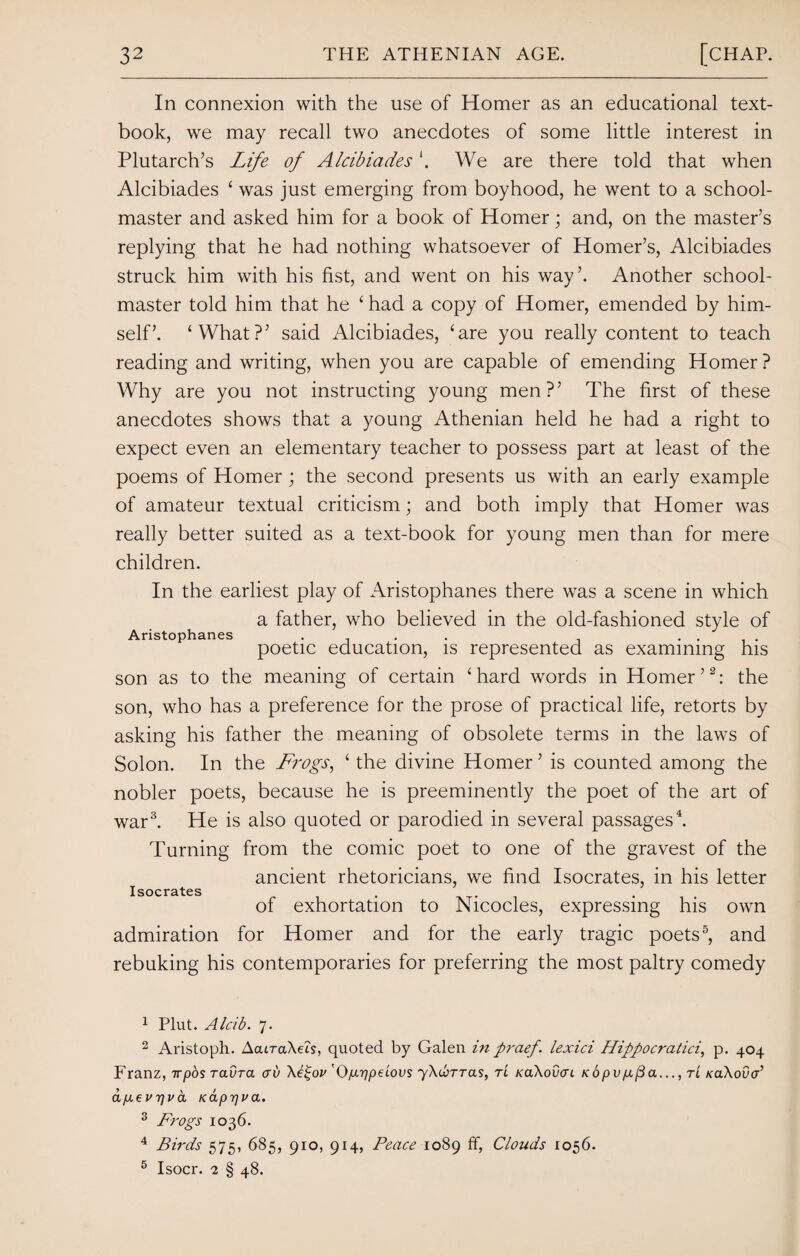 In connexion with the use of Homer as an educational text¬ book, we may recall two anecdotes of some little interest in Plutarch’s Life of AlcibiadesWe are there told that when Alcibiades ‘ was just emerging from boyhood, he went to a school¬ master and asked him for a book of Homer; and, on the master’s replying that he had nothing whatsoever of Homer’s, Alcibiades struck him with his fist, and went on his way’. Another school¬ master told him that he ‘ had a copy of Homer, emended by him¬ self’. ‘What?’ said Alcibiades, ‘are you really content to teach reading and writing, when you are capable of emending Homer ? Why are you not instructing young men?’ The first of these anecdotes shows that a young Athenian held he had a right to expect even an elementary teacher to possess part at least of the poems of Homer; the second presents us with an early example of amateur textual criticism; and both imply that Homer was really better suited as a text-book for young men than for mere children. In the earliest play of Aristophanes there was a scene in which a father, who believed in the old-fashioned style of Aristophanes ... .... poetic education, is represented as examining his son as to the meaning of certain ‘hard words in Homer’1 2: the son, who has a preference for the prose of practical life, retorts by asking his father the meaning of obsolete terms in the laws of Solon. In the Frogs, ‘ the divine Homer ’ is counted among the nobler poets, because he is preeminently the poet of the art of war3. He is also quoted or parodied in several passages4. Turning from the comic poet to one of the gravest of the ancient rhetoricians, we find Isocrates, in his letter Isocrates of exhortation to Nicocles, expressing his own admiration for Homer and for the early tragic poets5, and rebuking his contemporaries for preferring the most paltry comedy 1 Plut. Alcib. 7. 2 Aristoph. AatraXeA, quoted by Galen in praef. lexici Hippocratici, p. 404 Franz, rrpos ravra cru \l£ov 'Op-ppeiovs ^\d>rras, tL KaXovcn Kopvp(3a..., tl KaXova’ apevpva Kappua. 3 Frogs 1036. 4 Birds 575, 685, 910, 914, Peace 1089 ff, Clouds 1056. 5 Isocr. 2 § 48.