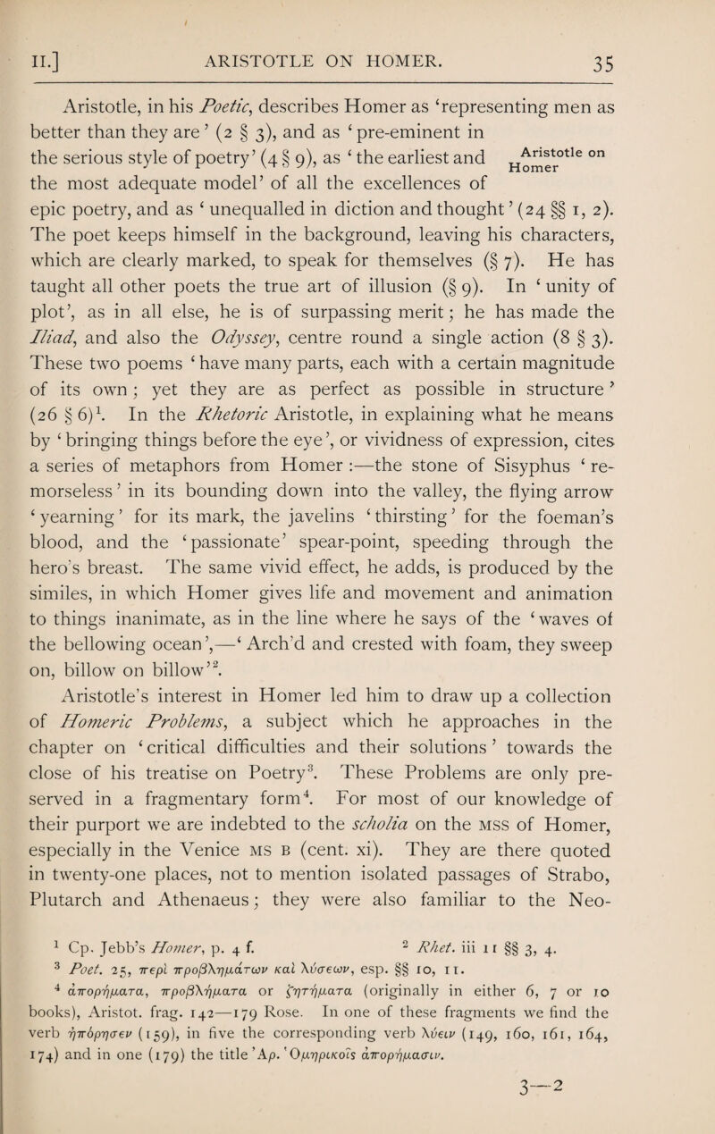 Aristotle, in his Poetic, describes Homer as ‘representing men as better than they are ’ (2 § 3), and as ‘ pre-eminent in the serious style of poetry’ (4 § 9), as ‘ the earliest and H^”er°tle °n the most adequate model’ of all the excellences of epic poetry, and as ‘ unequalled in diction and thought ’ (24 §§ 1, 2). The poet keeps himself in the background, leaving his characters, which are clearly marked, to speak for themselves (§ 7). He has taught all other poets the true art of illusion (§ 9). In ‘ unity of plot’, as in all else, he is of surpassing merit; he has made the Iliad,, and also the Odyssey, centre round a single action (8 § 3). These two poems ‘ have many parts, each with a certain magnitude of its own; yet they are as perfect as possible in structure? (26 § 6)1. In the Rhetoric Aristotle, in explaining what he means by ‘ bringing things before the eye’, or vividness of expression, cites a series of metaphors from Homer :—the stone of Sisyphus ‘ re¬ morseless ’ in its bounding down into the valley, the flying arrow ‘ yearning ’ for its mark, the javelins ‘ thirsting ’ for the foeman’s blood, and the ‘passionate’ spear-point, speeding through the hero's breast. The same vivid effect, he adds, is produced by the similes, in which Homer gives life and movement and animation to things inanimate, as in the line where he says of the ‘waves of the bellowing ocean ’,—‘ Arch'd and crested with foam, they sweep on, billow on billow’2. Aristotle’s interest in Homer led him to draw up a collection of Homeric Problems, a subject which he approaches in the chapter on ‘ critical difficulties and their solutions ’ towards the close of his treatise on Poetry3. These Problems are only pre¬ served in a fragmentary form4. For most of our knowledge of their purport we are indebted to the scholia on the mss of Homer, especially in the Venice ms b (cent. xi). They are there quoted in twenty-one places, not to mention isolated passages of Strabo, Plutarch and Athenaeus; they were also familiar to the Neo- 1 Cp. Jebb’s Homer, p. 4 f. 2 Rhet. iii n §§3, 4. 3 Poet. 25, irepl Trpofi\rnxaTwv nal Xvaeuv, esp. §§ 10, IT. 4 airopr}p.aTa, irpoj3\r]p.aTa or f^r^yttara (originally in either 6, 7 or 10 books), Aristot. frag. 142—179 Rose. In one of these fragments we find the verb 7)Tr6pr]<Tev (159), in five the corresponding verb \veiv (149, 160, 161, 164, 174) and in one (179) the title ’ Ap.' Op-rjpLKols airop-pp-acnv.