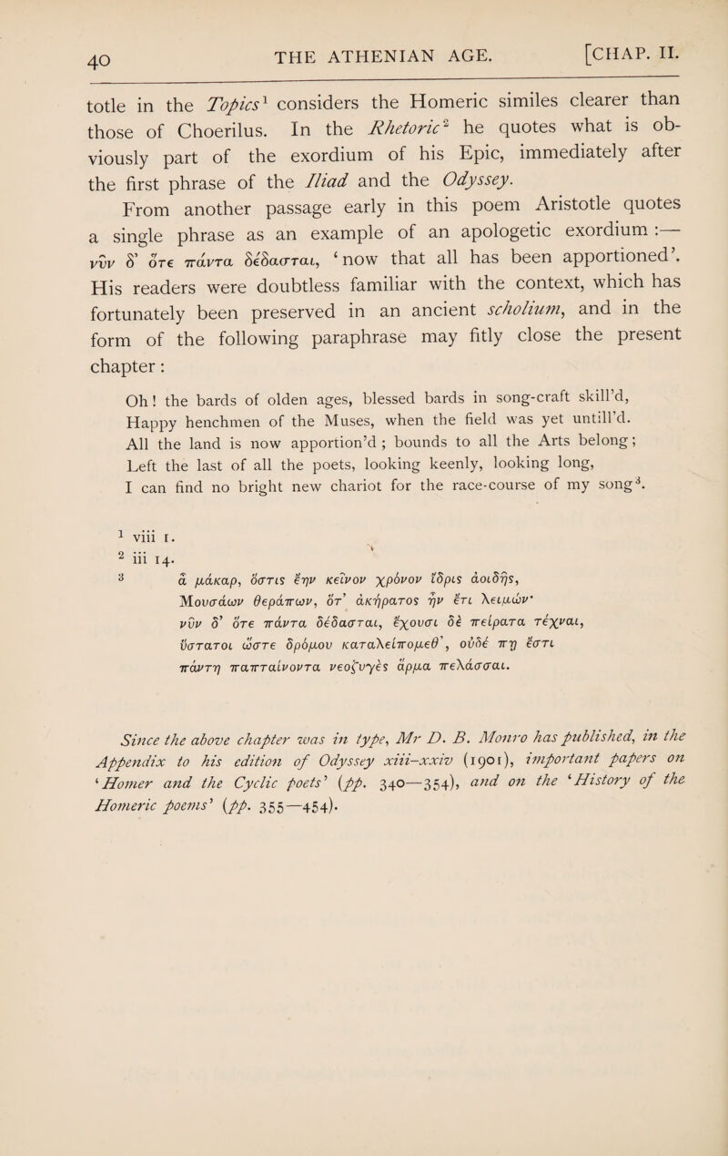 totle in the Topics1 considers the Homeric similes clearer than those of Choerilus. In the Rhetoric2 he quotes what is ob¬ viously part of the exordium of his Epic, immediately after the first phrase of the Iliad and the Odyssey. From another passage early in this poem Aristotle quotes a single phrase as an example of an apologetic exordium : vvv S ore ttocvtcl ScSolcttcu, 4 now that all has been apportioned . His readers were doubtless familiar with the context, which has fortunately been preserved in an ancient scholium, and in the form of the following paraphrase may fitly close the present chapter: Oh! the bards of olden ages, blessed bards in song-craft skill’d, Happy henchmen of the Muses, when the field was yet untill d. All the land is now apportion’d ; bounds to all the Arts belong; Left the last of all the poets, looking keenly, looking long, I can find no bright new chariot for the race-course of my song3. 1 viii r. A- 2 iii 14. 3 a fA&Kap, oans £yv Keivov xp^vov ^PLS aoidijs, Movodwv deparrcov, or’ aKypciTOS yv ’Ctl XeLfxwv’ vvv 5’ ore 7ravra SeSaarai, fyovcrt d£ ireipara rex^at, varcLTOL viare dpopLou KaraXeliropLeO , ovfie Try £aTL 7ravrr) TrairraivovTa veo^vyes app.a 7re\dcrcrcu. Since the above chapter was m type, Mr D. B. Monro has published, in the Appendix to his edition of Odyssey xiii-xxiv (1901), important papers on ‘Homer and the Cyclic poets’ {pp. 340—354), cind on the ‘History of the Homeric poems'1 {pp. 355—454).