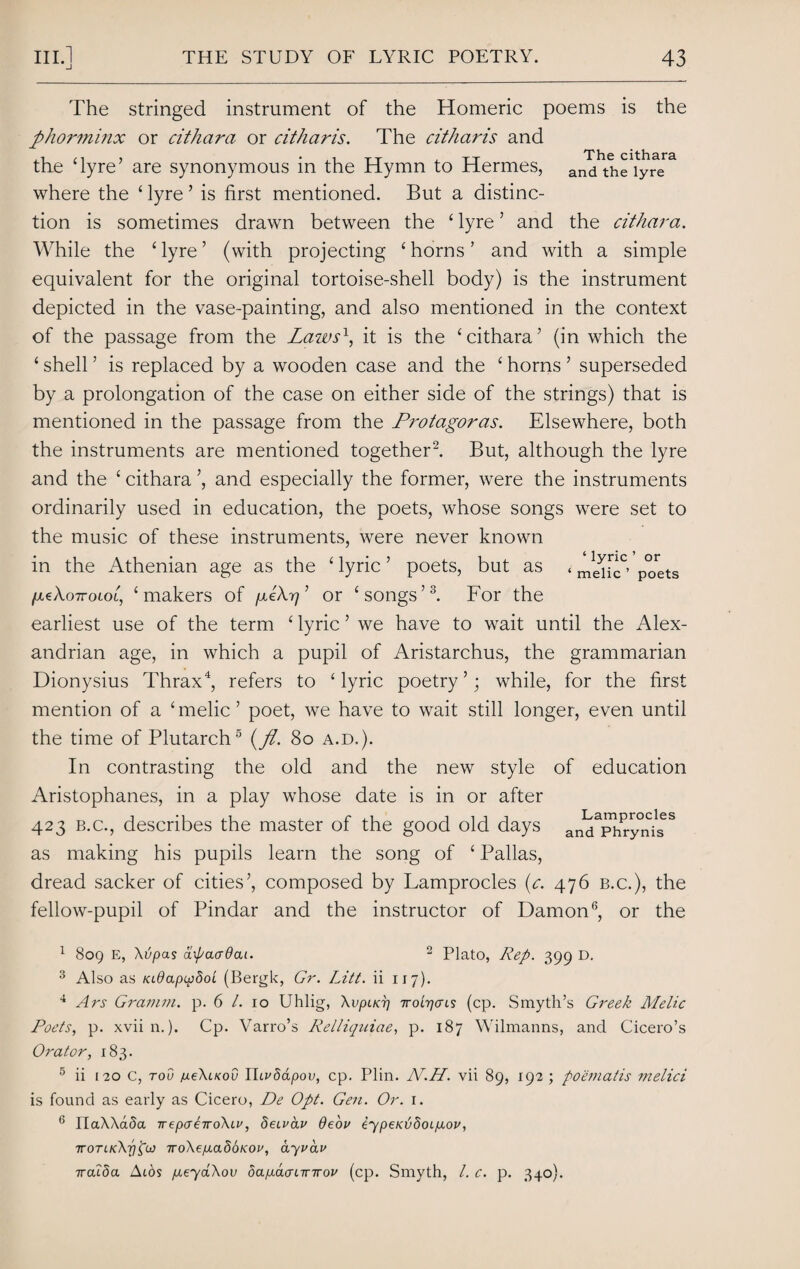 The stringed instrument of the Homeric poems is the phorminx or cithara or citharis. The citharis and the ‘lyre’ are synonymous in the Hymn to Hermes, and^h^iyre* where the ‘ lyre ’ is first mentioned. But a distinc¬ tion is sometimes drawn between the ‘ lyre ’ and the cithara. While the ‘lyre’ (with projecting ‘horns’ and with a simple equivalent for the original tortoise-shell body) is the instrument depicted in the vase-painting, and also mentioned in the context of the passage from the Lazos1, it is the ‘cithara’ (in which the ‘ shell ’ is replaced by a wooden case and the ‘ horns ’ superseded by a prolongation of the case on either side of the strings) that is mentioned in the passage from the Protagoras. Elsewhere, both the instruments are mentioned together2. But, although the lyre and the ‘ cithara ’, and especially the former, were the instruments ordinarily used in education, the poets, whose songs were set to the music of these instruments, were never known in the Athenian age as the ‘ lyric ’ poets, but as < p°rets /xtXoTTOLOL, ‘makers of pLeXrj’ or ‘songs’3. For the earliest use of the term ‘ lyric ’ we have to wait until the Alex¬ andrian age, in which a pupil of Aristarchus, the grammarian Dionysius Thrax4, refers to ‘lyric poetry’; while, for the first mention of a ‘ melic ’ poet, we have to wait still longer, even until the time of Plutarch5 (pi. 80 a.d.). In contrasting the old and the new style of education Aristophanes, in a play whose date is in or after 423 b.c., describes the master of the good old days and^r^ni^ as making his pupils learn the song of ‘ Pallas, dread sacker of cities’, composed by Lamprocles (c. 476 b.c.), the fellow-pupil of Pindar and the instructor of Damon6, or the 1 809 E, Xvpas apaadai. 2 Plato, Rep. 399 D. 3 Also as KL0apu)8oL (Bergk, Gr. Litt. ii 117). 4 Ars Gramm, p. 6 /. 10 Uhlig, XvpiKT] Troi-rjcns (cp. Smyth’s Greek Melic Poets, p. xvii n.). Cp. Varro’s Relliquiae, p. 187 Wilmanns, and Cicero’s Orator, 183. 5 ii 120 c, rod jue\LKov Ihvdapov, cp. Plin. N.H. vii 89, 192 ; poematis melici is found as early as Cicero, De Opt. Gen. Or. 1. 6 riaAActSa TrepaeiroXii', deivav deou iypeiajdcupLoi>, ■jroTLKXrifa iroXep.a8bK.oi', ayvav ircuba A ids pteyaXov oapLaaLirirov (cp. Smyth, l. c. p. 340).