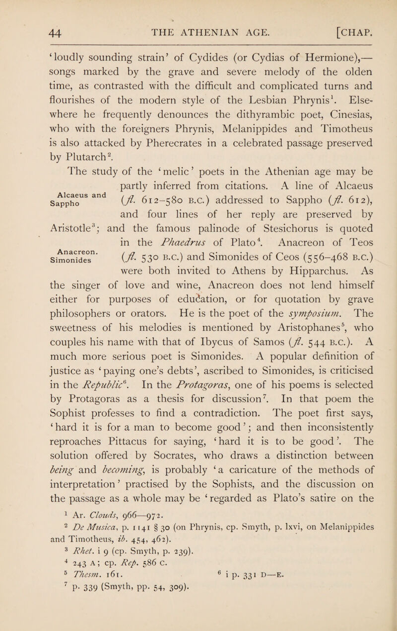 Alcaeus and Sappho Aristotle3; Anacreon Simonides ‘loudly sounding strain’ of Cydides (or Cydias of Hermione),— songs marked by the grave and severe melody of the olden time, as contrasted with the difficult and complicated turns and flourishes of the modern style of the Lesbian Phrynis1. Else¬ where he frequently denounces the dithyrambic poet, Cinesias, who with the foreigners Phrynis, Melanippides and Timotheus is also attacked by Pherecrates in a celebrated passage preserved by Plutarch2. The study of the ‘ melic ’ poets in the Athenian age may be partly inferred from citations. A line of Alcaeus {fl. 612-580 b.c.) addressed to Sappho (fl. 612), and four lines of her reply are preserved by and the famous palinode of Stesichorus is quoted in the Phaedrus of Plato4. Anacreon of Teos {fl. 530 b.c.) and Simonides of Ceos (556-468 b.c.) were both invited to Athens by Hipparchus. As the singer of love and wine, Anacreon does not lend himself either for purposes of education, or for quotation by grave philosophers or orators. He is the poet of the symposium. The sweetness of his melodies is mentioned by Aristophanes5, who couples his name with that of Ibycus of Samos {fl. 544 b.c.). A much more serious poet is Simonides. A popular definition of justice as ‘paying one’s debts’, ascribed to Simonides, is criticised in the Republic6. In the Protagoras, one of his poems is selected by Protagoras as a thesis for discussion7. In that poem the Sophist professes to find a contradiction. The poet first says, ‘ hard it is for a man to become good ’; and then inconsistently reproaches Pittacus for saying, ‘ hard it is to be good ’. The solution offered by Socrates, who draws a distinction between being and becoming, is probably ‘a caricature of the methods of interpretation ’ practised by the Sophists, and the discussion on the passage as a whole may be ‘ regarded as Plato’s satire on the 1 Ar. Clouds, 966—972. 2 De Musica, p. 1141 § 30 (on Phrynis, cp. Smyth, p. lxvi, on Melanippides and Timotheus, ib. 454, 462). 3 Rhet. i 9 (cp. Smyth, p. 239). 4 243 a ; cp. Rep. 586 c. 5 Thesm. 16 r. 6 i p. 331 D—E. 7 P- 339 (Smyth, pp. 54, 309).