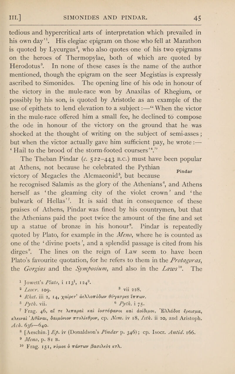 tedious and hypercritical arts of interpretation which prevailed in his own day’1. His elegiac epigram on those who fell at Marathon is quoted by Lycurgus2, who also quotes one of his two epigrams on the heroes of Thermopylae, both of which are quoted by Herodotus3. In none of these cases is the name of the author mentioned, though the epigram on the seer Megistias is expressly ascribed to Simonides. The opening line of his ode in honour of the victory in the mule-race won by Anaxilas of Rhegium, or possibly by his son, is quoted by Aristotle as an example of the use of epithets to lend elevation to a subject:—“ When the victor in the mule-race offered him a small fee, he declined to compose the ode in honour of the victory on the ground that he was shocked at the thought of writing on the subject of semi-asses; but when the victor actually gave him sufficient pay, he wrote :— ‘ Hail to the brood of the storm-footed coursers’4 *.” The Theban Pindar {c. 522-443 b.c.) must have been popular at Athens, not because he celebrated the Pythian , Pindar victory of Megacles the Alcmaeomd , but because he recognised Salamis as the glory of the Athenians6, and Athens herself as ‘ the gleaming city of the violet crown ’ and £ the bulwark of Hellas’7. It is said that in consequence of these praises of Athens, Pindar was fined by his countrymen, but that the Athenians paid the poet twice the amount of the fine and set up a statue of bronze in his honour8. Pindar is repeatedly quoted by Plato, for example in the Meno, where he is counted as one of the ‘ divine poets ’, and a splendid passage is cited from his dirges9. The lines on the reign of Law seem to have been Plato’s favourite quotation, for he refers to them in the Protagoras, the Gorgias and the Symposium, and also in the Laivs10. The 1 Jowett’s Plato, i 1131, 1243. 2 Leocr. 109. 3 vii 228. 4 Rhet. iii 2, 14, xcuper’ aeWoTrodwv dvyarpes tinrcou. 5 Pyth. vii. 6 Pyth. i 75. 7 Frag. 46, a 1 re \nrapal rai ioaTetfxxvoi /ecu aoidcpoi, 'EXXctSos Zpeujpa, Kkeivai ’Adavai, boupibvLov irroXiedpov, cp. Nem. iv 18, Isth. ii 20, and Aristoph. Ach. 636—640. 8 [Aeschin.] Ep. iv (Donaldson’s Pindar p. 346); cp. Isocr. Antid. 166. 9 Meno, p. 81 B. 10 Frag. 151, vbpos 6 iravruv (3aoi\et)s kt\.