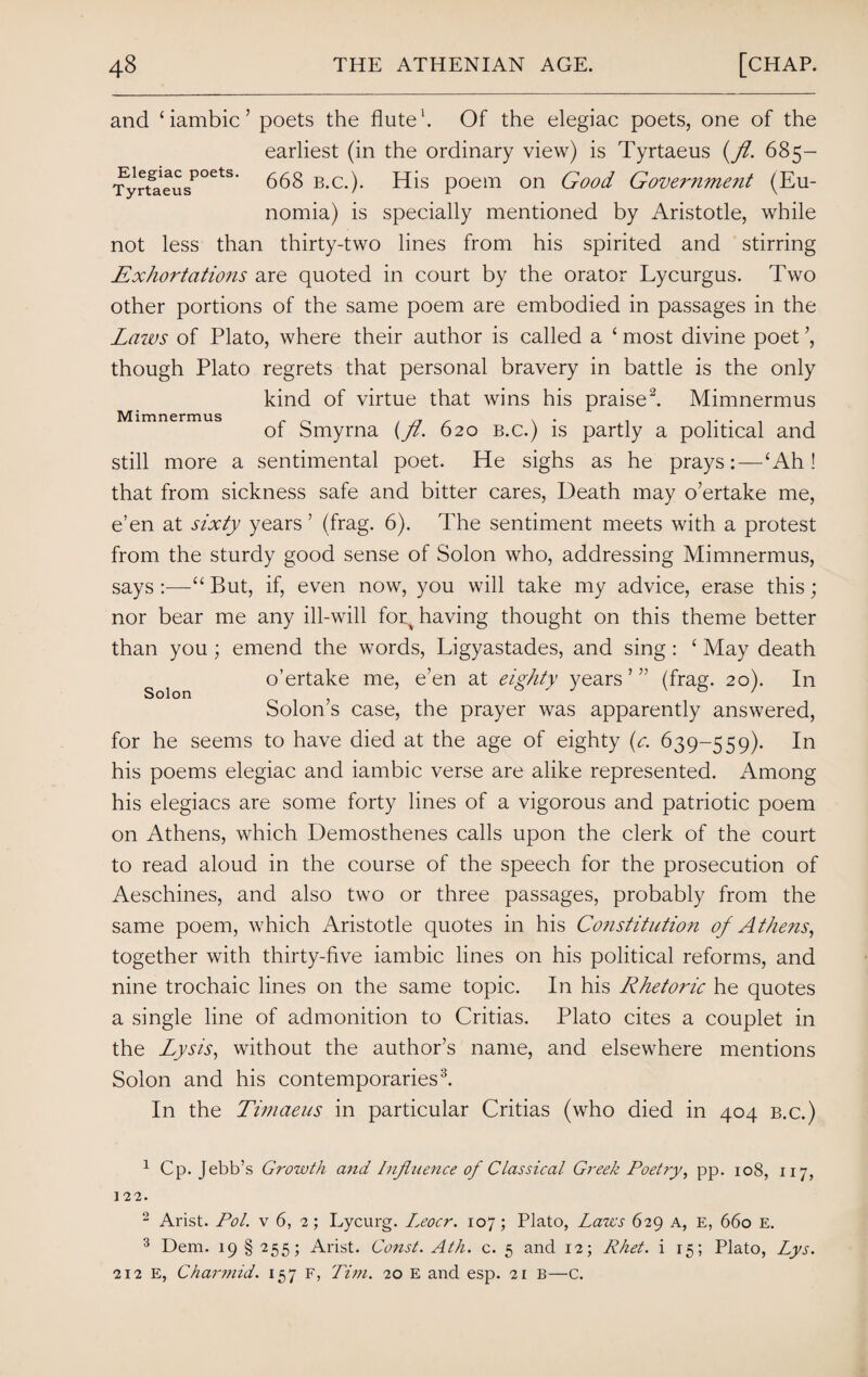 Elegiac poets. Tyrtaeus Mimnermus and ‘iambic’ poets the flute1. Of the elegiac poets, one of the earliest (in the ordinary view) is Tyrtaeus (fl. 685- 668 b.c.). His poem on Good Government (Eu- nomia) is specially mentioned by Aristotle, while not less than thirty-two lines from his spirited and stirring Exhortations are quoted in court by the orator Lycurgus. Two other portions of the same poem are embodied in passages in the Laws of Plato, where their author is called a £ most divine poet ’, though Plato regrets that personal bravery in battle is the only kind of virtue that wins his praise2. Mimnermus of Smyrna (fl. 620 b.c.) is partly a political and still more a sentimental poet. He sighs as he prays:—‘Ah! that from sickness safe and bitter cares, Death may o’ertake me, e’en at sixty years ’ (frag. 6). The sentiment meets with a protest from the sturdy good sense of Solon who, addressing Mimnermus, says :—“ But, if, even now, you will take my advice, erase this; nor bear me any ill-will foq having thought on this theme better than you; emend the words, Ligyastades, and sing: ‘ May death o’ertake me, e’en at eighty years ’ ” (frag. 20). In Solon’s case, the prayer was apparently answered, for he seems to have died at the age of eighty (e. 639-559). In his poems elegiac and iambic verse are alike represented. Among his elegiacs are some forty lines of a vigorous and patriotic poem on Athens, which Demosthenes calls upon the clerk of the court to read aloud in the course of the speech for the prosecution of Aeschines, and also two or three passages, probably from the same poem, which Aristotle quotes in his Cofistitution of Athens, together with thirty-five iambic lines on his political reforms, and nine trochaic lines on the same topic. In his Rhetoric he quotes a single line of admonition to Critias. Plato cites a couplet in the Lysis, without the author’s name, and elsewhere mentions Solon and his contemporaries3. In the Timaeus in particular Critias (who died in 404 b.c.) Solon 1 Cp. Jebb’s Growth and Influence of Classical Greek Poetry, pp. 108, 117, 122. 2 Arist. Pol. v 6, 2; Lycurg. I.eocr. 107; Plato, Laws 629 a, e, 660 E. 3 Dem. 19 § 255; Arist. Coizst. Ath. c. 5 and 12; Rhet. i 15; Plato, Lys. 212 E, Charmid. 157 F, Tim. 20 E and esp. 21 B—c.