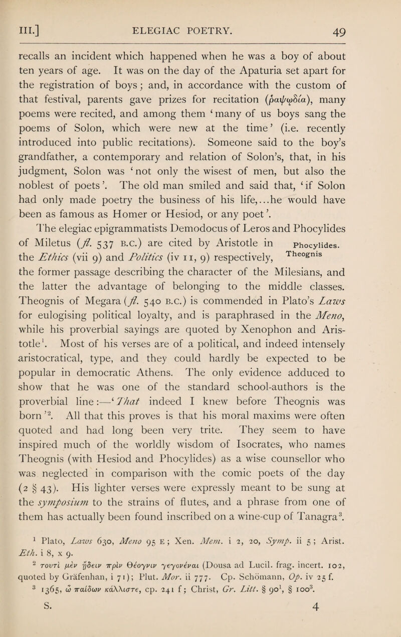 recalls an incident which happened when he was a boy of about ten years of age. It was on the day of the Apaturia set apart for the registration of boys; and, in accordance with the custom of that festival, parents gave prizes for recitation (pai/^wSta), many poems were recited, and among them * many of us boys sang the poems of Solon, which were new at the time ’ (i.e. recently introduced into public recitations). Someone said to the boy’s grandfather, a contemporary and relation of Solon’s, that, in his judgment, Solon was ‘ not only the wisest of men, but also the noblest of poets ’. The old man smiled and said that, £ if Solon had only made poetry the business of his life,...he would have been as famous as Homer or Hesiod, or any poet ’. The elegiac epigrammatists Demodocus of Leros and Phocylides of Miletus {pi. 537 b.c.) are cited by Aristotle in phocylides. the Ethics (vii 9) and Politics (iv 11, 9) respectively, The0&nis the former passage describing the character of the Milesians, and the latter the advantage of belonging to the middle classes. Theognis of Megara {pi. 540 b.c.) is commended in Plato’s Laws for eulogising political loyalty, and is paraphrased in the Meno, while his proverbial sayings are quoted by Xenophon and Aris¬ totle1. Most of his verses are of a political, and indeed intensely aristocratical, type, and they could hardly be expected to be popular in democratic Athens. The only evidence adduced to show that he was one of the standard school-authors is the proverbial line:—‘ That indeed I knew before Theognis was born ’2. All that this proves is that his moral maxims were often quoted and had long been very trite. They seem to have inspired much of the worldly wisdom of Isocrates, who names Theognis (with Hesiod and Phocylides) as a wise counsellor who was neglected in comparison with the comic poets of the day (2 § 43). His lighter verses were expressly meant to be sung at the symposium to the strains of flutes, and a phrase from one of them has actually been found inscribed on a wine-cup of Tanagra3. 1 Plato, Laws 630, Meno 95 E; Xen. Mem. i 2, 20, Symp. ii 5; Arist. Eth. i 8, x 9. 2 toutl fxev ydeLv irpiv Qeoyviv yeyovevcu (Dousa ad Lucil. frag, incert. 102, quoted by Grafenhan, i 71); Plut. Mor. ii 777. Cp. Schomann, Op. iv 25 f. 3 1365, c5 7raLduv /caWicrre, cp. 241 f; Christ, Gr. Litt. § 901, § 1003. 4 S.