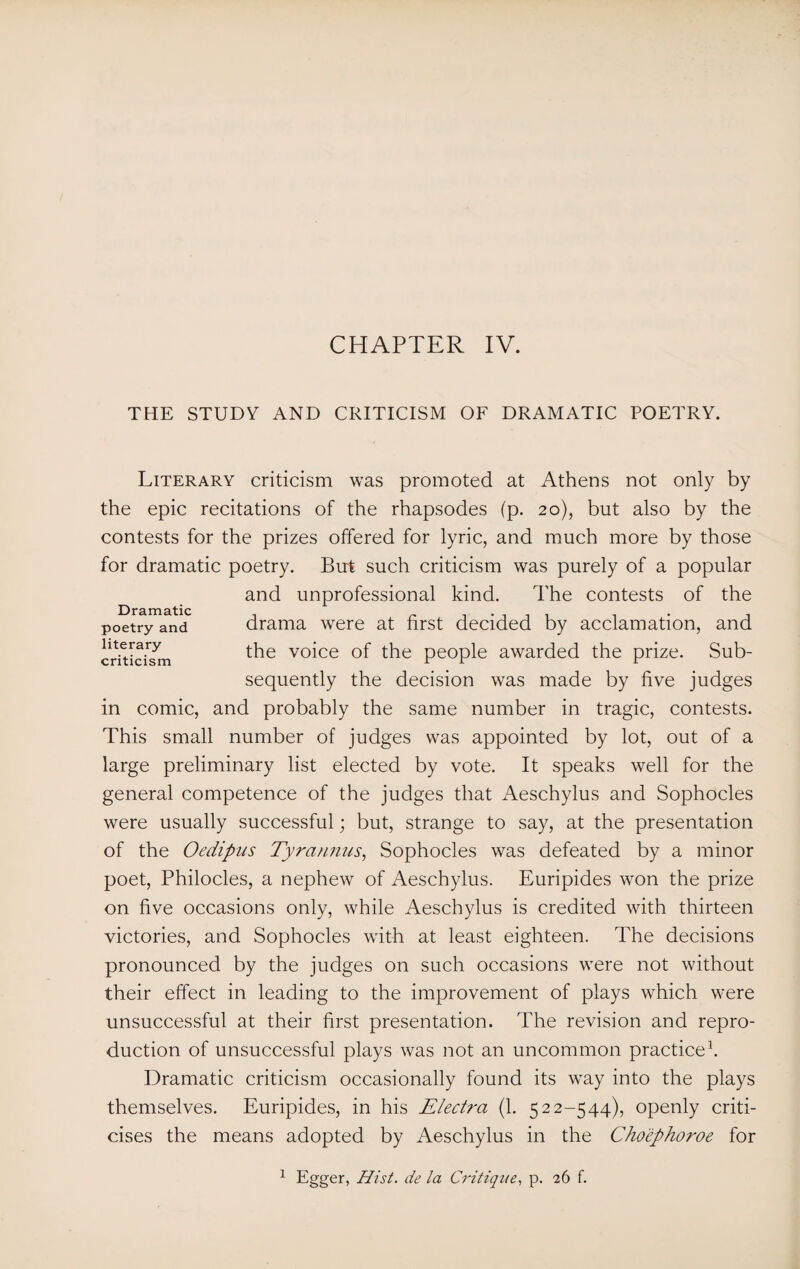 THE STUDY AND CRITICISM OF DRAMATIC POETRY. Literary criticism was promoted at Athens not only by the epic recitations of the rhapsodes (p. 20), but also by the contests for the prizes offered for lyric, and much more by those for dramatic poetry. But such criticism was purely of a popular and unprofessional kind. The contests of the drama were at first decided by acclamation, and the voice of the people awarded the prize. Sub¬ sequently the decision was made by five judges in comic, and probably the same number in tragic, contests. This small number of judges was appointed by lot, out of a large preliminary list elected by vote. It speaks well for the general competence of the judges that Aeschylus and Sophocles were usually successful; but, strange to say, at the presentation of the Oedipus Tyrannus, Sophocles was defeated by a minor poet, Philocles, a nephew of Aeschylus. Euripides won the prize on five occasions only, while Aeschylus is credited with thirteen victories, and Sophocles with at least eighteen. The decisions pronounced by the judges on such occasions were not without their effect in leading to the improvement of plays which were unsuccessful at their first presentation. The revision and repro¬ duction of unsuccessful plays was not an uncommon practice1. Dramatic criticism occasionally found its way into the plays themselves. Euripides, in his jElectra (1. 522-544), openly criti¬ cises the means adopted by Aeschylus in the Cho'ephoroe for Dramatic poetry and literary criticism 1 Egger, Hist, de la Critique, p. 26 f.