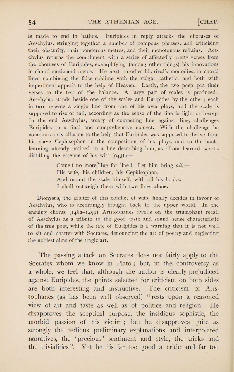 is made to end in bathos. Euripides in reply attacks the choruses of Aeschylus, stringing together a number of pompous phrases, and criticising their obscurity, their ponderous metres, and their monotonous refrains. Aes¬ chylus returns the compliment with a series of affectedly pretty verses from the choruses of Euripides, exemplifying (among other things) his innovations in choral music and metre. He next parodies his rival’s monodies, in choral lines combining the false sublime with the vulgar pathetic, and both with impertinent appeals to the help of Heaven. Lastly, the two poets put their verses to the test of the balance. A large pair of scales is produced; Aeschylus stands beside one of the scales and Euripides by the other; each in turn repeats a single line from one of his own plays, and the scale is supposed to rise or fall, according as the sense of the line is light or heavy. In the end Aeschylus, weary of competing line against line, challenges Euripides to a final and comprehensive contest. With the challenge he combines a sly allusion to the help that Euripides was supposed to derive from his slave Cephisophon in the composition of his plays, and to the book¬ learning already noticed in a line describing him, as 1 from learned scrolls distilling the essence of his wit’ (943) :— Come ! no more line for line ! Let him bring all,— His wife, his children, his Cephisophon, And mount the scale himself, with all his books. I shall outweigh them with two lines alone. Dionysus, the arbiter of this conflict of wits, finally decides in favour of Aeschylus, who is accordingly brought back to the upper world. In the ensuing chorus (1482-1499) Aristophanes dwells on the triumphant recall of Aeschylus as a tribute to the good taste and sound sense characteristic of the true poet, while the fate of Euripides is a warning that it is not well to sit and chatter with Socrates, denouncing the art of poetry and neglecting the noblest aims of the tragic art. The passing attack on Socrates does not fairly apply to the Socrates whom we know in Plato ; but, in the controversy as a whole, we feel that, although the author is clearly prejudiced against Euripides, the points selected for criticism on both sides are both interesting and instructive. The criticism of Aris¬ tophanes (as has been well observed) “ rests upon a reasoned view of art and taste as well as of politics and religion. He disapproves the sceptical purpose, the insidious sophistic, the morbid passion of his victim; but he disapproves quite as strongly the tedious preliminary explanations and interpolated narratives, the ‘ precious ’ sentiment and style, the tricks and the trivialities”. Yet he ‘is far too good a critic and far too