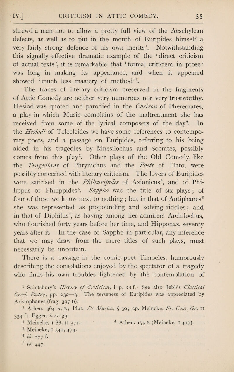 shrewd a man not to allow a pretty full view of the Aeschylean defects, as well as to put in the mouth of Euripides himself a very fairly strong defence of his own merits’. Notwithstanding this signally effective dramatic example of the 1 direct criticism of actual texts it is remarkable that £ formal criticism in prose ’ was long in making its appearance, and when it appeared showed ‘much less mastery of method’1. The traces of literary criticism preserved in the fragments of Attic Comedy are neither very numerous nor very trustworthy. Hesiod was quoted and parodied in the Cheiron of Pherecrates, a play in which Music complains of the maltreatment she has received from some of the lyrical composers of the day2. In the Hesiodi of Telecleides we have some references to contempo¬ rary poets, and a passage on Euripides, referring to his being aided in his tragedies by Mnesilochus and Socrates, possibly comes from this play3. Other plays of the Old Comedy, like the Tragedians of Phrynichus and the Poets of Plato, were possibly concerned with literary criticism. The lovers of Euripides were satirised in the Phileuripides of Axionicus4, and of Phi- lippus or Philippides5. Sappho was the title of six plays; of four of these we know next to nothing; but in that of Antiphanes8 she was represented as propounding and solving riddles; and in that of Diphilus7, as having among her admirers Archilochus, who flourished forty years before her time, and Hipponax, seventy years after it. In the case of Sappho in particular, any inference that we may draw from the mere titles of such plays, must necessarily be uncertain. There is a passage in the comic poet Timocles, humorously describing the consolations enjoyed by the spectator of a tragedy who finds his own troubles lightened by the contemplation of 1 Saintsbury’s History of Criticism, i p. 2 2f. See also Jebb’s Classical Greek Poetry, pp. 230—3. The terseness of Euripides was appreciated by Aristophanes (frag. 397 d). 2 Athen. 364 A, B; Plut. De Musica, § 30; cp. Meineke, Fr. Com. Gr. 11 334 f; Egger, /. c., 39. 3 Meineke, 1 88, 11 371. 4 Athen. 175 b (Meineke, 1 417). 5 Meineke, 1 341, 474. 6 ib. 277 f. 7 ib. 447.