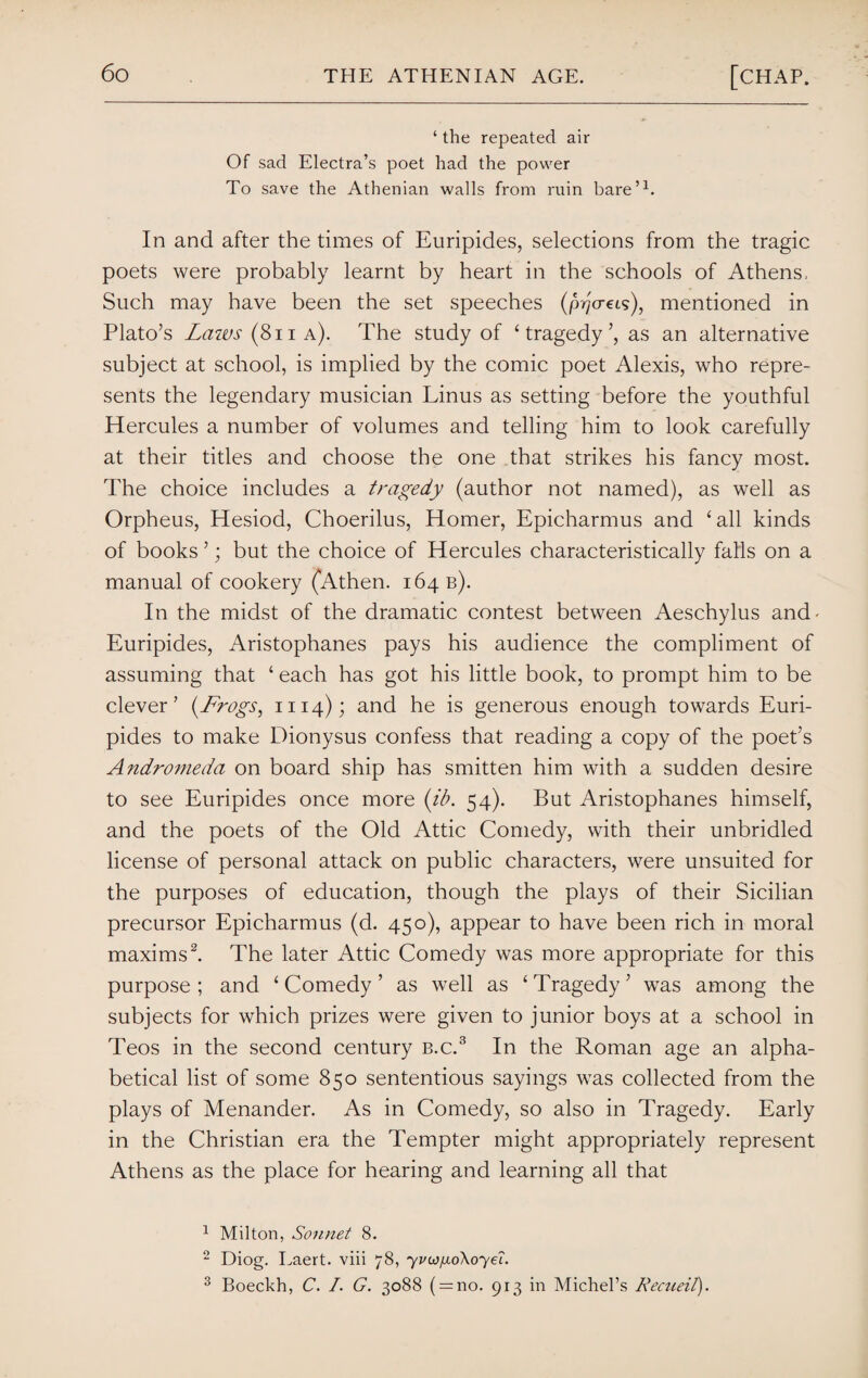 ‘ the repeated air Of sad Electra’s poet had the power To save the Athenian walls from ruin bare’1. In and after the times of Euripides, selections from the tragic poets were probably learnt by heart in the schools of Athens, Such may have been the set speeches (prja-eis), mentioned in Plato’s Laws (8n a). The study of ‘ tragedy’, as an alternative subject at school, is implied by the comic poet Alexis, who repre¬ sents the legendary musician Linus as setting before the youthful Hercules a number of volumes and telling him to look carefully at their titles and choose the one that strikes his fancy most. The choice includes a tragedy (author not named), as well as Orpheus, Hesiod, Choerilus, Homer, Epicharmus and ‘all kinds of books ’; but the choice of Hercules characteristically falls on a manual of cookery (Athen. 164 b). In the midst of the dramatic contest between Aeschylus and' Euripides, Aristophanes pays his audience the compliment of assuming that ‘ each has got his little book, to prompt him to be clever’ (Frogs, 1114); and he is generous enough towards Euri¬ pides to make Dionysus confess that reading a copy of the poet’s Andromeda on board ship has smitten him with a sudden desire to see Euripides once more (ib. 54). But Aristophanes himself, and the poets of the Old Attic Comedy, with their unbridled license of personal attack on public characters, were unsuited for the purposes of education, though the plays of their Sicilian precursor Epicharmus (d. 450), appear to have been rich in moral maxims2. The later Attic Comedy was more appropriate for this purpose; and ‘Comedy’ as well as ‘Tragedy’ was among the subjects for which prizes were given to junior boys at a school in Teos in the second century b.c.3 In the Roman age an alpha¬ betical list of some 850 sententious sayings was collected from the plays of Menander. As in Comedy, so also in Tragedy. Early in the Christian era the Tempter might appropriately represent Athens as the place for hearing and learning all that 1 Milton, Sonnet 8. 2 Diog. Laert. viii 78, yvwixo\oyei. 3 Boeckh, C. I. G. 3088 ( = 110. 913 in Michel’s Remeil).