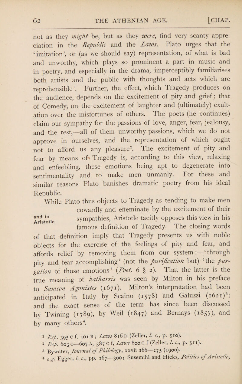 not as they might be, but as they were, find very scanty appre¬ ciation in the Republic and the Laws. Plato urges that the ‘imitation’, or (as we should say) representation, of what is bad and unworthy, which plays so prominent a part in music and in poetry, and especially in the drama, imperceptibly familiarises both artists and the public with thoughts and acts which are reprehensible1. Further, the effect, which Tragedy produces on the audience, depends on the excitement of pity and grief; that of Comedy, on the excitement of laughter and (ultimately) exult¬ ation over the misfortunes of others. The poets (he continues) claim our sympathy for the passions of love, anger, fear, jealousy, and the rest,—all of them unworthy passions, which we do not approve in ourselves, and the representation of which ought not to afford us any pleasure2. The excitement of pity and fear by means off Tragedy is, according to this view, relaxing and enfeebling, these emotions being apt to degenerate into sentimentality and to make men unmanly. For these and similar reasons Plato banishes dramatic poetry from his ideal Republic. While Plato thus objects to Tragedy as tending to make men cowardly and effeminate by the excitement of their a rfstotie sympathies, Aristotle tacitly opposes this view in his famous definition of Tragedy. The closing words of that definition imply that Tragedy presents us with noble objects for the exercise of the feelings of pity and fear, and affords relief by removing them from our system‘ through pity and fear accomplishing’ (not the purificatio?i but) ‘the pur¬ gation of those emotions’ (Poet. 6 § 2). That the latter is the true meaning of katharsis was seen by Milton in his preface to Samson Agonistes (1671). Milton’s interpretation had been anticipated in Italy by Scaino (1578) and Galuzzi (1621)3: and the exact sense of the term has since been discussed by Twining (1789), by Weil (1847) and Bernays (1857), and by many others4. 1 Rep. 395 c f, 401 b ; Laws 816 D (Zeller, /. c., p. 510). 2 Rep, 603 c—607 A, 387 c f, Laws 800 c f (Zeller, /. c., p. 511). 3 By water, Journal of Philology, xxvii 266—275 (1900). 4 e.g. Egger, l. c., pp. 267—300; Susemihl and Hicks, Politics of Aristotle,