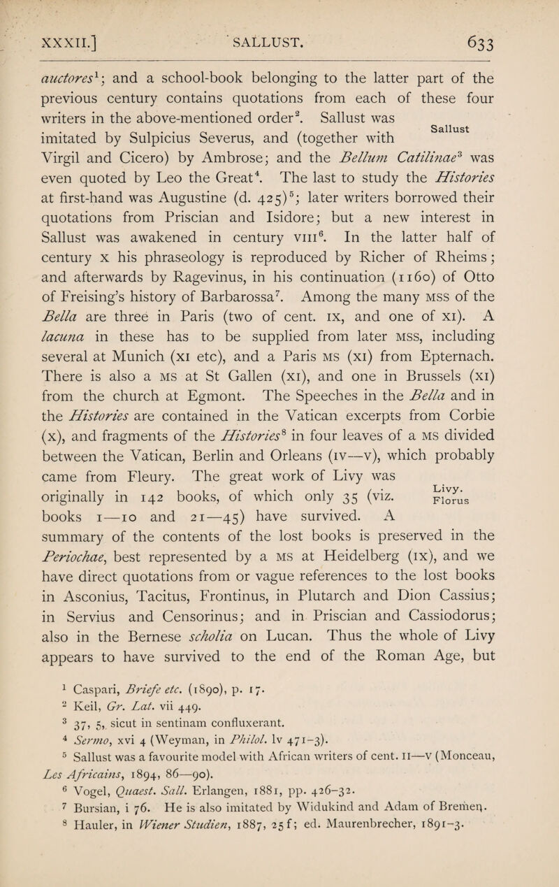 auctoresl; and a school-book belonging to the latter part of the previous century contains quotations from each of these four writers in the above-mentioned order2. Sallust was cl 11U St imitated by Sulpicius Severus, and (together with Virgil and Cicero) by Ambrose; and the Bellum Catilinae3 was even quoted by Leo the Great4. The last to study the Histories at first-hand was Augustine (d. 425)5; later writers borrowed their quotations from Priscian and Isidore; but a new interest in Sallust was awakened in century vm6. In the latter half of century x his phraseology is reproduced by Richer of Rheims; and afterwards by Ragevinus, in his continuation (1160) of Otto of Freising’s history of Barbarossa7. Among the many mss of the Bella are three in Paris (two of cent, ix, and one of xi). A lacuna in these has to be supplied from later mss, including several at Munich (xi etc), and a Paris ms (xi) from Epternach. There is also a ms at St Gallen (xi), and one in Brussels (xi) from the church at Egmont. The Speeches in the Bella and in the Histories are contained in the Vatican excerpts from Corbie (x), and fragments of the Histories8 in four leaves of a ms divided between the Vatican, Berlin and Orleans (iv—v), which probably came from Fleury. The great work of Livy was originally in 142 books, of which only 35 (viz. pionis books 1—10 and 21—45) have survived. A summary of the contents of the lost books is preserved in the Periochae, best represented by a ms at Heidelberg (ix), and we have direct quotations from or vague references to the lost books in Asconius, Tacitus, Frontinus, in Plutarch and Dion Cassius; in Servius and Censorinus; and in Priscian and Cassiodorus; also in the Bernese scholia on Lucan. Thus the whole of Livy appears to have survived to the end of the Roman Age, but 1 Caspari, Briefe etc. (1890), p. 17. 2 Keil, Gr. Lat. vii 449. 3 37 ^ 5>. sicut in sentinam confluxerant. 4 Sermo, xvi 4 (Weyman, in Philol. lv 471-3). 5 Sallust was a favourite model with African writers of cent. II—v (Monceau, Les Africains, 1894, 86—90). 6 Vogel, Quaest. Sail. Erlangen, 1881, pp. 426-32. 7 Bursian, i 76. He is also imitated by Widukind and Adam of Bremen. 8 Hauler, in Wiener Studien, 1887, 25!; ed. Maurenbrecher, 1891-3.