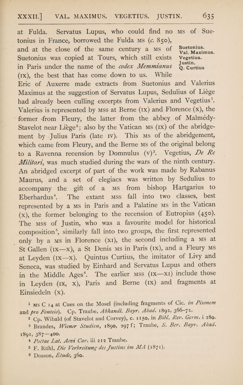 at Fulda. Servatus Lupus, who could find no ms of Sue¬ tonius in France, borrowed the Fulda ms (c. 850), and at the close of the same century a ms of Suetonius was copied at Tours, which still exists Vegetius. in Paris under the name of the codex Memmianus QUScurtius (ix) , the best that has come down to us. While Eric of Auxerre made extracts from Suetonius and Valerius Maximus at the suggestion of Servatus Lupus, Sedulius of Liege had already been culling excerpts from Valerius and Vegetius1. Valerius is represented by mss at Berne (ix) and Florence (x), the former -from Fleury, the latter from the abbey of Malmedy- Stavelot near Liege2; also by the Vatican ms (ix) of the abridge¬ ment by Julius Paris (late iv). This ms of the abridgement, which came from Fleury, and the Berne ms of the original belong to a Ravenna recension by Domnulus (v)3. Vegetius, De Re Militari, was much studied during the wars of the ninth century. An abridged excerpt of part of the work was made by Rabanus Maurus, and a set of elegiacs was written by Sedulius to accompany the gift of a ms from bishop Hartgarius to Eberhardus'1. The extant mss fall into two classes, best represented by a ms in Paris and a Palatine ms in the Vatican (x) , the former belonging to the recension of Eutropius (45 °)* The mss of Justin, who was a favourite model for historical composition0, similarly fall into two groups, the first represented only by a ms in Florence (xi), the second including a ms at St Gallen (ix—x), a St Denis ms in Paris (ix), and a Fleury ms at Leyden (ix—x). Quintus Curtius, the imitator of Livy and Seneca, was studied by Einhard and Servatus Lupus and others in the Middle Ages6. The earlier mss (ix—xi) include those in Leyden (ix, x), Paris and Berne (ix) and fragments at Einsiedeln (x). 1 ms C 14 at Cues on the Mosel (including fragments of Cic. in Pisonem and pro Fonteio). Cp. Traube, Abhcindl. Bayr. Akcni. 1892, 366-/2. 2 Cp. Wibald (of Stavelot and Corvey), c. 1150, in Bibl. Per. Germ, i 280. a Brandes, Wiener Studien, 1890? 297 f? Traube, S. Bet. Bayr. Akad. 1891, 387—400. 4 Poetae Lat. Aevi Car. iii 212 Traube. 5 F. Ruhl, Die Verbreitnng des Justins im MA (1871). 6 Dosson, Etude, 360.