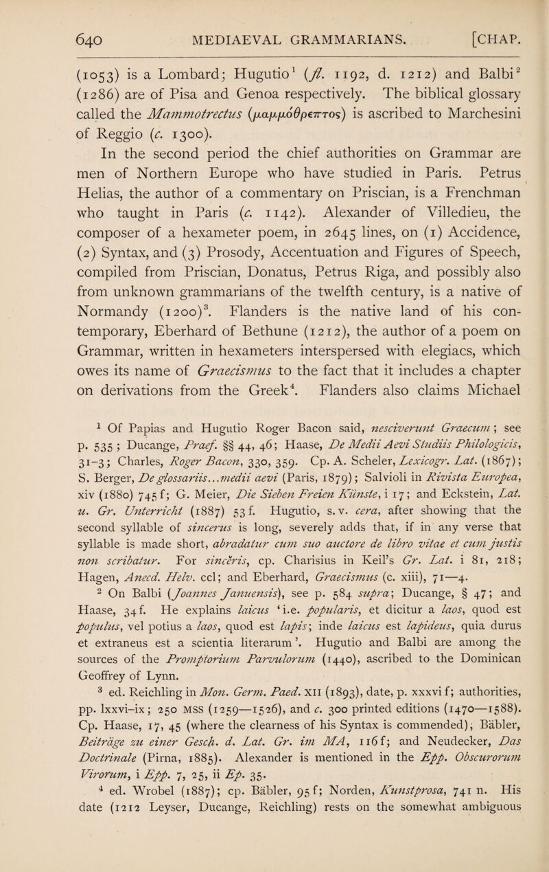 (1053) is a Lombard; Hugutio1 (fl. 1192, d. 1212) and Balbi2 (1286) are of Pisa and Genoa respectively. The biblical glossary called the Mammotrectus (/xa/x/xo'0p€7rTos) is ascribed to Marchesini of Reggio (c. 1300). In the second period the chief authorities on Grammar are men of Northern Europe who have studied in Paris. Petrus Helias, the author of a commentary on Priscian, is a Frenchman who taught in Paris (c. 1142). Alexander of Villedieu, the composer of a hexameter poem, in 2645 lines, on (1) Accidence, (2) Syntax, and (3) Prosody, Accentuation and Figures of Speech, compiled from Priscian, Donatus, Petrus Riga, and possibly also from unknown grammarians of the twelfth century, is a native of Normandy (1200)3. Flanders is the native land of his con¬ temporary, Eberhard of Bethune (1212), the author of a poem on Grammar, written in hexameters interspersed with elegiacs, which owes its name of Graecismus to the fact that it includes a chapter on derivations from the Greek4. Flanders also claims Michael 1 Of Papias and Hugutio Roger Bacon said, nesciverunt Graecum ; see p. 535 ; Ducange, Praef. §§ 44, 46; Haase, De Medii Aevi Studiis Philologicis, 31-3; Charles, Roger Bacon, 330, 359. Cp. A. Scheler, Lexicogr. Lat. (1867); S. Berger, De glossariis... medii aevi (Paris, 1879); Salvioli in Rivista Europea, xiv (1880) 745 f; G. Meier, Die Sieben Freien Kiinste, i 17 ; and Eckstein, Lat. u. Gr. Unterricht (1887) 53 f. Hugutio, s. v. cera, after showing that the second syllable of sincerus is long, severely adds that, if in any verse that syllable is made short, abradatur cum suo auctore de libro vitae et cum justis non scribatur. For sinceris, cp. Charisius in Keil’s Gr. Lat. i 81, 218; Hagen, Anecd. Helv. ccl; and Eberhard, Graecismus (c. xiii), 71—4. 3 On Balbi (Joannes Januensis), see p. 584 supra', Ducange, § 47; and Haase, 34 b He explains laicus ‘i.e. popularis, et dicitur a laos, quod est populus, vel potius a laos, quod est lapis; inde laictis est lapideus, quia durus et extraneus est a scientia literarum ’. Hugutio and Balbi are among the sources of the Promptorium Parvulorum (1440), ascribed to the Dominican Geoffrey of Lynn. 3 ed. Reichling in Mon. Germ. Paed. XII (1893), date, p. xxxvif; authorities, pp. lxxvi-ix; 250 MSS (1259—1526), and c. 300 printed editions (1470—1588). Cp. Haase, 17, 45 (where the clearness of his Syntax is commended), Babler, Beitrdge zu einer Gesch. d. Lat. Gr. im MA, 116 f; and Neudecker, Das Doctrinale (Pirna, 1885). Alexander is mentioned in the Epp. Obscurorum Virorum, i Epp. 7, 25, ii Ep. 35. 4 ed. Wrobel (1887); cp. Babler, 95 f; Norden, Kunstprosa, 741 n. His date (1212 Leyser, Ducange, Reichling) rests on the somewhat ambiguous