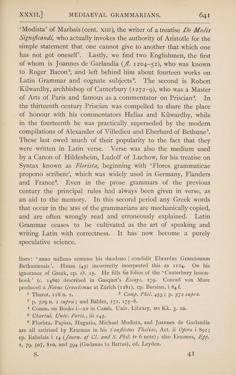 ‘Modista’ of Marbais (cent, xm), the writer of a treatise De Modis Significandi, who actually invokes the authority of Aristotle for the simple statement that one cannot give to another that which one has not got oneself1. Lastly, we find two Englishmen, the first of whom is Joannes de Garlandia (fl. 1204-52), who was known to Roger Bacon2, and left behind him about fourteen works on Latin Grammar and cognate subjects3. The second is Robert Kilwardby, archbishop of Canterbury (1272-9), who was a Master of Arts of Paris and famous as a commentator on Priscian4. In the thirteenth century Priscian was compelled to share the place of honour with his commentators Helias and Kilwardby, while in the fourteenth he was practically superseded by the modern compilations of Alexander of Villedieu and Eberhard of Bethune5. These last owed much of their popularity to the fact that they were written in Latin verse. Verse was also the medium used by a Canon of Hildesheim, Ludolf of Luchow, for his treatise on Syntax known as Florist a, beginning with ‘Flores grammaticae propono scribere’, which was widely used in Germany, Flanders and France6. Even in the prose grammars of the previous century the principal rules had always been given in verse, as an aid to the memory. In this second period any Greek words that occur in the mss of the grammarians are mechanically copied, and are often wrongly read and erroneously explained. Latin Grammar ceases to be cultivated as the art of speaking and writing Latin with correctness. It has now become a purely speculative science. lines: ‘ anno milleno centeno bis duodeno | condidit Ebrardus Graecismum Bethuniensis’. Haase (45) incorrectly interpreted this as 1124. On his ignorance of Greek, cp. ib. 15. He fills 60 folios of the ‘Canterbury lesson- book’ (c. 1480) described in Gasquet’s Essays, 279. Conrad von Mure produced a Novus Graecismus at Zurich (1281), cp. Bursian, i 84!. 1 Thurot, 118 n. 2. 2 Comp. Phil. 453 ; p. 572 supra. 3 p. 529 n. 1 supra \ and Babler, 172, 175-8. 4 Comm, on Books i—xv in Camb. Univ. Library, MS Kk. 3. 20. 5 Chartul. Univ. Paris., iii 145. 6 Florista, Papias, Hugutio, Michael Modista, and Joannes de Garlandia are all satirised by Erasmus in his Confiictus Thaliae, Act. ii Opera i 892; cp. Rabelais i 14 (Journ. of Cl. and S. Phil, iv 6 note); also Erasmus, Epp. 2, 79, 507, 810, and 394 (Gudanus to Battus), ed. Leyden. S. 41