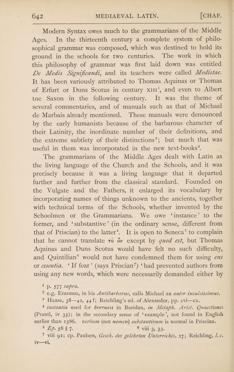 Modern Syntax owes much to the grammarians of the Middle Ages. In the thirteenth century a complete system of philo¬ sophical grammar was composed, which was destined to hold its ground in the schools for two centuries. The work in which this philosophy of grammar was first laid down was entitled De Modis Significandi, and its teachers were called Modistae. It has been variously attributed to Thomas Aquinas or Thomas of Erfurt or Duns Scotus in century xni1, and even to Albert tne Saxon in the following century. It was the theme of several commentaries, and of manuals such as that of Michael de Marbais already mentioned. These manuals were denounced by the early humanists because of the barbarous character of their Latinity, the inordinate number of their definitions, and the extreme subtlety of their distinctions2; but much that was useful in them was incorporated in the new text-books3. The grammarians of the Middle Ages dealt with Latin as the living language of the Church and the Schools, and it was precisely because it was a living language that it departed further and further from the classical standard. Founded on the Vulgate and the Fathers, it enlarged its vocabulary by incorporating names of things unknown to the ancients, together with technical terms of the Schools, whether invented by the Schoolmen or the Grammarians. We owe ‘ instance ’ to the former, and ‘ substantive ’ (in the ordinary sense, different from that of Priscian) to the latter4. It is open to Seneca5 to complain that he cannot translate to ov except by quod est, but Thomas Aquinas and Duns Scotus would have felt no such difficulty, and Quintilian5 would not have condemned them for using ens or essentia. £ If fear 5 (says Priscian7) ‘ had prevented authors from using any new words, which were necessarily demanded either by 1 P- 577 supra. 2 e.g. Erasmus, in his Antibarbarus, calls Michael an autor insulsissimus. 3 Haase, 38—42, 44!; Reichling’s ed. of Alexander, pp. cvi—cx. 4 instantia used for ev err acres in Buridan, in Metaph. Arist. Quaestiones (Prantl, iv 35); in the secondary sense of ‘example’, not found in English earlier than 1586. verbicm (not nomen) substantivum is normal in Priscian. 5 Ep- 58 § 7- 6 viii 3, 33. 7 viii 92; cp. Paulsen, Gesch. des gelehrten Unterrichts, 27; Reichling, l.c. iv—vi.