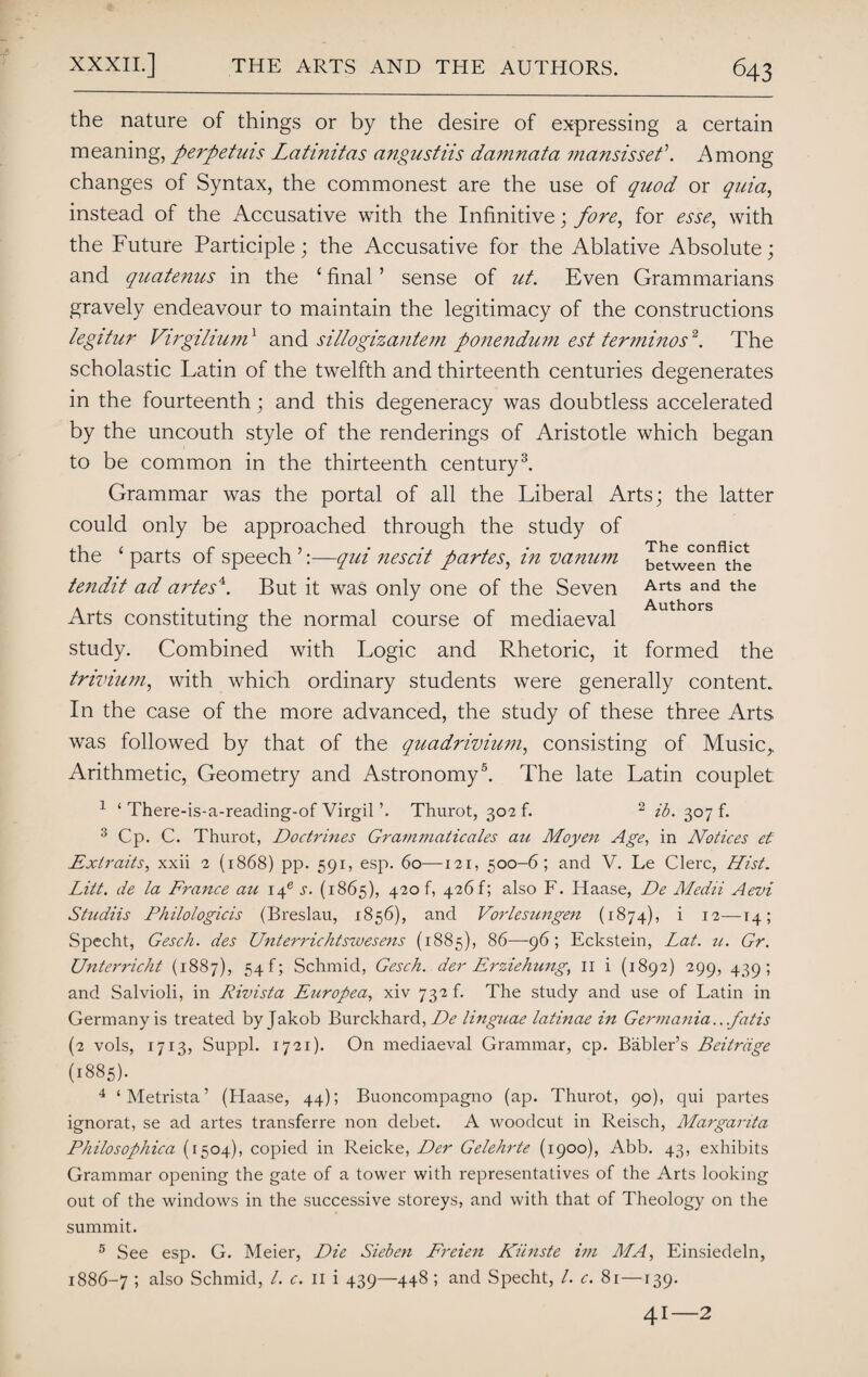 the nature of things or by the desire of expressing a certain meaning, perpetuis Latinitas angustiis damnata ?nansisset\ Among changes of Syntax, the commonest are the use of quod or quia, instead of the Accusative with the Infinitive; fore, for esse, with the Future Participle; the Accusative for the Ablative Absolute; and quatenus in the £ final ’ sense of ut. Even Grammarians gravely endeavour to maintain the legitimacy of the constructions legitur Virgilium1 and sillogizantem ponendum est terminos2. The scholastic Latin of the twelfth and thirteenth centuries degenerates in the fourteenth; and this degeneracy was doubtless accelerated by the uncouth style of the renderings of Aristotle which began to be common in the thirteenth century3. Grammar was the portal of all the Liberal Arts; the latter could only be approached through the study of the ‘ parts of speech ’:—qui nescit partes, in vanum tendit ad artes4. But it was only one of the Seven Arts constituting the normal course of mediaeval study. Combined with Logic and Rhetoric, it formed the trivium, with which ordinary students were generally content. In the case of the more advanced, the study of these three Arts was followed by that of the quadrivium, consisting of Music,, Arithmetic, Geometry and Astronomy5. The late Latin couplet The conflict between the Arts and the Authors 1 ‘ There-is-a-reading-of Virgil Thurot, 302!. 2 ib. 307 f. 3 Cp. C. Thurot, Doctrines Grammaticales au Moyen Age, in Notices et Extraits, xxii 2 (1868) pp. 591, esp. 60—121, 500-6; and V. Le Clerc, Hist. Litt. de la France au \\e s. (1865), 4206 426!; also F. Haase, De Medii Aevi Studiis Philologicis (Breslau, 1856), and Vorlesimgen (1874), i 12—14; Specht, Gesch. des Unterrichtswesens (1885), 86—96; Eckstein, Lat. u. Gr. Unterricht (1887), 54!; Schmid, Gesch. der Erziehung, II i (1892) 299, 439; and Salvioli, in Rivista Europea, xiv 732 k The study and use of Latin in Germany is treated by Jakob Burckhard, De linguae latinae in Germania.. fatis (2 vols, 1713, Suppl. 1721). On mediaeval Grammar, cp. Babler’s Beitriige (1885). 4 ‘Metrista’ (Haase, 44); Buoncompagno (ap. Thurot, 90), qui partes ignorat, se ad artes transferre non debet. A woodcut in Reisch, Margarita Philosophica (1504), copied in Reicke, Der Gelehrte (1900), Abb. 43, exhibits Grammar opening the gate of a tower with representatives of the Arts looking out of the windows in the successive storeys, and with that of Theology on the summit. 5 See esp. G. Meier, Die Sieben Freien Kiinste im MA, Einsiedeln, 1886-7 5 also Schmid, /. c. 11 i 439—448; and Specht, /. c. 81—139. 41—2