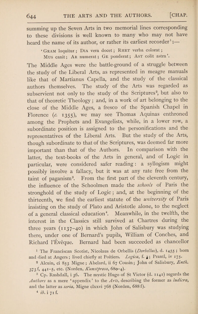 summing up the Seven Arts in two memorial lines corresponding to these divisions is well known to many who may not have heard the name of its author, or rather its earliest recorder1:— ‘ Gram loquitur ; Dia vera docet; Rhet verba colorat ; Mus canit; Ar numerat; Ge ponderat; Ast colit astrab The Middle Ages were the battle-ground of a struggle between the study of the Liberal Arts, as represented in meagre manuals like that of Martianus Capella, and the study of the classical authors themselves. The study of the Arts was regarded as subservient not only to the study of the Scriptures2, but also to that of theoretic Theology; and, in a work of art belonging to the close of the Middle Ages, a fresco of the Spanish Chapel in Florence (c. 1355), we may see Thomas Aquinas enthroned among the Prophets and Evangelists, while, in a lower row, a subordinate position is assigned to the personifications and the representatives of the Liberal Arts. But the study of the Arts, though subordinate to that of the Scriptures, was deemed far more important than that of the Authors. In comparison with the latter, the text-books of the Arts in general, and of Logic in particular, were considered safer reading: a syllogism might possibly involve a fallacy, but it was at any rate free from the taint of paganism3. From the first part of the eleventh century, the influence of the Schoolmen made the schools of Paris the stronghold of the study of Logic; and, at the beginning of the thirteenth, we find the earliest statute of the university of Paris insisting on the study of Plato and Aristotle alone, to the neglect of a general classical education4. Meanwhile, in the twelfth, the interest in the Classics still survived at Chartres during the three years (1137-40) in which John of Salisbury was studying there, under one of Bernard’s pupils, William of Conches, and Richard l’Eveque. Bernard had been succeeded as chancellor 1 The Franciscan Scotist, Nicolaus de Orbellis (Dorbellus), d. 1455 ; born and died at Angers; lived chiefly at Poitiers. Logica, f. g; Prantl, iv 175. 2 Alcuin, ci 853 Migne ; Abelard, ii 67 Cousin; John of Salisbury, Enth. 373 f, 441-5, etc. (Norden, Knnstprosa, 680-4). 3 Cp. Rashdall, i 36. The mystic Hugo of St Victor (d. 1141) regards the Authors as a mere ‘appendix’ to the Arts, describing the former as ludicra, and the latter as seria, Migne clxxvi 768 (Norden, 688 f). 4 ib. i 71 f.