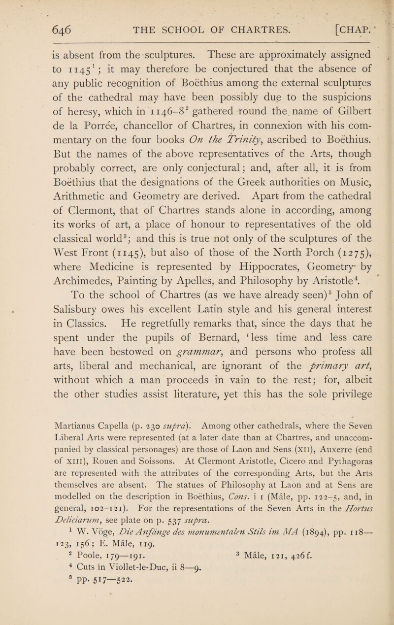 is absent from the sculptures. These are approximately assigned to 11451; it may therefore be conjectured that the absence of any public recognition of Boethius among the external sculptures of the cathedral may have been possibly due to the suspicions of heresy, which in 1146-82 gathered round the name of Gilbert de la Porree, chancellor of Chartres, in connexion with his com¬ mentary on the four books On the Trinity, ascribed to Boethius. But the names of the above representatives of the Arts, though probably correct, are only conjectural; and, after all, it is from Boethius that the designations of the Greek authorities on Music, Arithmetic and Geometry are derived. Apart from the cathedral of Clermont, that of Chartres stands alone in according, among its works of art, a place of honour to representatives of the old classical world3; and this is true not only of the sculptures of the West Front (1145), but also of those of the North Porch (1275), where Medicine is represented by Hippocrates, Geometry by Archimedes, Painting by Apelles, and Philosophy by Aristotle4. To the school of Chartres (as we have already seen)5 John of Salisbury owes his excellent Latin style and his general interest in Classics. He regretfully remarks that, since the days that he spent under the pupils of Bernard, ‘less time and less care have been bestowed on grammar, and persons who profess all arts, liberal and mechanical, are ignorant of the primary art, without which a man proceeds in vain to the rest; for, albeit the other studies assist literature, yet this has the sole privilege Martianus Capella (p. 230 supra). Among other cathedrals, where the Seven Liberal Arts were represented (at a later date than at Chartres, and unaccom¬ panied by classical personages) are those of Laon and Sens (xu), Auxerre (end of Xlll), Rouen and Soissons. At Clermont Aristotle, Cicero and Pythagoras are represented with the attributes of the corresponding Arts, but the Arts themselves are absent. The statues of Philosophy at Laon and at Sens are modelled on the description in Boethius, Cons, i 1 (Male, pp. 122-5, and, in general, 102-121). For the representations of the Seven Arts in the Hortus Deliciarum, see plate on p. 537 supra. 1 W. Voge, Die Anftinge des monumentalen Stils im AIA (1894), pp. 118— 123, 156 ; E. Male, 119. 2 Poole, 179—191. 4 Cuts in Viollet-le-Duc, ii 8—9. 5 PP* 517—522. 3 Male, 121, 426 f.