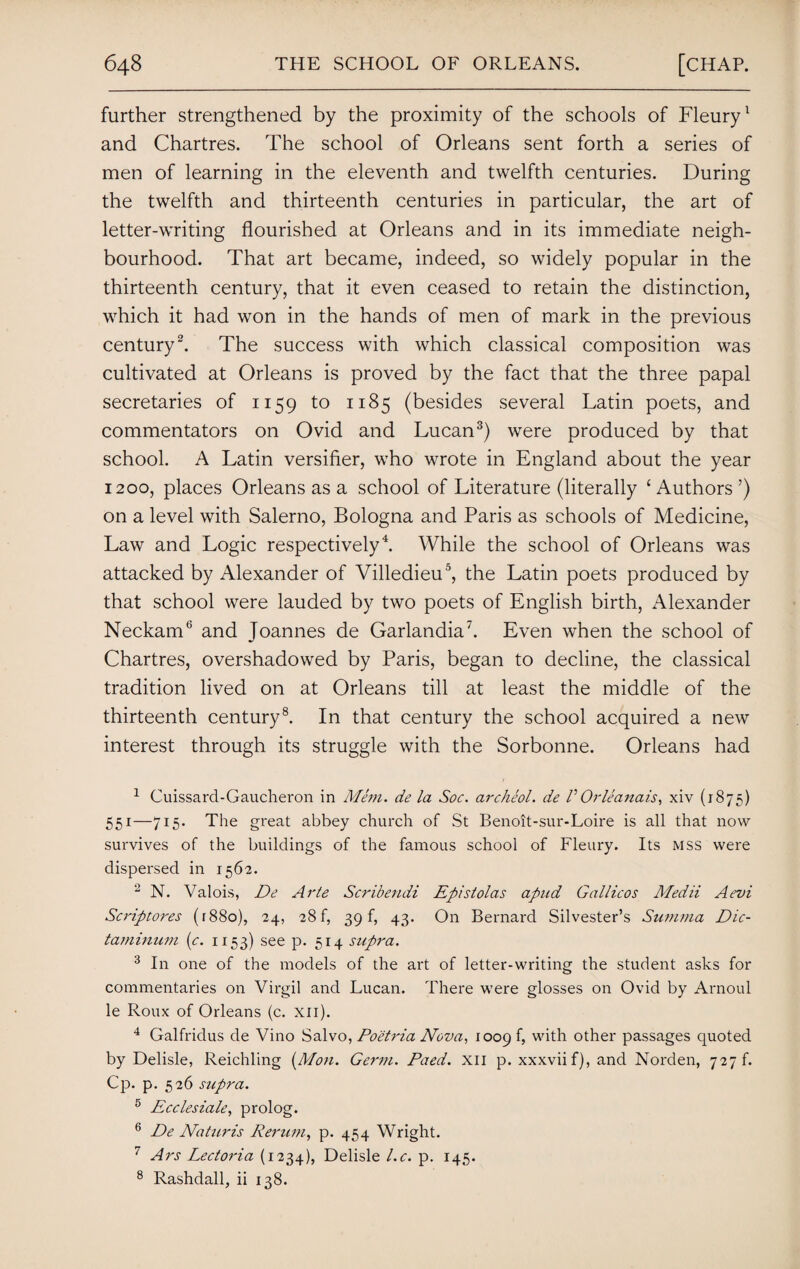 further strengthened by the proximity of the schools of Fleury1 and Chartres. The school of Orleans sent forth a series of men of learning in the eleventh and twelfth centuries. During the twelfth and thirteenth centuries in particular, the art of letter-writing flourished at Orleans and in its immediate neigh¬ bourhood. That art became, indeed, so widely popular in the thirteenth century, that it even ceased to retain the distinction, which it had won in the hands of men of mark in the previous century2. The success with which classical composition was cultivated at Orleans is proved by the fact that the three papal secretaries of 1159 to 1185 (besides several Latin poets, and commentators on Ovid and Lucan3) were produced by that school. A Latin versifier, who wrote in England about the year 1200, places Orleans as a school of Literature (literally ‘ Authors ’) on a level with Salerno, Bologna and Paris as schools of Medicine, Law and Logic respectively4. While the school of Orleans was attacked by Alexander of Villedieu5, the Latin poets produced by that school were lauded by two poets of English birth, Alexander Neckam6 and Joannes de Garlandia7. Even when the school of Chartres, overshadowed by Paris, began to decline, the classical tradition lived on at Orleans till at least the middle of the thirteenth century8. In that century the school acquired a new interest through its struggle with the Sorbonne. Orleans had 1 Cuissard-Gaucheron in Mem. de la Soc. archeol. de V Orleanais, xiv (1875) 551—715. The great abbey church of St Benoit-sur-Loire is all that now survives of the buildings of the famous school of Fleury. Its mss were dispersed in 1562. 2 N. Valois, De Arte Scribendi Epistolas apud Gallicos Medii Aevi Scriptores (r88o), 24, 28 f, 39 k 43. On Bernard Silvester’s Summa Dic- taminum (c. 1153) see p. 514 supra. 3 In one of the models of the art of letter-writing the student asks for commentaries on Virgil and Lucan. There were glosses on Ovid by Arnold le Roux of Orleans (c. xn). 4 Galfridus de Vino Salvo, Po'etria Nova, 1009 k with other passages quoted by Delisle, Reichling (Mon. Germ. Paed. XII p. xxxviif), and Norden, 727 f. Cp. p. 526 supra. 5 Ecclesiale, prolog. 6 De Naticris Rerum, p. 454 Wright. 7 Ars Lectoria (1234), Delisle l.c. p. 145. 8 Rashdall, ii 138.