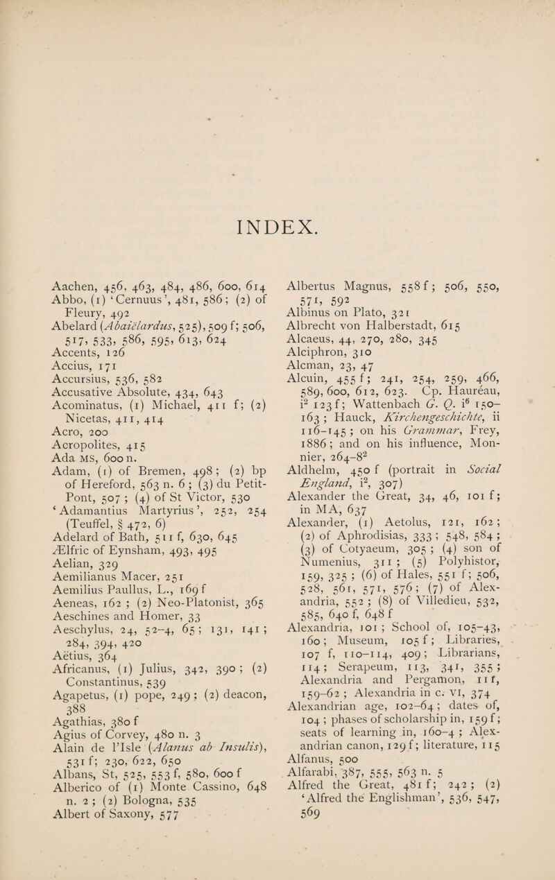 INDEX. Aachen, 456, 463, 484, 486, 600, 614 Abbo, (1) ‘Cernuus’, 481, 586; (2) of Fleury, 492 Abelard (Abaielardus, 525), 509 f; 506, 51533> 586, 595, 613, 624 Accents, 126 Accius, 171 Accursius, 536, 582 Accusative Absolute, 434, 643 Acominatus, (1) Michael, 411 f; (2) Nicetas, 411, 414 Aero, 200 Acropolites, 415 Ada ms, 600 n. Adam, (1) of Bremen, 498; (2) bp of Hereford, 563 n. 6 ; (3) du Petit- Pont, 507 ; (4) of St Victor, 530 * Adamantius Martyrius ’, 252, 254 (Teuflfel, § 472, 6) Adelard of Bath, 511 f, 630, 645 Hilfric of Eynsham, 493, 495 Aelian, 329 Aemilianus Macer, 251 Aemilius Paullus, L., 169 f Aeneas, 162 ; (2) Neo-Platonist, 365 Aeschines and Homer, 33 Aeschylus, 24, 52-4, 65; 13], 141 ; 284, 394, 420 Aetius, 364 Africanus, (1) Julius, 342, 390; (2) Constantinus, 539 Agapetus, (1) pope, 249 ; (2) deacon, 388 Agathias, 380 f Agius of Corvey, 480 n. 3 Alain de l’lsle {Alarms ab Insults), 531 f; 230, 622, 650 Albans, St, 525, 553 f, 580, 600 f Alberico of (1) Monte Cassino, 648 n. 2 ; (2) Bologna, 535 Albert of Saxony, 577 Albertus Magnus, 558 f; 506, 550, 578 592 Albinus on Plato, 321 Albrecht von Halberstadt, 615 Alcaeus, 44, 270, 280, 345 Alciphron, 310 Aleman, 23, 47 Alcuin, 455 f; 241, 254, 259, 466, 589,600, 612, 623. Cp. Haureau, i2 123 f; YVattenbach G. Q. i6 150- 163 ; Hauck, Kirchengeschichte, ii 116-145; on his Grammar, Frey, 1886; and on his influence, Mon- nier, 264~82 Aldhelm, 450 f (portrait in Social England, i2, 307) Alexander the Great, 34, 46, 101 f; in MA, 637 Alexander, (1) Aetolus, 121, 162 ; (2) of Aphrodisias, 333 ; 548, 584 ; (3) of Cotyaeum, 305 ; (4) son of Numenius, 311; (5) Polyhistor, i59> 325 ; (6) of Hales, 551 f; 506, 528, 561, 571, 576; (7) of Alex¬ andria, 552 ; (8) of Villedieu, 532, 585, 640 f, 648 f Alexandria, ioi ; School of, 105-43, 160; Museum, 105 f; Libraries, 107 f, 110-114, 409; Librarians, 114; Serapeum, 113, 341, 355; Alexandria and Pergamon, nt, 159-62 ; Alexandria in c. VI, 374 Alexandrian age, 102-64; dates- of, 104 ; phases of scholarship in, 159 f; seats of learning in, 160-4 1 Alex¬ andrian canon, 129 f; literature, 115 Alfanus, 500 Alfarabi, '387, 555, 563 n. 5 Alfred the Great, 48if; 242; (2) ‘Alfred the Englishman’, 536, 547, 569