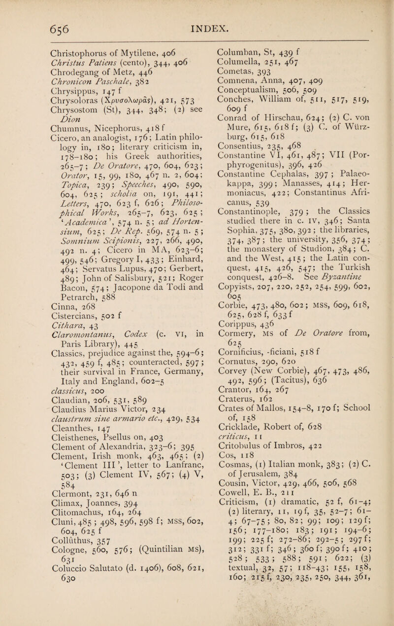 Christophorus of Mytilene, 406 Christus Patiens (cento), 344, 406 Chrodegang of Metz, 446 Chronicon Paschale, 382 Chrysippus, 147 f Chrysoloras {Xpv<xo\upa$), 421, 573 Chrysostom (St), 344, 348; (2) see Dion Chumnus, Nicephorus, 418 f Cicero, an analogist, 176; Latin philo¬ logy in, 180; literary criticism in, 178-180; his Greek authorities, 265-7; De Oratore, 470, 604, 623; Orator, 15, 99, 180, 467 n. 2, 604; Topic a, 239; Speeches, 490, 590, 604, 625; scholia on, 191, 441; Letters, 470, 623 f, 626; Philoso¬ phical Works, 265-7, 623, 625 ; ‘ Academica ’, 574 n. 5; ad Horten- sium, 625; De Rep. 569, 574 n. 5 ; Somnium Scipionis, 227, 266, 490, 492 n. 4; Cicero in MA, 623-6; 499,546; Gregory I, 433; Einhard, 464; Servatus Lupus, 470; Gerbert, 489; John of Salisbury, 521; Roger Bacon, 574; Jacopone da Todi and Petrarch, 588 Cinna, 268 Cistercians, 502 f Cithara, 43 Claromontanus, Codex (c. VI, in Paris Library), 445 Classics, prejudice against the, 594-6; 432, 459 f, 485; counteracted, 597; their survival in France, Germany, Italy and England, 602-5 classiczis, 200 Claudian, 206, 531, 589 Claudius Marius Victor, 234 claustrum sine armario etc., 429, 534 Clean thes, 147 Cleisthenes, Psellus on, 403 Clement of Alexandria, 323-6; 395 Clement, Irish monk, 463, 465; (2) ‘Clement III % letter to Lanfranc, 503; (3) Clement IV, 567; (4) V, 584 Clermont, 231, 646 n Climax, Joannes, 394 Clitomachus, 164, 264 Cluni, 485 ; 498, 596, 598 f; MSS, 602, 604, 625 f Colluthus, 357 Cologne, 560, 576; (Quintilian ms), 631 Coluccio Salutato (d. 1406), 608, 621, 630 Columban, St, 439 f Columella, 251, 467 Cometas, 393 Comnena, Anna, 407, 409 Conceptualism, 506, 509 Conches, William of, 511, 517, 519, 609 f Conrad of Idirschau, 624; (2) C. von Mure, 615, 618 f; (3) C. of Wurz¬ burg, 615, 618 Consentius, 235, 468 Constantine VI, 461, 487; VII (Por- phyrogenitus), 396, 426 Constantine Cephalas, 397 ; Palaeo- kappa, 399; Manasses, 414; Her- moniacus, 422; Constantinus Afri- ^ canus, 539 Constantinople, 379 ; the Classics studied there in c. IV, 346; Santa Sophia, 375, 380, 392 ; the libraries, 374, 387; the university, 356, 374; the monastery of Studion, 384; C. and the West, 415; the Latin con¬ quest, 415, 426, 547; the Turkish conquest, 426-8. See Byzantine Copyists, 207, 220, 252, 254, 599, 602, 605 Corbie, 473, 480, 602; mss, 609, 618, 625, 628 f, 633 f Corippus, 436 Cormery, MS of De Oratore from, 625 Cornificius, -ficiani, 518 f Cornutus, 290, 620 Corvey (New Corbie), 467, 473, 486, 492, 596; (Tacitus), 636 Crantor, 164, 267 Craterus, 162 Crates of Mallos, 154-8, 170 f; School of, 158 Cricklade, Robert of, 628 criticus, 11 Critobulus of Imbros, 422 Cos, 118 Cosmas, (1) Italian monk, 383; (2) C. of Jerusalem, 384 Cousin, Victor, 429, 466, 506, 568 Cowell, E. B., 211 Criticism, (1) dramatic, 52 f, 61-4; (2) literary, 11, 19f, 35, 52~75 61- 4; 67-75; 80,82; 99; 109; 129f; 156; 177-180; 183; 191; 194-6; 199; 225 f; 272-86; 292-5; 297G 312; 331 f; 346; 360 f; 390 f; 410; 528; 533 5 588; 59r ; 622; (3) textual, 32, 57; 118-43; 155j 158* 160; 215 f, 230, 235, 250, 344, 361,