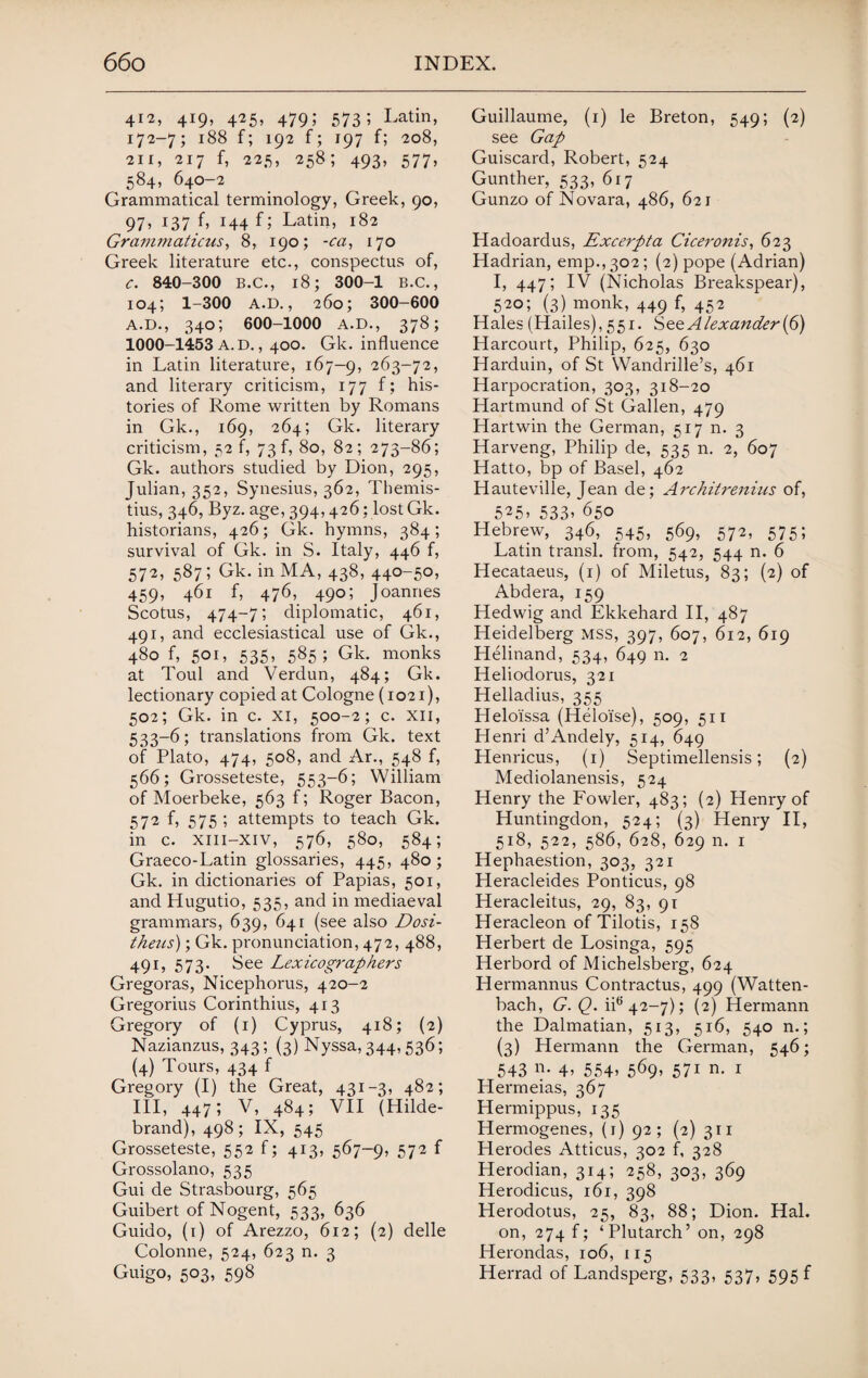 412, 419, 425, 479; 573; Latin, 172-7; 188 f; 192 f; 197 f; 208, 211, 217 f, 225, 258; 493, 577, 584, 640-2 Grammatical terminology, Greek, 90, 97, J37 h T44 f; Latin, 182 Grammaticus, 8, 190; -ca, 170 Greek literature etc., conspectus of, C. 840-300 B.C., 18; 300-1 B.C., 104; 1-300 A.D., 260; 300-600 A.D., 340; 600-1000 A.D., 378; 1000-1453 A. D., 400. Gk. influence in Latin literature, 167—9, 263-72, and literary criticism, 177 f; his¬ tories of Rome written by Romans in Gk., 169, 264; Gk. literary criticism, 52 f, 73 f, 80, 82; 273-86; Gk. authors studied by Dion, 295, Julian, 352, Synesius, 362, Themis- tius, 346, Byz. age, 394,426; lost Gk. historians, 426; Gk. hymns, 384; survival of Gk. in S. Italy, 446 f, 572, 587; Gk. in MA, 438, 440-50, 459, 461 f, 476, 490; Joannes Scotus, 474-7; diplomatic, 461, 491, and ecclesiastical use of Gk., 480 f, 501, 535, 585; Gk. monks at Toul and Verdun, 484; Gk. lectionary copied at Cologne (1021), 502; Gk. in c. xi, 500-2; c. xii, 533-6; translations from Gk. text of Plato, 474, 508, and Ar., 548 f, 566; Grosseteste, 553-6; William of Moerbeke, 563 f; Roger Bacon, 572 f, 575; attempts to teach Gk. in c. xiii-xiv, 576, 580, 584; Graeco-Latin glossaries, 445, 480; Gk. in dictionaries of Papias, 501, and Hugutio, 535, and in mediaeval grammars, 639, 641 (see also Dosi- theus); Gk. pronunciation, 472, 488, 491, 573. See Lexicographers Gregoras, Nicephorus, 420-2 Gregorius Corinthius, 413 Gregory of (1) Cyprus, 418; (2) Nazianzus, 343; (3) Nyssa, 344,536; (4) Tours, 434 f Gregory (I) the Great, 431-3, 482; III, 447; V, 484; VII (Hilde¬ brand), 498; IX, 545 Grosseteste, 552 f; 413, 567-9, 572 f Grossolano, 535 Gui de Strasbourg, 565 Guibert of Nogent, 533, 636 Guido, (1) of Arezzo, 612; (2) delle Colonne, 524, 623 n. 3 Guigo, 503, 598 Guillaume, (1) le Breton, 549; (2) see Gap Guiscard, Robert, 524 Gunther, 533, 617 Gunzo of Novara, 486, 621 Hadoardus, Excerpta Ciceronis, 623 Hadrian, emp., 302; (2) pope (Adrian) I, 447; IV (Nicholas Breakspear), 520; (3) monk, 449 f, 452 Hales (Hailes), 551. Sto. Alexander{G) Harcourt, Philip, 625, 630 Harduin, of St Wandrille’s, 461 Harpocration, 303, 318-20 Hartmund of St Gallen, 479 Hartwin the German, 517 n. 3 Harveng, Philip de, 535 n. 2, 607 Hatto, bp of Basel, 462 Hauteville, Jean de; Architrenius of, 525> 533’ 650 Hebrew, 346, 545, 569, 572, 575; Latin transl. from, 542, 544 n. 6 Hecataeus, (1) of Miletus, 83; (2) of Abdera, 159 Hedwig and Ekkehard II, 487 Heidelberg mss, 397, 607, 612, 619 Helinand, 534, 649 n. 2 Heliodorus, 321 Helladius, 355 Helo'issa (Heloise), 509, 511 Henri d’Andely, 514, 649 Henricus, (1) Septimellensis; (2) Mediolanensis, 524 Henry the Fowler, 483; (2) Henry of Huntingdon, 524; (3) Henry II, 518, 522, 586, 628, 629 n. 1 Hephaestion, 303, 321 Heracleides Ponticus, 98 Heracleitus, 29, 83, 91 Heracleon of Tilotis, 158 Herbert de Losinga, 595 Herbord of Michelsberg, 624 Hermannus Contractus, 499 (Watten- bach, G. Q. iie 42—7); (2) Hermann the Dalmatian, 513, 516, 540 n.; (3) Hermann the German, 546; 543 n. 4’ 554> 5^9’ 57i n. 1 Hermeias, 367 Hermippus, 135 Hermogenes, (1) 92; (2) 311 Herodes Atticus, 302 f, 328 Herodian, 314; 258, 303, 369 Herodicus, 161, 398 Herodotus, 25, 83, 88; Dion. Hal. on, 274 f; ‘ Plutarch’ on, 298 Herondas, 106, 115 Herrad of Landsperg, 533, 537, 595 f