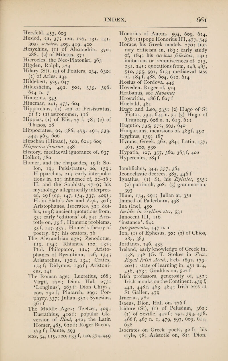 Hersfeld, 453, 603 Hesiod, 22, 37; 120, 127, 131, 141, 303; scholia, 409, 419, 420 Hesychius, (1) of Alexandria, 370; 288; (2) of Miletus, 371 Hierocles, the Neo-Platonist, 365 Higden, Ralph, 524 Hilary (St), (1) of Poitiers, 234, 630; (2) of Arles, 234 Hildebert, 529, 647 Hildesheim, 492, 502, 535, 596, 624 n. 7 Himerius, 345 Hincmar, 241, 475, 604 Hipparchus, (1) son of Peisistratus, 21 f; (2) astronomer, 116 Hippias, (1) of Elis, 27 f, 78; (2) of Thasos, 28 Hippocrates, 92, 386, 479, 491, 539, 544, 563, 606 Hirschau (Hirsau), 502, 604; 609 Hisperica famina, 438 History, mediaeval ignorance of, 637 Holkot, 580 Homer, and the rhapsodes, 19 f; So¬ lon, 19; Peisistratus, 20, 159; Hipparchus, 21; early interpola¬ tions in, 22; influence of, 22-26; H. and the Sophists, 27-9; his mythology allegorically interpret¬ ed, 29 f (cp. 147, 154, 337, 409); H. in Plato’s Ion and Rep., 30f; Aristophanes, Isocrates, 32; Zol- lus, 1096 ancient quotations from, 33; early ‘editions’ of, 34; Aris¬ totle on, 35 f ; Homeric problems, 35 f, 147, 337; Homer’s theory of poetry, 67; his orators, 76 The Alexandrian age; Zenodotus, 119, 134; Rhianus, 120, 132; Ptol. Philopator, 124; Aristo¬ phanes of Byzantium, 126, 134; Aristarchus, 130 f, 134; Crates, I54f; Didymus, 139 f; Aristoni- cus, 141 The Roman age; Lucretius, 268; Virgil, 270; Dion. Hal. 275; ‘Longinus’, 283 f; Dion Chrys., 290, 292 ft Plutarch, 299; Por- phyry, 337; Julian, 35^ ; Synesius, 361 f The Middle Ages; Tzetzes, 409; Eustathius, 410 f; popular Gk. version of Iliad, 422; the Latin Homer, 485, 622 f; Roger Bacon, 573 f; Dante, 593 MSS, 34, 119,120, 133 f, 140,374,449 Honorius of Autun, 594, 609, 624, 638; (2) pope Honorius III, 477, 545 Horace, his Greek models, 270; lite¬ rary criticism in, 183; early study of, 184; his curicsa felicitas, 191; imitations or reminiscences of, 213, 231, 241; quotations from, 248,485, 5!°> 555* 59b 613; mediaeval mss of, 184 f, 488, 604, 612, 614 Hosius of Cordova, 445 Hoveden, Roger of, 524 Hrabanus, see Rabanus Hroswitha, 486 f, 607 f Hucbald, 481 Hugo and Leo, 535; (2) Hugo of St Victor, 534, 644 n. 3; (3) Hugo of Trimberg, 60811. 2, 613, 622 Hugutio, 535, 572, 593, 640 Hungarians, incursions of, 483^ 492 Hyginus, 159; 187 Hymns, Greek, 362, 384; Latin, 437, 462, 500, 530 Hypatia, 107, 357, 360, 363 f, 402 Hypereides, 284 f Iamblichus, 344, 357, 364 Iconoclastic decrees, 383, 446 f Ignatius, (1) St, his Epistles, 555; (2) patriarch, 308; (3) grammarian, 393 Ilium, 154, 291; Julian at, 352 Immed of Paderborn, 498 Ina (Ine), 450 Incidis in Scyllam etc., 531 Innocent III, 416 ‘instance’, 642 Integwnenta, 447 n. 1 Ion, (1) of Ephesus, 30; (2) of Chios, 285, 383 Iordanes, 246, 433 Ireland, early knowledge of Greek in, 438, 448 (G. T. Stokes in Proc. Royal Irish Acad., Feb. 1892, 179- 202); state of learning in, 451 n. 4, 458, 473 ; Giraldus on, 522 f Irish professors, generosity of, 452; Irish monks on the Continent, 439 f, 442, 448 f, 463, 484; Irish mss at St Gallen, 479 Irnerius, 582 Isaeus, Dion. Hal. on, 276f Isidore (St), (r) of Pelusium, 362; (2) of Seville, 442 f; 254, 393, 458, 466 f, 467 n. 1, 479, 597, 609, 614, 638 Isocrates on Greek poets, 32 f; his style, 78; Aristotle on, 81; Dion.