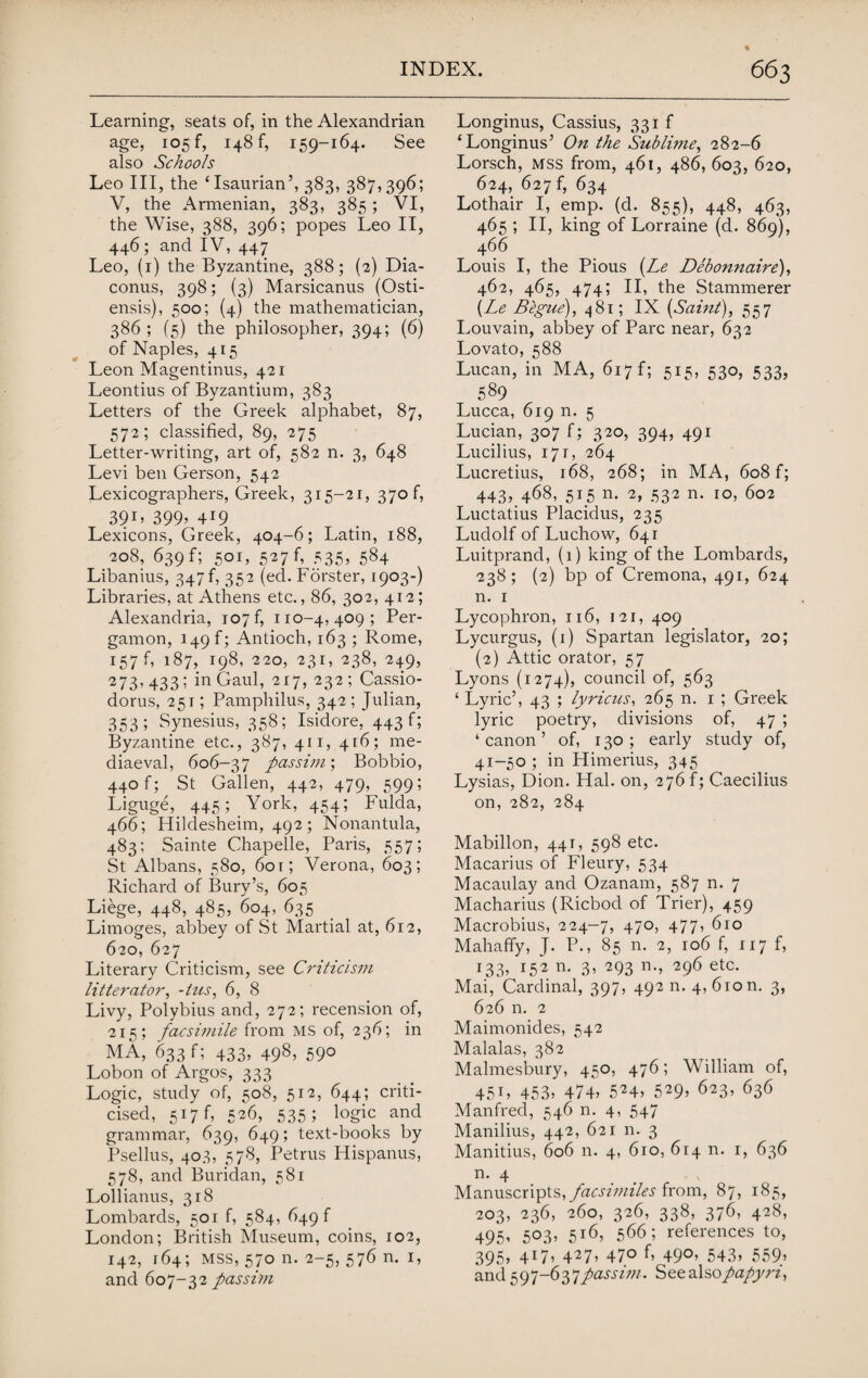 Learning, seats of, in the Alexandrian age, 105 f, 148 f, 159-164. See also Schools Leo III, the ‘Isaurian’, 383, 387,396; V, the Armenian, 383, 385; VI, the Wise, 388, 396; popes Leo II, 446; and IV, 447 Leo, (1) the Byzantine, 388; (2) Dia- conus, 398; (3) Marsicanus (Osti- ensis), 500; (4) the mathematician, 386; (5) the philosopher, 394; (6) of Naples, 415 Leon Magentinus, 421 Leontius of Byzantium, 383 Letters of the Greek alphabet, 87, 572; classified, 89, 275 Letter-writing, art of, 582 n. 3, 648 Levi ben Gerson, 542 Lexicographers, Greek, 315-21, 3706 391, 399’ 419 Lexicons, Greek, 404-6; Latin, 188, 208, 639f; 501, 527f, 535, 584 Libanius, 347 f, 352 (ed. Forster, 1903-) Libraries, at Athens etc., 86, 302, 412; Alexandria, 107 f, 110-4, 409; Per- gamon, 149^ Antioch, 163 ; Rome, 157 f, 187, W8* 220, 231, 238, 249, 273, 433; in Gaul, 217, 232 ; Cassio- dorus, 251; Pamphilus, 342; Julian, 353; Synesius, 358; Isidore, 443!; Byzantine etc., 387, 411,416; me¬ diaeval, 606-37 passim', Bobbio, 440 f; St Gallen, 442, 479, 599; Liguge, 445; York, 454; Fulda, 466; Hildesheim, 492; Nonantula, 483; Sainte Chapelle, Paris, 557; St Albans, 580, 601; Verona, 603; Richard of Bury’s, 605 Liege, 448, 485, 604, 635 Limoges, abbey of St Martial at, 612, 620, 627 Literary Criticism, see Criticism litterator, -his, 6, 8 Livy, Polybius and, 272; recension of, 215; facsimile from MS of, 236; in MA, 633 f; 433, 498, 590 Lobon of Argos, 333 Logic, study of, 508, 512, 644; criti¬ cised, 517 f, 526, 535 ; logic and grammar, 639, 649; text-books by Psellus, 403, 578, Petrus Hispanus, 578, and Buridan, 581 Lollianus, 318 Lombards, 501 f, 584, 649 f London; British Museum, coins, 102, 142, 164; mss, 570 n. 2-5, 576 n. 1, and 607-32 passim Longinus, Cassius, 331 f ‘Longinus’ On the Sublime, 282-6 Lorsch, mss from, 461, 486, 603, 620, 624, 627 f, 634 Lothair I, emp. (d. 855), 448, 463, 465 ; II, king of Lorraine (d. 869), 466 Louis I, the Pious (Le Debonnaire), 462, 465, 474; II, the Stammerer {Le Begue), 481; IX {Saint), 557 Louvain, abbey of Parc near, 632 Lovato, 588 Lucan, in MA, 617 f; 515, 530, 533, 589 Lucca, 619 n. 5 Lucian, 307 f; 320, 394, 491 Lucilius, 171, 264 Lucretius, 168, 268; in MA, 608 f; 443, 468, 515 n. 2, 532 n. 10, 602 Luctatius Placidus, 235 Ludolf of Luchow, 641 Luitprand, (1) king of the Lombards, 238; (2) bp of Cremona, 491, 624 n. 1 Lycophron, 116, 121, 409 Lycurgus, (1) Spartan legislator, 20; (2) Attic orator, 57 Lyons (1274), council of, 563 ‘ Lyric’, 43 ; lyricus, 265 n. 1 ; Greek lyric poetry, divisions of, 47 ; ‘ canon ’ of, 130 ; early study of, 41-50 ; in Himerius, 345 Lysias, Dion. Hal. on, 276 f; Caecilius on, 282, 284 Mabillon, 441, 598 etc. Macarius of Fleury, 534 Macaulay and Ozanam, 587 n. 7 Macharius (Ricbod of Trier), 459 Macrobius, 224—7, 47°> 477’ ^IO Mahaffy, J. P., 85 n. 2, 106 f, 117 f, 133, 152 n. 3, 293 n., 296 etc. Mai, Cardinal, 397, 49211. 4,610 m 3, 626 n. 2 Maimonides, 542 Malalas, 382 Malmesbury, 450, 476; William of, 45C 453’ 474’ 5*4> 529’ 623, 636 Manfred, 546 n. 4, 547 Manilius, 442, 621 n. 3 Manitius, 606 n. 4, 610, 614 n. 1, 636 n. 4 Manuscripts, facsimiles from, 87, 185, 203, 236, 260, 326, 338, 376, 428, 495’ 5°3’ 5l(b 566; references to, 395’ 4*7» 427’ 47° 49°’ 543’ 559’ and 597-637 passim. See also papyri,