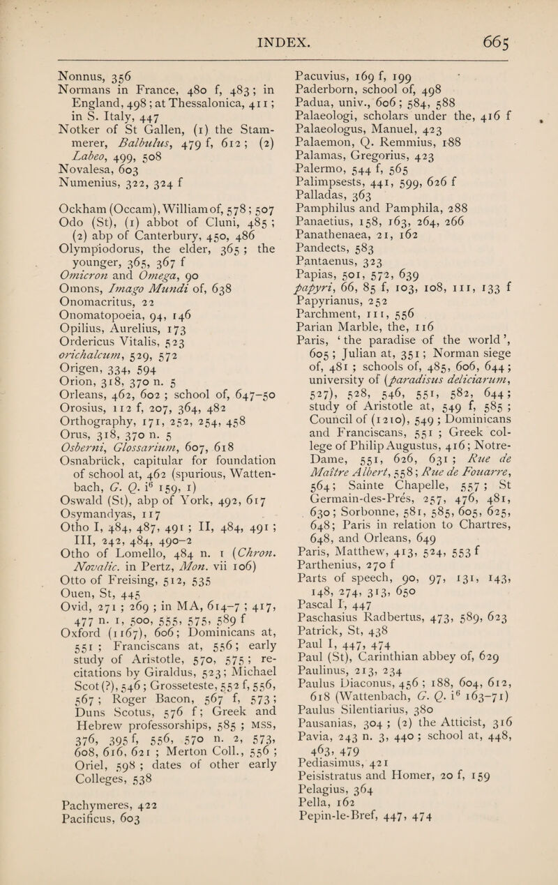 Nonnus, 356 Normans in France, 480 f, 483; in England, 498 ; at Thessalonica, 411; in S. Italy, 447 Notker of St Gallen, (1) the Stam¬ merer, Balbulns, 479 f, 612 ; (2) Labeo, 499, 508 Novalesa, 603 Numenius, 322, 324 f Ockham (Occam), William of, 578; 507 Odo (St), (1) abbot of Cluni, 485 ; (2) abp of Canterbury, 450, 486 Olympiodorus, the elder, 365 ; the younger, 365, 367 f Omicron and Omega, 90 Omons, Imago Mnndi of, 638 Onomacritus, 22 Onomatopoeia, 94, 146 Opilius, Aurelius, 173 Ordericus Vitalis, 523 orichalcum, 529, 572 Origen, 334, 594 Orion, 318, 370 n. 5 Orleans, 462, 602 ; school of, 647-50 Orosius, 112 f, 207, 364, 482 Orthography, 171, 252, 254, 458 Orus, 318, 370 n. 5 Osberni, Glossarium, 607, 618 Osnabriick, capitular for foundation of school at, 462 (spurious, Watten- bach, G. Q. i6 159, 1) Oswald (St), abp of York, 492, 617 Osymandyas, 117 Otho I, 484, 487, 491 ; II, 484, 491 ; III, 242, 484, 490-2 Otho of Lomello, 484 n. 1 (Chron. Novalic. in Pertz, Mon. vii 106) Otto of Freising, 512, 535 Ouen, St, 445 Ovid, 271 ; 269 ; in MA, 614-7 ; 417, 477 n- r> 5oo, 555, 575, 589 f Oxford (1167), 606; Dominicans at, 551 ; Franciscans at, 556; early study of Aristotle, 570, 575 ; re¬ citations by Giraldus, 523; Michael Scot (?), 546; Grosseteste, 552 f, 556, 567; Roger Bacon, 567 f, 573; Duns Scotus, 576 f; Greek and Hebrew professorships, 585 ; MSS, 376, 395 55<b 57o n- A 573* 608, 616, 621 ; Merton Coll., 556 ; Oriel, 598 ; dates of other early Colleges, 538 Pachymeres, 422 Pacificus, 603 Pacuvius, 169 f, 199 Paderborn, school of, 498 Padua, univ., 606; 584, 588 Palaeologi, scholars under the, 416 f Palaeologus, Manuel, 423 Palaemon, Q. Remmius, 188 Palamas, Gregorius, 423 Palermo, 544 f, 565 Palimpsests, 441, 599, 626 f Palladas, 363 Pamphilus and Pamphila, 288 Panaetius, 158, 163, 264, 266 Panathenaea, 21, 162 Pandects, 583 Pantaenus, 323 Papias, 501, 572, 639 papyri, 66, 85 f, 103, 108, in, 133 f Papyrianus, 252 Parchment, m, 556 Parian Marble, the, 116 Paris, ‘ the paradise of the world ’, 605 ; Julian at, 351; Norman siege of, 481 ; schools of, 485, 606, 644; university of (paradisus deliciarum, 527), 528, 546, 551, 582, 644; study of Aristotle at, 549 f, 585 ; Council of (1210), 549 ; Dominicans and Franciscans, 551 ; Greek col¬ lege of Philip Augustus, 416; Notre- Dame, 551, 626, 631 ; Rue de Maitre Albert, 558; Rue de Fouarre, 564; Sainte Chapelle, 557; St Germain-des-Pres, 257, 476, 481, 630; Sorbonne, 581, 585, 605, 625, 648; Paris in relation to Chartres, 648, and Orleans, 649 Paris, Matthew, 413, 524, 553 f Parthenius, 270 f Parts of speech, 90, 97, 131, 143, 148, 274, 313, 650 Pascal I, 447 Paschasius Radbertus, 473, 589, 623 Patrick, St, 438 Paul I, 447, 474 Paul (St), Carinthian abbey of, 629 Paulinus, 213, 234 Paulus Diaconus, 456 ; 188, 604, 612, 618 (Wattenbach, G. Q. i6 163-71) Paulus Silentiarius, 380 Pausanias, 304 ; (2) the Atticist, 316 Pavia, 243 n. 3, 440 ; school at, 448, 463» 479 Pediasimus, 421 Peisistratus and Homer, 20 f, 159 Pelagius, 364 Pella, 162 Pepin-le-Bref, 447, 474