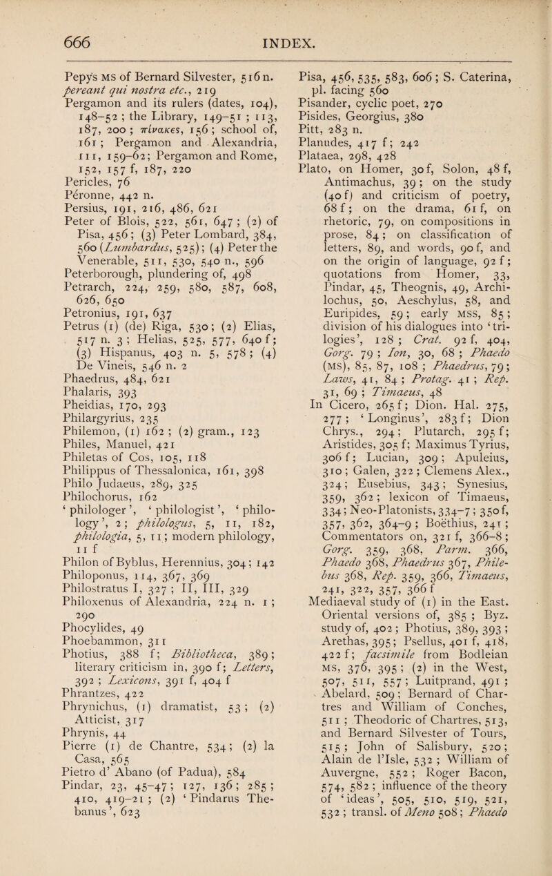 Pepy's ms of Bernard Silvester, 516 n. pereant qui nostra etc., 219 Pergamon and its rulers (dates, 104), 148-52 ; the Library, 149-51 ; 113, 187, 200; irivaKes, 156; school of, 161 ; Pergamon and Alexandria, hi, 159-62; Pergamon and Rome, 152, 157 f, 187, 220 Pericles, 76 Peronne, 442 n. Persius, 191, 216, 486, 621 Peter of Blois, 522, 561, 647 ; (2) of Pisa, 456 ; (3) Peter Lombard, 384, 560 (Lumbardus, 525); (4) Peter the Venerable, 511, 530, 540 n., 596 Peterborough, plundering of, 498 Petrarch, 224, 259, 580, 587, 608, 626, 650 Petronius, 191, 637 Petrus (1) (de) Riga, 530; (2) Elias, 517 m 3 ; Helias, 525, 577, 640 f; (3) Hispanus, 403 n. 5, 578; (4) De Vineis, 546 n. 2 Phaedrus, 484, 621 Phalaris, 393 Pheidias, 170, 293 Philargyrius, 235 Philemon, (1) 162 ; (2) gram., 123 Philes, Manuel, 421 Philetas of Cos, 105, 118 Philippus of Thessalonica, 161, 398 Philo Judaeus, 289, 325 Philochorus, 162 ‘ philologer ’, ‘ philologist ’, ‘ philo- logy ’, 2; philologus, 5, ir, 182, philologia, 5,11; modern philology, nf Philon ofByblus, Herennius, 304; 142 Philoponus, 114, 367, 369 Philostratus I, 327 ; II, III, 329 Philoxenus of Alexandria, 224 n. 1 ; 290 Phocylides, 49 Phoebammon, 311 Photius, 388 f; Bibliotheca, 389; literary criticism in, 390 f; Letters, 392 ; Lexicons, 391 f, 404 f Phrantzes, 422 Phrynichus, (1) dramatist, 53 ; (2) Atticist, 317 Phi-ynis, 44 Pierre (1) de Chantre, 534; (2) la Casa, 565 Pietro d’ Abano (of Padua), 584 Pindar, 23, 45-47; 127, 136; 285; 410, 419-21 ; (2) ‘ Pindarus The- banus’, 623 Pisa, 456, 535, 583, 606; S. Caterina, pi. facing 560 Pisander, cyclic poet, 270 Pisides, Georgius, 380 Pitt, 283 n. Planudes, 417 f; 242 Plataea, 298, 428 Plato, on Homer, 30 f, Solon, 48 f, Antimachus, 39; on the study (40 fj and criticism of poetry, 68 f; on the drama, 61 f, on rhetoric, 79, on compositions in prose, 84; on classification of letters, 89, and words, 90 f, and on the origin of language, 92 f; quotations from Homer, 33, Pindar, 45, Theognis, 49, Archi¬ lochus, 50, Aeschylus, 58, and Euripides, 59; early mss, 85; division of his dialogues into ‘tri¬ logies’, 128 ; Crat. 92 f, 404, Gorg. 79 ; Lon, 30, 68 ; Phaedo (ms), 85, 87, 108 ; Phaedrus, 79; Laws, 41, 84 ; Protag. 41 ; Rep. 31, 69 ; Timaeus, 48 In Cicero, 265 f; Dion. Hal. 275, 277; ‘Longinus’, 283!; Dion Chrys., 294; Plutarch, 295!; Aristides, 305 f; Maximus Tyrius, 306 f; Lucian, 309 ; Apuleius, 310; Galen, 322; Clemens Alex., 324; Eusebius, 343; Synesius, 359, 362; lexicon of Timaeus, 334; Neo-Platonists, 334-7 5 35° 357> 3625 36+-9 ; Boethius, 241 ; Commentators on, 321 f, 366-8; Gorg. 359, 368, Par 771. 366, Phaedo 368, Phaedrus 367, Phile- bus 368, Rep. 359, 366, Timaeus, 24J, 322, 357, 366 f Mediaeval study of (1) in the East. Oriental versions of, 385 ; Byz. study of, 402 ; Photius, 389, 393 ; Arethas, 395; Psellus, 401 f, 418, 422 f; facsimile from Bodleian MS, 376, 395 1 (2) in the West, 5°7> 5i L 5571 Luitprand, 491; Abelard, 509; Bernard of Char¬ tres and William of Conches, 511 ; Theodoric of Chartres, 513, and Bernard Silvester of Tours, 515; John of Salisbury, 520; Alain de l’lsle, 532 ; William of Auvergne, 552 ; Roger Bacon, 574, 582 ; influence of the theory of ‘ideas’, 505, 510, 519, 521, 532 ; transl. of Meno 508; Phaedo