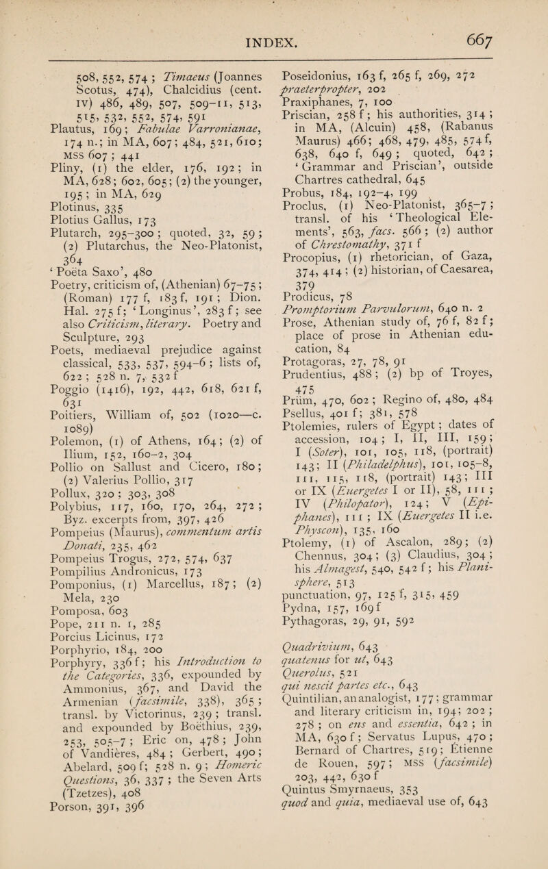 508, 552, 574 ; Timaeus (Joannes Scotus, 474), Chalcidius (cent, iv) 486, 489, 507, 509-11, 513, 5T5> 532, 552, 574’ 591 Plautus, 169 ; Fabulae Varromanae, 174 n.; in MA, 607; 484, 521, 610; mss 607 ; 441 Pliny, (1) the elder, 176, 192; in MA, 628; 602, 605; (2) the younger, 195 ; in MA, 629 Plotinus, 335 Plotius Callus, 173 Plutarch, 295-300 ; quoted, 32, 59 ; (2) Plutarchus, the Neo-Platonist, 364 ‘ Poeta Saxo’, 480 Poetry, criticism of, (Athenian) 67-75 ; (Roman) 177 f, 183 f, 191 ; Dion. Hal. 275 f; ‘Longinus’, 283!; see also Criticism, literary. Poetry and Sculpture, 293 Poets, mediaeval prejudice against classical, 533, 537, 594-6; lists of, 622 ; 528 n. 7,- 532 f Poggio (1416), 192, 442, 618, 621 f, 631 Poitiers, William of, 502 (1020—c. 1089) Polemon, (1) of Athens, 164; (2) of Ilium, 152, 160-2, 304 Pollio on Sallust and Cicero, 180; (2) Valerius Pollio, 317 Pollux, 320 ; 303, 308 Polybius, 117, 160, 170, 264, 272; Byz. excerpts from, 397, 426 Pompeius (Maurus), commentum artis Donati, 235, 462 Pompeius Trogus, 272, 574, 637 Pompilius Andronicus, 173 Pomponius, (1) Marcellus, 187; (2) Mela, 230 Pomposa, 603 Pope, 211 n. 1, 285 Porcius Licinus, 172 Porphyrio, 184, 200 Porphyry, 3 36 f; his Introduction to the Categories, 336, expounded by Ammonius, 367, and David the Armenian (facsimile, 338), 365; transl. by Victorinus, 239 ; transl. and expounded by Boethius, 239, 253, 505-7; Eric orb 478 ; John of Vandieres, 484; Herbert, 490; Abelard, 509 f; 528 n. 9; Homeric Questions, 36, 337 ; the Seven Arts (Tzetzes), 408 Porson, 391, 396 Poseidonius, 163 f, 265 f, 269, 272 praeterpropter, 202 Praxiphanes, 7, 100 Priscian, 258 f; his authorities, 314; in MA, (Alcuin) 458, (Rabanus Maurus) 466; 468, 479, 485, 574^ 638, 640 f, 649 ; quoted, 642 ; ‘ Grammar and Priscian’, outside Chartres cathedral, 645 Probus, 184, 192-4, 199 Proclus, (1) Neo-Platonist, 365-7 ; transl. of his ‘ Theological Ele¬ ments’, 563, facs. 566 ; (2) author of Chrestomathy, 371 f Procopius, (1) rhetorician, of Gaza, 374, 414 ; (2) historian, of Caesarea, 379 Prodicus, 78 Promptorium Parvulorum, 640 n. 2 Prose, Athenian study of, 76 f, 82 f; place of prose in Athenian edu¬ cation, 84 Protagoras, 27, 78, 91 Prudentius, 488 ; (2) bp of Troyes, 475 Priim, 470, 602 ; Regino of, 480, 484 Psellus, 401 f; 381, 578 Ptolemies, rulers of Egypt; dates of accession, 104; I, II, III, 159» I (Soter), 101, 105, 118, (portrait) 143; II (Philadelphia), 101, 105-8, hi, 115, 118, (portrait) 143; III or IX (Euergetes I or II), 58, 1 r r ; IV (Philopator), 124; V (Epi- phanes), m ; IX (.Euergetes II i.e. Physcon), 135, 160 Ptolemy, (1) of Ascalon, 289; (2) Chennus, 304; (3) Claudius, 304 ; his Almagest, 540, 542 f; his Plani¬ sphere,. 513 punctuation, 97, 125 f, 315, 459 Pydna, 157, 169 f Pythagoras, 29, 91, 592 Quadrivium, 643 quatenus for ut, 643 Querolus, 521 qui nescitpartes etc., 643 Quintilian, ananalogist, 177; grammar and literary criticism in, 194; 202 ; 278 ; on ens and essentia, 642 ; in MA, 630 f ; Servatus Lupus, 470 ; Bernard of Chartres, 519; Jitienne de Rouen, 597; MSS (facsimile) 203, 442, 630 f Quintus Smyrnaeus, 353 quod and quia, mediaeval use of, 643