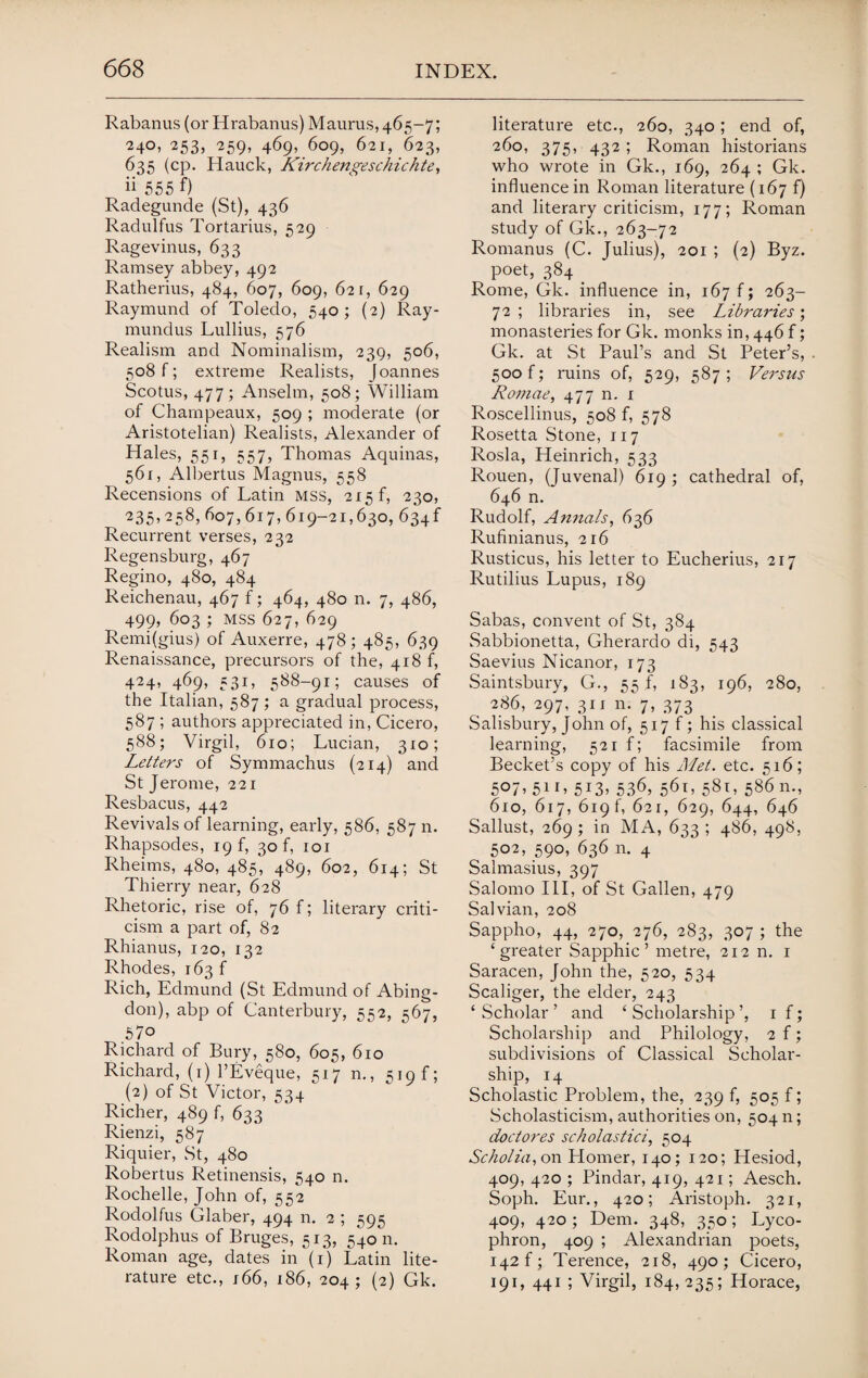 Rabanus (or Hrabanus) Maurus, 465-7; 240, 253, 259, 469, 609, 621, 623, 635 (cp. Hauck, Kirchengeschichte, ii 555 f) Radegunde (St), 436 Radulfus Tortarius, 529 Ragevinus, 633 Ramsey abbey, 492 Ratherius, 484, 607, 609, 621, 629 Raymund of Toledo, 540; (2) Ray- mundus Lullius, 576 Realism and Nominalism, 239, 506, 508 f; extreme Realists, Joannes Scotus, 477 ; Anselm, 508; William of Champeaux, 509 ; moderate (or Aristotelian) Realists, Alexander of Hales, 551, 557, Thomas Aquinas, 561, Albertus Magnus, 558 Recensions of Latin mss, 215 f, 230, 235> 258, 607,617, 619-21,630, 634f Recurrent verses, 232 Regensburg, 467 Regino, 480, 484 Reichenau, 467 f; 464, 480 n. 7, 486, 499, 603 ; MSS 627, 629 Remi(gius) of Auxerre, 478; 485, 639 Renaissance, precursors of the, 418 f, 424, 469, 531, 588-91; causes of the Italian, 587 ; a gradual process, 587 ; authors appreciated in, Cicero, 588; Virgil, 610; Lucian, 310; Letters of Symmachus (214) and St Jerome, 221 Resbacus, 442 Revivals of learning, early, 586, 587 n. Rhapsodes, 19 f, 30 b 101 Rheims, 480, 485, 489, 602, 614; St Thierry near, 628 Rhetoric, rise of, 76 f; literary criti¬ cism a part of, 82 Rhianus, 120, 132 Rhodes, 163 f Rich, Edmund (St Edmund of Abing¬ don), abp of Canterbury, 552, 567, 57o Richard of Bury, 580, 605, 610 Richard, (1) PEveque, 517 n., 519 f; (2) of St Victor, 534 Richer, 489 f, 633 Rienzi, 587 Riquier, St, 480 Robertus Retinensis, 540 n. Rochelle, John of, 552 Rodolfus Glaber, 494 n. 2 ; 595 Rodolphus of Bruges, 513, 54011. Roman age, dates in (1) Latin lite¬ rature etc., 166, 186, 204; (2) Gk. literature etc., 260, 340; end of, 260, 375, 432 ; Roman historians who wrote in Gk., 169, 264 ; Gk. influence in Roman literature (167 f) and literary criticism, 177; Roman study of Gk., 263-72 Romanus (C. Julius), 201 ; (2) Byz. poet, 384 _ Rome, Gk. influence in, 167 f; 263- 72 ; libraries in, see Libraries; monasteries for Gk. monks in, 446 f; Gk. at St Paul’s and St Peter’s, 500 f; ruins of, 529, 587 ; Versus Romae, 477 n. 1 Roscellinus, 508 f, 578 Rosetta Stone, 117 Rosla, Heinrich, 533 Rouen, (Juvenal) 619 ; cathedral of, 646 n. Rudolf, Annals, 636 Rufinianus, 216 Rusticus, his letter to Eucherius, 217 Rutilius Lupus, 189 Sabas, convent of St, 384 Sabbionetta, Gherardo di, 543 Saevius Nicanor, 173 Saintsbury, G., 55 f, 183, 196, 280, 286, 297, 311 n. 7, 373 Salisbury, John of, 517 f; his classical learning, 521 f; facsimile from Becket’s copy of his Met. etc. 516; 507,511, 513, 536, 561, 581, 586 n., 610, 617, 619 b 621, 629, 644, 646 Sallust, 269; in MA, 633; 486, 498, 502, 590, 636 11. 4 Salmasius, 397 Salomo III, of St Gallen, 479 Salvian, 208 Sappho, 44, 270, 276, 283, 307 ; the ‘greater Sapphic’ metre, 212 n. 1 Saracen, John the, 520, 534 Scaliger, the elder, 243 ‘Scholar’ and ‘Scholarship’, 1 f; Scholarship and Philology, 2 f; subdivisions of Classical Scholar¬ ship, 14 Scholastic Problem, the, 239 f, 505 f; Scholasticism, authorities on, 50411; doctores scholastici, 504 Scholia, on Homer, 140; 120; Hesiod, 409,420; Pindar, 419, 421; Aesch. Soph. Eur., 420; Aristoph. 321, 409, 420; Deni. 348, 350; Lyco- phron, 409 ; Alexandrian poets, 142 f; Terence, 218, 490; Cicero, 19L 441 ; Virgil, 184, 235; Horace,