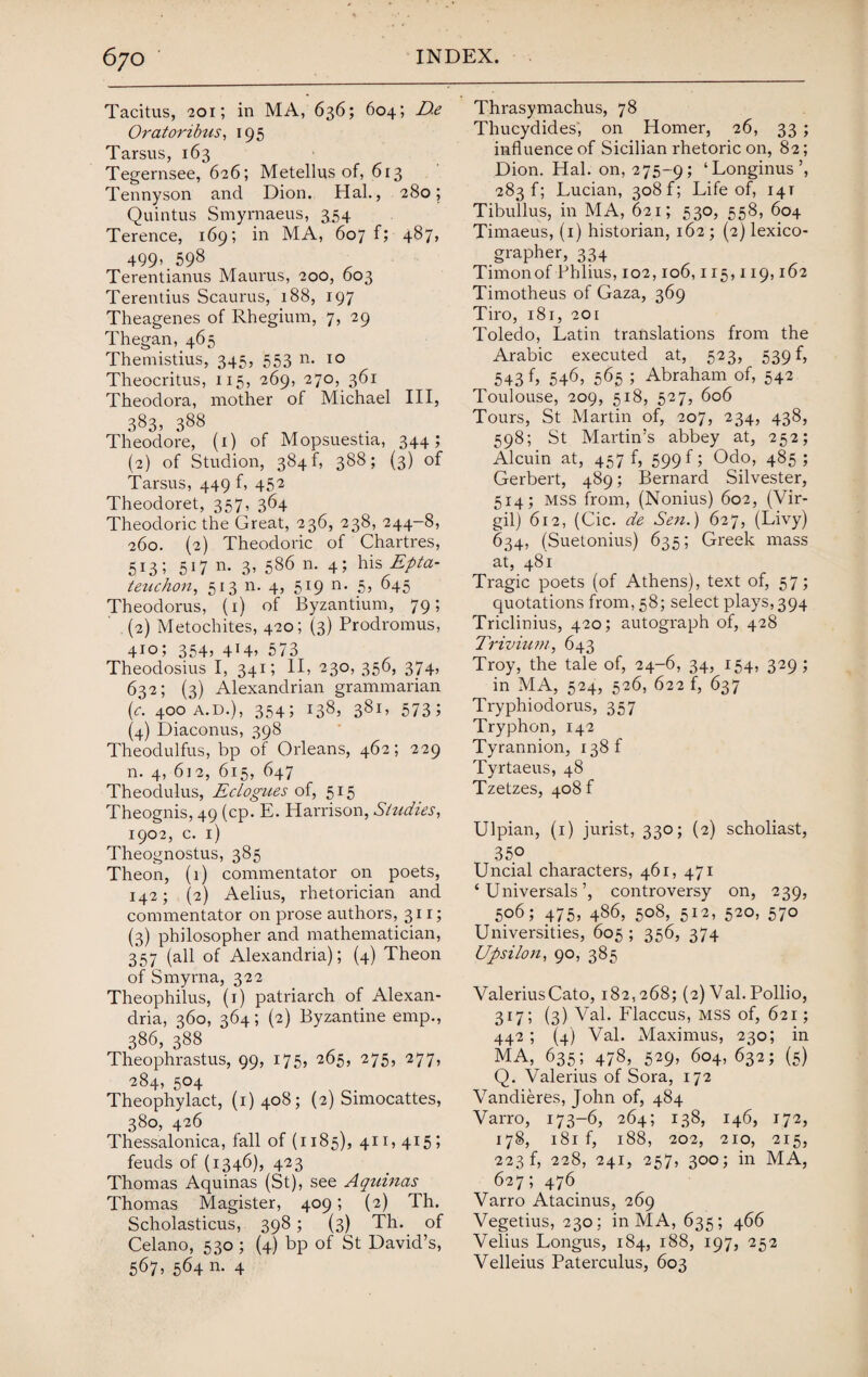 Tacitus, 201; in MA, 636; 604; D.e Oratoribus, 195 Tarsus, 163 Tegernsee, 626; Metellus of, 613 Tennyson and Dion. Hal., 280; Quintus Smyrnaeus, ^54 Terence, 169; in MA, 607 f; 487, 499- 598 Terentianus Maurus, 200, 603 Terentius Scaurus, 188, 197 Theagenes of Rhegium, 7, 29 Thegan, 465 Themistius, 345, 553 n- 10 Theocritus, 115, 269, 270, 361 Theodora, mother of Michael III, 383, 388 Theodore, (1) of Mopsuestia, 344; (2) of Studion, 384 f, 388; (3) of Tarsus, 449 f, 452 Theodoret, 357, 364 Theodoric the Great, 236, 238, 244-8, 260. (2) Theodoric of Chartres, 513; 517 n. 3, 586 n. 4; his Epta- teuchon, 513 n. 4, 519 n. 5, 645 Theodorus, (1) of Byzantium, 79; (2) Metochites, 420; (3) Prodromus, 410; 354? 4*4) 573 Theodosius I, 341; II, 230, 356, 374, 632; (3) Alexandrian grammarian (c. 400 A.D.), 354; 138, 381, 573; (4) Diaconus, 398 Theodulfus, bp of Orleans, 462; 229 n. 4, 612, 615, 647 Theodulus, Eclogues of, 515 Theognis, 49 (cp. E. Harrison, Studies, 1902, c. 1) Theognostus, 385 Theon, (1) commentator on poets, 142; (2) Aelius, rhetorician and commentator on prose authors, 311; (3) philosopher and mathematician, 357 (all of Alexandria); (4) Theon of Smyrna, 322 Theophilus, (1) patriarch of Alexan¬ dria, 360, 364; (2) Byzantine emp., 386, 388 Theophrastus, 99, 175, 265, 275, 277, 284, 504 Theophylact, (1)408; (2) Simocattes, 380, 426 Thessalonica, fall of (1185), 411,415; feuds of (1346), 423 Thomas Aquinas (St), see Aquinas Thomas Magister, 409; (2) Th. Scholasticus, 398; (3) Th. of Celano, 530 ; (4) bp of St David’s, 567, 564 n. 4 Thrasymachus, 78 Thucydides, on Homer, 26, 33; influence of Sicilian rhetoric on, 82; Dion. Hal. on, 275-9; ‘Longinus’, 283 f; Lucian, 308 f; Life of, 14T Tibullus, in MA, 621; 530, 558, 604 Timaeus, (1) historian, 162 ; (2) lexico¬ grapher, 334 Timonof Phlius, 102,106,115,119,162 Timotheus of Gaza, 369 Tiro, 181, 201 Toledo, Latin translations from the Arabic executed at, 523, 539 f, 543 f, 546, 565 ; Abraham of, 542 Toulouse, 209, 518, 527, 606 Tours, St Martin of, 207, 234, 438, 598; St Martin’s abbey at, 252; Alcuin at, 457 f, 599 f; Odo, 485; Gerbert, 489; Bernard Silvester, 514; mss from, (Nonius) 602, (Vir¬ gil) 612, (Cic. de Sen.) 627, (Livy) 634, (Suetonius) 635; Greek mass at, 481 Tragic poets (of Athens), text of, 57; quotations from, 58; select plays, 394 Triclinius, 420; autograph of, 428 Trivium, 643 Troy, the tale of, 24-6, 34, 154, 329; in MA, 524, 526, 622 f, 637 Tryphiodorus, 357 Tryphon, 142 Tyrannion, 138 f Tyrtaeus, 48 Tzetzes, 408 f Ulpian, (1) jurist, 330; (2) scholiast, 35.0 Uncial characters, 461, 471 ‘ Universals’, controversy on, 239, 506; 475, 486, 508, 512, 520, 570 Universities, 605; 356, 374 Upsilon, 90, 385 Valerius Cato, 182,268; (2) Val. Pollio, 317; (3) Val. Flaccus, MSS of, 621; 442; (4) Val. Maximus, 230; in MA, 635; 478, 529, 604, 632; (5) Q. Valerius of Sora, 172 Vandieres, John of, 484 Varro, 173-6, 264; 138, 146, 172, 178, 181 f, 188, 202, 210, 215, 223 f, 228, 241, 257, 300; in MA, 627; 476 Varro Atacinus, 269 Vegetius, 230: in MA, 635; 466 Velius Longus, 184, 188, 197, 252 Velleius Paterculus, 603