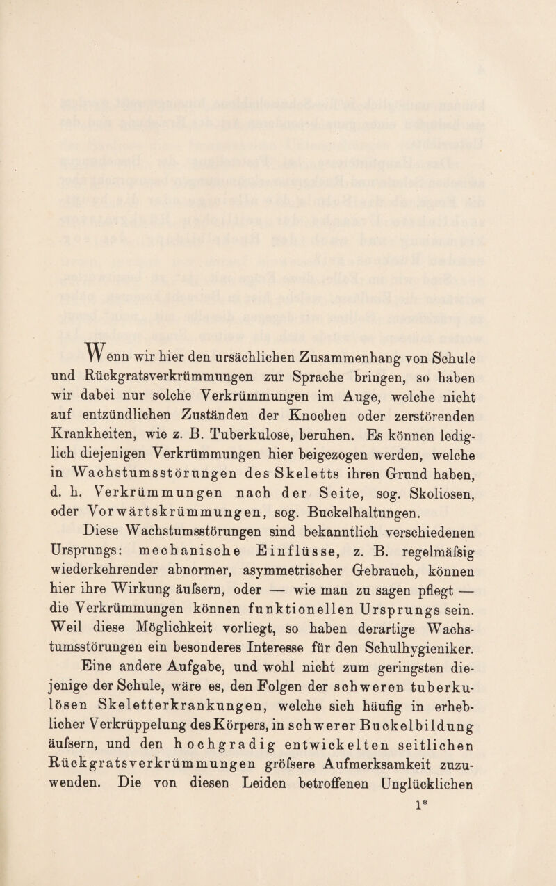 Wenn wir hier den ursächlichen Zusammenhang von Schule und Rückgratsverkrümmungen zur Sprache bringen, so haben wir dabei nur solche Verkrümmungen im Auge, welche nicht auf entzündlichen Zuständen der Knochen oder zerstörenden Krankheiten, wie z. B. Tuberkulose, beruhen. Es können ledig¬ lich diejenigen Verkrümmungen hier beigezogen werden, welche in Wachstumsstörungen des Skeletts ihren Grund haben, d. h. Verkrümmungen nach der Seite, sog. Skoliosen, oder Vorwärtskrümmungen, sog. Buckelhaltungen. Diese Wachstumsstörungen sind bekanntlich verschiedenen Ursprungs: mechanische Einflüsse, z. B. regelmäfsig wiederkehrender abnormer, asymmetrischer Gebrauch, können hier ihre Wirkung äufsern, oder — wie man zu sagen pflegt — die Verkrümmungen können funktionellen Ursprungs sein. Weil diese Möglichkeit vorliegt, so haben derartige Wachs¬ tumsstörungen ein besonderes Interesse für den Schulhygieniker. Eine andere Aufgabe, und wohl nicht zum geringsten die¬ jenige der Schule, wäre es, den Folgen der schweren tuberku¬ lösen Skeletterkrankungen, welche sich häufig in erheb¬ licher Verkrüppelung desKörpers, in schwerer Buckelbildung äufsern, und den hochgradig entwickelten seitlichen Rückgratsverkrümmungen gröfsere Aufmerksamkeit zuzu¬ wenden. Die von diesen Leiden betroffenen Unglücklichen 1*