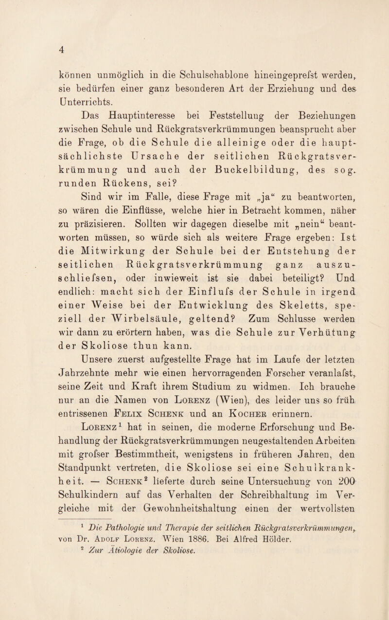 können unmöglich in die Schulschablone hineingeprefst werden^ sie bedürfen einer ganz besonderen Art der Erziehung und des Unterrichts. Das Hauptinteresse bei Feststellung der Beziehungen zwischen Schule und Bückgratsverkrümmungen beansprucht aber die Frage, ob die Schule die alleinige oder die haupt¬ sächlichste Ursache der seitlichen Rü ckgrats ver- krümmung und auch der Buckelbildung, des sog. runden Rückens, sei? Sind wir im Falle, diese Frage mit „ja“ zu beantworten, so wären die Einflüsse, welche hier in Betracht kommen, näher zu präzisieren. Sollten wir dagegen dieselbe mit „nein“ beant¬ worten müssen, so würde sich als weitere Frage ergeben: Ist die Mitwirkung der Schule bei der Entstehung der seitlichen Rückgratsverkrümmung ganz auszu- schliefsen, oder inwieweit ist sie dabei beteiligt? Und endlich: macht sich der Einflufs der Schule in irgend einer AVeise bei der Entwicklung des Skeletts, spe¬ ziell der Wirbelsäule, geltend? Zum Schlüsse werden wir dann zu erörtern haben, was die Schule zur Verhütung der Skoliose thun kann. Unsere zuerst aufgestellte Frage hat im Laufe der letzten Jahrzehnte mehr wie einen hervorragenden Forscher veranlafstr seine Zeit und Kraft ihrem Studium zu widmen. Ich brauche nur an die Namen von Lorenz (Wien), des leider uns so früh entrissenen Felix Schenk und an Kocher erinnern. Lorenz1 hat in seinen, die moderne Erforschung und Be¬ handlung der Rückgratsverkrümmungen neugestaltenden Arbeiten mit grofser Bestimmtheit, wenigstens in früheren Jahren, den Standpunkt vertreten, die Skoliose sei eine Schulkrank¬ heit. — Schenk2 lieferte durch seine Untersuchung von 200 Schulkindern auf das Verhalten der Schreibhaltung im Ver¬ gleiche mit der Gewohnheitshaltung einen der wertvollsten 1 Die Pathologie und Therapie der seitlichen Rückgratsverkrümmungeny von Dr. Adolf Lorenz. Wien 1886. Bei Alfred Holder. 2 Zur Ätiologie der Skoliose.