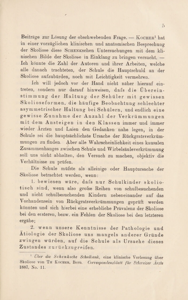 o Beiträge zur Lösung der obschwebenden Frage. — Kocher1 hat in einer vorzüglichen klinischen und anatomischen Besprechung der Skoliose diese ScHENKschen Untersuchungen mit dem kli¬ nischen Bilde der Skoliose in Einklang zu bringen versucht. — Ich könnte die Zahl der Autoren und ihrer Arbeiten, welche alle danach trachteten, der Schule die Hauptschuld an der Skoliose aufzubürden, noch mit Leichtigkeit vermehren. Ich will jedoch vor der Hand nicht näher hierauf ein- treten, sondern nur darauf hinweisen, dafs die Überein¬ stimmung der Haltung der Schüler mit gewissen Sko 1 iosefo]• men, die häufige Beobachtung schlechter asymmetrischer Haltung bei Schülern, und endlich eine gewisse Zunahme der Anzahl der Verkrümmungen mit dem Ansteigen in den Klassen immer und immer wieder Ärzten und Laien den Gedanken nahe legen, in der Schule sei die hauptsächlichste Ursache der KückgratsVerkrüm¬ mungen zu finden. Aber alle Wahrscheinlichkeit eines kausalen Zusammenhanges zwischen Schule und Wirbelsäule Verkrümmung soll uns nicht abhalten, den Versuch zu machen, objektiv die Verhältnisse zu prüfen. Die Schule müfste als alleinige oder Hauptursache der Skoliose betrachtet werden, wenn: L bewiesen wäre, dafs nur Schulkinder skolio- tisch sind, wenn also grofse Reihen von schulbesuchenden und nicht schulbesuchenden Kindern nebeneinander auf das Vorhandensein von Rückgratsverkrümmungen geprüft werden könnten und sich hierbei eine erhebliche Prävalenz der Skoliose bei den ersteren, bezw. ein Fehlen der Skoliose bei den letzteren ergäbe; 2. wenn unsere Kenntnisse der Pathologie und Ätiologie der Skoliose uns mangels anderer Gründe zwingen würden, auf die Schule als Ursache dieses Zustandes zurückzugreifen. Über die Schenksche Schulbank, eine klinische Vorlesung über Skoliose von Th Kocher, Bern. Correspondenzblatt für Schweizer Ärzte 1887, No. 11.