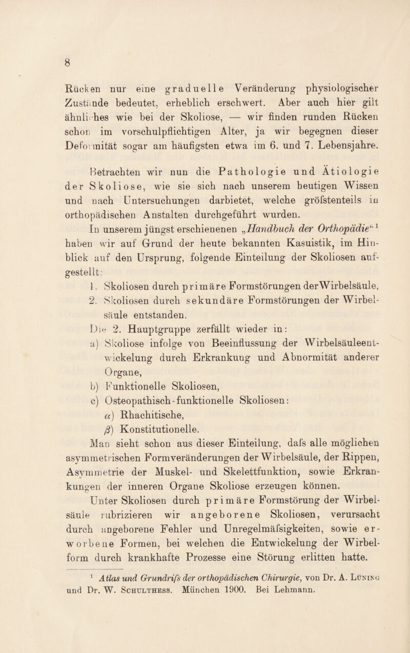 Rücken nur eine graduelle Veränderung physiologischer Zustande bedeutet, erheblich erschwert. Aber auch hier gilt ähnliches wie bei der Skoliose, — wir finden runden Rücken schon im vorschulpflichtigen Alter, ja wir begegnen dieser Deformität sogar am häufigsten etwa im 6. und 7. Lebensjahre. Betrachten wir nun die Pathologie und Ätiologie der Skoliose, wie sie sich nach unserem heutigen Wissen und nach Untersuchungen darbietet, welche gröfstenteils in orthopädischen Anstalten durchgeführt wurden. In unserem jüngst erschienenen „Handbuch der Orthopädiefl1 haben wir auf Grund der heute bekannten Kasuistik, im Hin¬ blick auf den Ursprung, folgende Einteilung der Skoliosen auf¬ gestellt : 1. Skoliosen durch primäre Formstörungen der Wirbelsäule, 2. Skoliosen durch sekundäre Formstörungen der Wirbel¬ säule entstanden. Die 2. Hauptgruppe zerfällt wieder in: a) Skoliose infolge von Beeinflussung der Wirbelsäuleent¬ wickelung durch Erkrankuug und Abnormität anderer Organe, b) Funktionelle Skoliosen, c) Osteopatbisch-funktionelle Skoliosen: a) Rbacbitische, ß) Konstitutionelle. Man sieht schon aus dieser Einteilung, dafs alle möglichen asymmetrischen Formveränderungen der Wirbelsäule, der Rippen, Asymmetrie der Muskel- und Skelettfunktion, sowie Erkran¬ kungen der inneren Organe Skoliose erzeugen können. Unter Skoliosen durch primäre Formstörung der Wirbel¬ säule rubrizieren wir angeborene Skoliosen, verursacht durch angeborene Fehler und Unregelmäfsigkeiten, sowie er¬ worbene Formen, bei welchen die Entwickelung der Wirbel¬ form durch krankhafte Prozesse eine Störung erlitten hatte. 1 Atlas und Grundriß der orthopädischen Chirurgie, von Dr. A. Lüning und Dr. W. Schulthess. München 1900. Bei Lehmann.