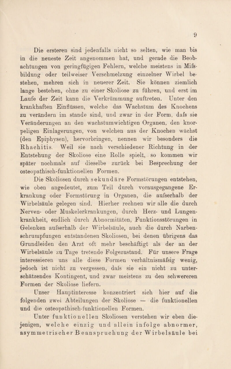 Die ersteren sind jedenfalls nicht so selten, wie man bis in die neueste Zeit angenommen hat, und gerade die Beob¬ achtungen von geringfügigen Fehlern, welche meistens in Mifs- bildung oder teil weiser Verschmelzung einzelner Wirbel be¬ stehen, mehren sich in neuerer Zeit. Sie können ziemlich lange bestehen, ohne zu einer Skoliose zu führen, und erst im Laufe der Zeit kann die Verkrümmung auftreten. Unter den krankhaften Einflüssen, welche das Wachstum des Knochens zu verändern im stände sind, und zwar in der Form, dafs sie Veränderungen an den wachstumwichtigen Organen, den knor¬ peligen Einlagerungen, von welchen aus der Knochen wächst (den Epiphysen), hervorbringen, nennen wir besonders die Rhachitis. Weil sie nach verschiedener Richtung in der Entstehung der Skoliose eine Rolle spielt, so kommen wir später nochmals auf dieselbe zurück bei Besprechung der osteopathisch-funktionellen Formen. Die Skoliosen durch sekundäre Formstörungen entstehen, wie oben angedeutet, zum Teil durch vorausgegangene Er¬ krankung oder Formstörung in Organen, die aufserhalb der Wirbelsäule gelegen sind. Hierher rechnen wir alle die durch Nerven- oder Muskelerkrankungen, durch Herz- und Lungen¬ krankheit, endlich durch Abnormitäten, Funktionsstörungen in Gelenken aufserhalb der Wirbelsäule, auch die durch Narben¬ schrumpfungen entstandenen Skoliosen, bei denen übrigens das Grundleiden den Arzt oft mehr beschäftigt als der an der Wirbelsäule zu Tage tretende Folgezustand. Für unsere Frage interessieren uns alle diese Formen verhältnismäfsig wenig, jedoch ist nicht zu vergessen, dafs sie ein nicht zu unter¬ schätzendes Kontingent, und zwar meistens zu den schwereren Formen der Skoliose liefern. Unser Hauptinteresse konzentriert sich hier auf die folgenden zwei Abteilungen der Skoliose — die funktionellen und die osteopathisch-funktionellen Formen. Unter funktionellen Skoliosen verstehen wir eben die¬ jenigen, welche einzig und allein infolge abnormer, asymmetrischer B eanspruchung der W irbelsäule bei