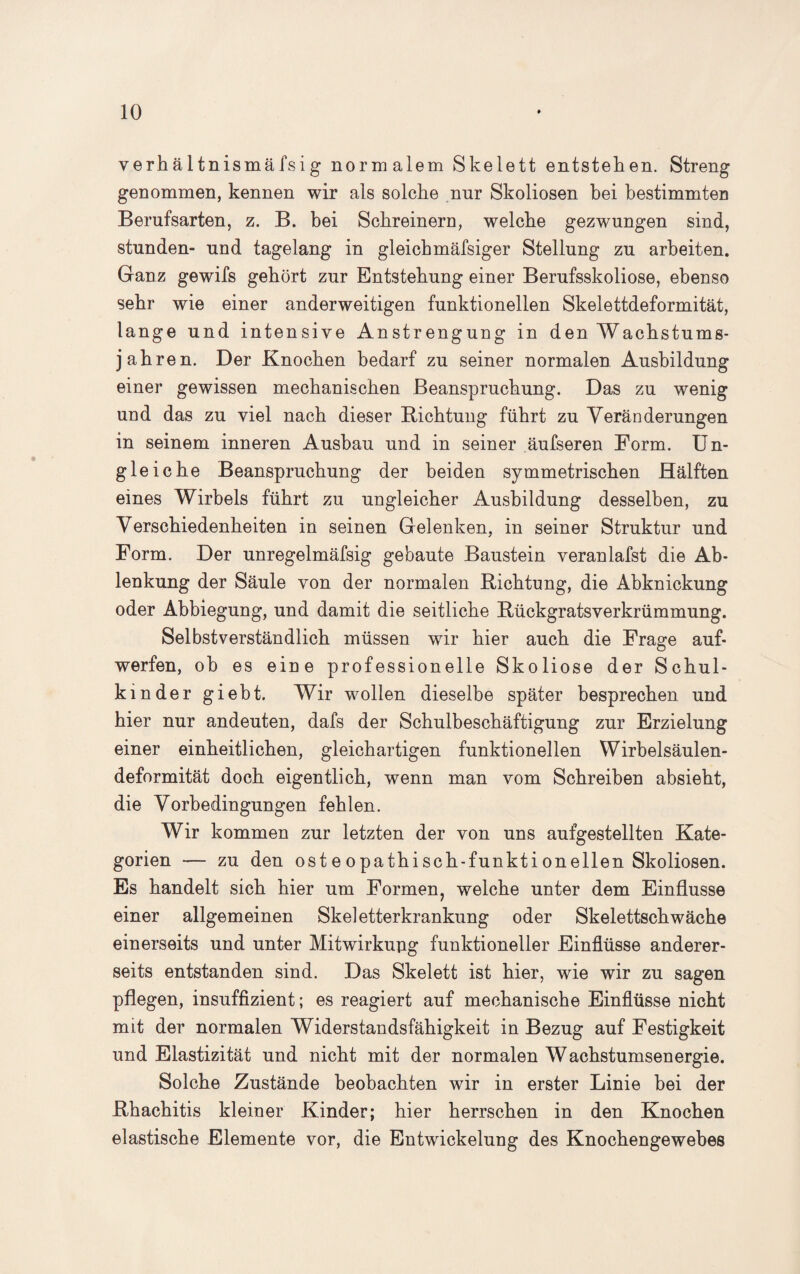 yerhä 1 tnismäfsig normalem Skelett entstehen. Streng genommen, kennen wir als solche nnr Skoliosen hei bestimmten Berufsarten, z. B. bei Schreinern, welche gezwungen sind, stunden- und tagelang in gleichmäfsiger Stellung zu arbeiten. Ganz gewifs gehört zur Entstehung einer Berufsskoliose, ebenso sehr wie einer anderweitigen funktionellen Skelettdeformität, lange und intensive Anstrengung in den Wachstums¬ jahren. Der Knochen bedarf zu seiner normalen Ausbildung einer gewissen mechanischen Beanspruchung. Das zu wenig und das zu viel nach dieser Bichtung führt zu Veränderungen in seinem inneren Aushau und in seiner äufseren Form. Un¬ gleiche Beanspruchung der beiden symmetrischen Hälften eines Wirbels führt zu ungleicher Ausbildung desselben, zu Verschiedenheiten in seinen Gelenken, in seiner Struktur und Form. Der unregelmäfsig gebaute Baustein veranlafst die Ab¬ lenkung der Säule von der normalen Richtung, die Abknickung oder Abbiegung, und damit die seitliche Rückgratsverkrümmung. Selbstverständlich müssen wir hier auch die Frage auf¬ werfen, oh es eine professionelle Skoliose der Schul¬ kinder giebt. Wir wollen dieselbe später besprechen und hier nur andeuten, dafs der Schulbeschäftigung zur Erzielung einer einheitlichen, gleichartigen funktionellen Wirbelsäulen¬ deformität doch eigentlich, wenn man vom Schreiben absieht, die Vorbedingungen fehlen. Wir kommen zur letzten der von uns aufgestellten Kate¬ gorien — zu den oste opathisch-funktionellen Skoliosen. Es handelt sich hier um Formen, welche unter dem Einflüsse einer allgemeinen Skeletterkrankung oder Skelettschwäche einerseits und unter Mitwirkuug funktioneller Einflüsse anderer¬ seits entstanden sind. Das Skelett ist hier, wie wir zu sagen pflegen, insuffizient; es reagiert auf mechanische Einflüsse nicht mit der normalen Widerstandsfähigkeit in Bezug auf Festigkeit und Elastizität und nicht mit der normalen Wachstumsenergie. Solche Zustände beobachten wir in erster Linie bei der Rhachitis kleiner Kinder; hier herrschen in den Knochen elastische Elemente vor, die Entwickelung des Knochengewebes