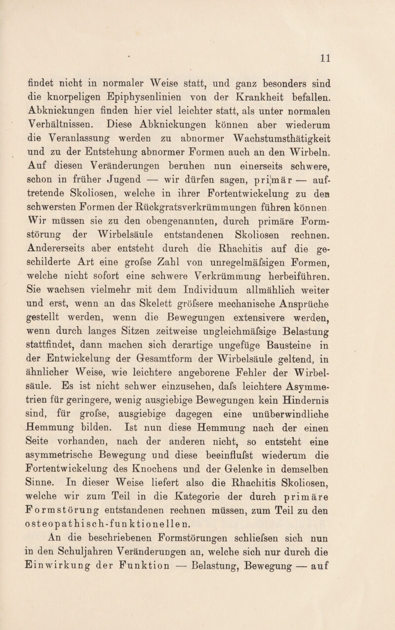 findet nicht in normaler Weise statt, und ganz besonders sind die knorpeligen Epiphysenlinien von der Krankheit befallen. Abknickungen finden hier viel leichter statt, als unter normalen Verhältnissen. Diese Abknickungen können aber wiederum die Veranlassung werden zu abnormer Wacbstumstbätigkeit und zu der Entstehung abnormer Formen auch an den Wirbeln. Auf diesen Veränderungen beruhen nun einerseits schwere, schon in früher Jugend — wir dürfen sagen, primär -— auf¬ tretende Skoliosen, welche in ihrer Fortentwickelung zu den schwersten Formen der Rückgratsverkrümmungen führen können Wir müssen sie zu den obengenannten, durch primäre Form¬ störung der Wirbelsäule entstandenen Skoliosen rechnen. Andererseits aber entsteht durch die Rhachitis auf die ge¬ schilderte Art eine grofse Zahl von unregelmäfsigen Formen, welche nicht sofort eine schwere Verkrümmung herbeiführen. Sie wachsen vielmehr mit dem Individuum allmählich weiter und erst, wenn an das Skelett gröfsere mechanische Ansprüche gestellt werden, wenn die Bewegungen extensivere werden, wenn durch langes Sitzen zeitweise ungleichmäfsige Belastung stattfindet, dann machen sich derartige ungefüge Bausteine in der Entwickelung der Gesamtform der Wirbelsäule geltend, in ähnlicher Weise, wie leichtere angeborene Fehler der Wirbel¬ säule. Es ist nicht schwer einzusehen, dafs leichtere Asymme¬ trien für geringere, wenig ausgiebige Bewegungen kein Hindernis sind, für grofse, ausgiebige dagegen eine unüberwindliche Hemmung bilden. Ist nun diese Hemmung nach der einen Seite vorhanden, nach der anderen nicht, so entsteht eine asymmetrische Bewegung und diese beeinflufst wiederum die Fortentwickelung des Knochens und der Gelenke in demselben Sinne. In dieser Weise liefert also die Rhachitis Skoliosen, welche wir zum Teil in die Kategorie der durch primäre Form Störung entstandenen rechnen müssen, zum Teil zu den osteopathisch-funktionellen. An die beschriebenen Formstörungen schliefsen sich nun in den Schuljahren Veränderungen an, welche sich nur durch die Einwirkung der Funktion — Belastung, Bewegung — auf