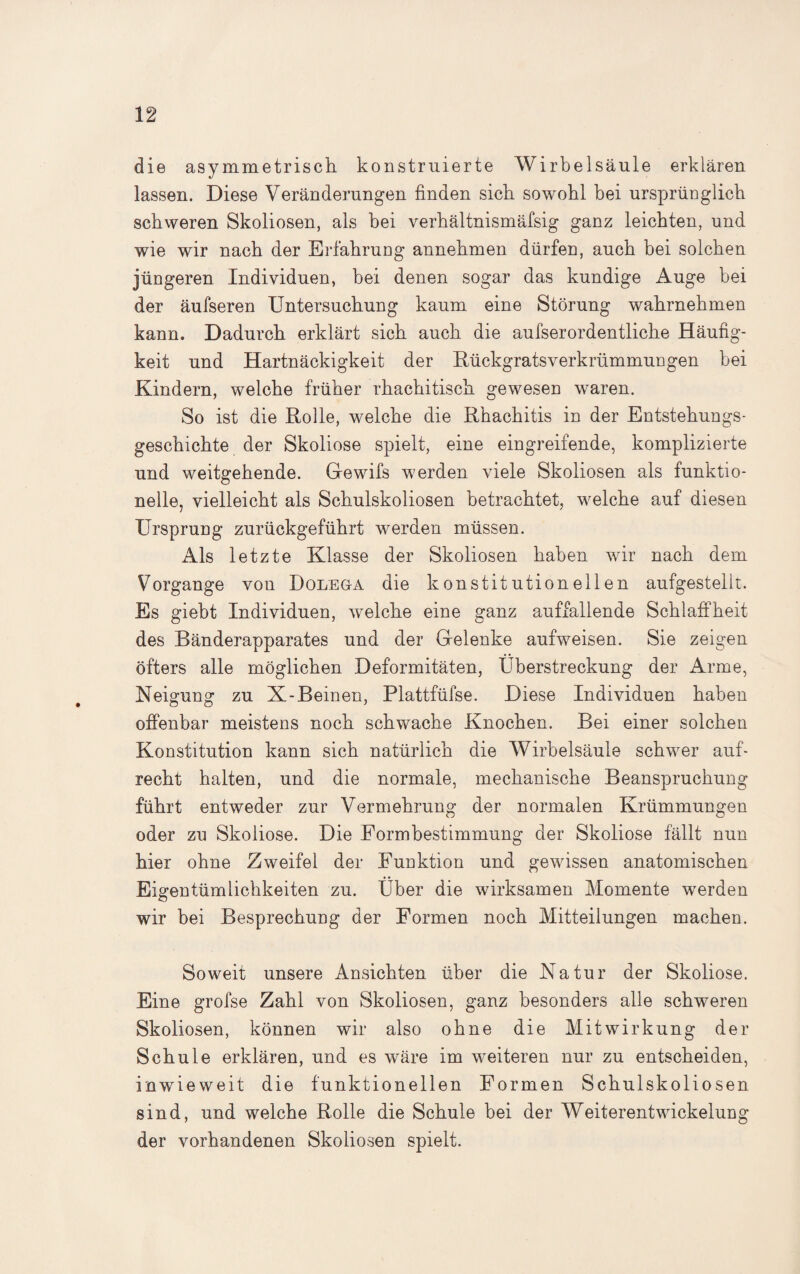 die asymmetrisch konstruierte Wirbelsäule erklären lassen. Diese Veränderungen finden sich sowohl bei ursprünglich schweren Skoliosen, als bei verhältnismäfsig ganz leichten, und wie wir nach der Erfahrung annehmen dürfen, auch bei solchen jüngeren Individuen, bei denen sogar das kundige Auge bei der äufseren Untersuchung kaum eine Störung wahrnehmen kann. Dadurch erklärt sich auch die aufserordentliche Häufig¬ keit und Hartnäckigkeit der Rückgratsverkrümmungen bei Kindern, welche früher rhachitisch gewesen waren. So ist die Rolle, welche die Rhachitis in der Entstehungs¬ geschichte der Skoliose spielt, eine eingreifende, komplizierte und weitgehende. Gewifs werden viele Skoliosen als funktio¬ neile, vielleicht als Schulskoliosen betrachtet, welche auf diesen Ursprung zurückgeführt werden müssen. Als letzte Klasse der Skoliosen haben wir nach dem Vorgänge von Dolega die konstitutionellen aufgestellt. Es giebt Individuen, welche eine ganz auffallende Schlaffheit des Bänderapparates und der Gelenke aufweisen. Sie zeigen öfters alle möglichen Deformitäten, Überstreckung der Arme, Neigung zu X-Beinen, Plattfüfse. Diese Individuen haben offenbar meistens noch schwache Knochen. Bei einer solchen Konstitution kann sich natürlich die Wirbelsäule schwer auf¬ recht halten, und die normale, mechanische Beanspruchung führt entweder zur Vermehrung der normalen Krümmungen oder zu Skoliose. Die Eormbestimmung der Skoliose fällt nun hier ohne Zweifel der Funktion und gewissen anatomischen Eigentümlichkeiten zu. Über die wirksamen Momente werden wir bei Besprechung der Formen noch Mitteilungen machen. Soweit unsere Ansichten über die Natur der Skoliose. Eine grofse Zahl von Skoliosen, ganz besonders alle schweren Skoliosen, können wir also ohne die Mitwirkung der Schule erklären, und es wäre im weiteren nur zu entscheiden, inwieweit die funktionellen Formen Schulskoliosen sind, und welche Rolle die Schule bei der Weiterentwickelung der vorhandenen Skoliosen spielt.